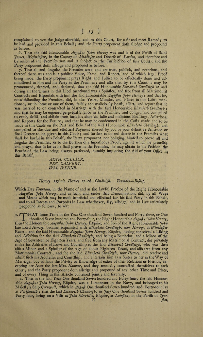 [ >3 1 complained to you the Judge aforefaid, and to this Court, For a fit and meet Remedy to be had and provided in this Behalf j and the Party proponent doth alledge and propound as before. 6. That the faid Honourable Auguflus John Hervey was and is of the Parifii of Saint James, IVeflminfler, in the County of Middlefex and Diocefe of London, and therefore and by reafon of the Premifes was and is fubjeCt to the JurifdiCtion of this Court j and the Party proponent doth alledge and propound as before. 7. That all and fingular the Premifes were and are true, publick, and notorious, and thereof there was and is a publick Voice, Fame, and Report, and of which legal Proof being made, the Party proponent prays Right and Juftice to be effectually done and ad- miniftered to him and his Party in the Premifes ; and alfo that by this Court it may be pronounced, decreed, and declared, that the faid Honourable Elizabeth ChudUigh at and during all the Times in this Libel mentioned was a Spinfter, and free from all Matrimonial Contracts and Efpoufals with him the faid Honourable Auguflus John Hervey ; and that he, notwithftanding the Premifes, did, in the Years, Months, and Places in this Libel men¬ tioned, or in fome or one of them, falfely and malicioufly boaft, afiert, and report that he was married to or contracted in Marriage with the faid Honourable Elizabeth Chudleigh ; and that he may be enjoined perpetual Silence in the Premifes, and obliged and compelled to ceafe, defift, and abftain from fuch his aforefaid falfe and malicious Boaflings, Affertions, and Reports for the Future •, and that he may be condemned in the Cofts made and to be made in this Caufe on the Part and Behalf of the faid Honourable Elizabeth Chudleigh, and compelled to the due and effectual Payment thereof by you or your definitive Sentence or final Decree to be given in this Caufe ; and further to do and decree in the Premifes what fhall be lawful in this Behalf, the Party proponent not obliging himfelf to prove all and fingular the Premifes, or to the Burthen of a luperfluous Proof, againft which he protefts; and prays, that fo far as he fhall prove in the Premifes, he may obtain in his Petition the Benefit of the Law being always preferved, humbly imploring the Aid of your Office in this Behalf. ARTH. COLLIER. PET. CALVERT. WM. IVTNNE. ‘ Hervey againft Hervey called Chudleigh. Fountain—Bijhop. Which Day Fountain, in the Name of and as the lawful ProCtor of the Right Honourable Auguflus John Hervey, and as fuch, and under that Denomination, did, by all Ways and Means which may be moft beneficial and effectual for his faid Party in this Behalf, and to all Intents and Purpofes in Law whatfoever, fay, alledge, and in Law articulately propound as follows; to wit: 1. r-pHAT fome Time in the Year One thoufand Seven hundred and Forty-three, or One thoufand Seven hundred and Forty-four, the Right Honourable Auguflus John Hervey, then the Honourable Auguflus John Hervey, Efquire, and Son of the Right Honourable John late Lord Hervey, became acquainted with Elizabeth Chudleigh, now Hervey, at Wincbefler Races •, and the faid Honourable Auguflus John Hervey, Efquire, having conceived a Liking and AffeCtion for the faid Elizabeth Chudleigh, and being a Batchelor, and a Minor of the Age of Seventeen or Eighteen Years, and free from any Matrimonial ComraCt, did privately make his Addreffes of Love and Courtlhip to the faid Elizabeth Chudleigh, who was then alfo a Minor and a Spinfter of the Age of about Eighteen Years, and alfo free from any Matrimonial Contract •, and fhe the faid Elizabeth Chudleigh, now Hervey, did receive and admit fuch his Addreffes and Courtlhip, and entertain him as a Suiter to her in the Way of Marriage, but without the Privity or Knowledge of either of their Relations or Friends, ex¬ cepting her Aunt the late Mrs. Hanmer, and they mutually contraCled themfelves to each other *, and the Party proponent doth alledge and propound of any other Time and Place, and of every Thing in this Article contained jointly and feverally. 2. That in the faid Year One thoufand Seven hundred and Forty-four, the faid Honour¬ able Auguflus John Hervey, Efquire, was a Lieutenant in the Navy, and belonged to his Majefty’s Ship Cornwall, which in Auguft One thoufand Seven hundred and Forty-four lay at Portfmouth j that the faid Elizabeth Chudleigh, in July One thoufand Seven hundred and Forty-four, being on a Vifit at John Merrill's, Efquire, at Lainfton, in the Parifh of Spar- E foot.