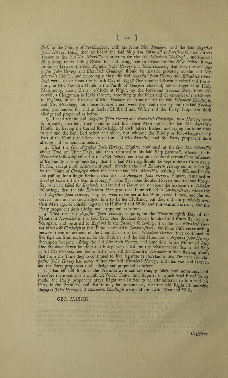 foot, in the County of Southampton, with her Aunt Mrs. Hanmer, and the faid Auguftus John Hervey, being then on board the faid Ship The Cornwall at Portfmouth, went from thence to the faid Mr. Merrill’s in order to fee the faid Elizabeth Cbudleigh ; and the faid Ship being under failing Orders for and being foon to depart for the Weft Indies, it was propofed between the faid Auguftus John Hervey and Mrs. Hanmer, that they the faid Au¬ guftus John Hervey and Elizabeth Cbudleigh ftiould be married privately at the faid Mr. Merrill’s Houfe; and accordingly they the faid Auguftus John Hervey and Elizabeth Chud- high were, on or about the Fourth Day of Auguft One thoufand Seven hundred and Forty- four, in Mr. Merrill’s Houfe in the Parifh of Sparjhot aforefaid, joined together in Holy Matrimony, about Eleven o’Clock at Night, by the Reverend Thomas Amis, fince de- ceafed, a Clergyman in Holy Orders, according to the Rites and Ceremonies of the Church of England, in the Prefence of Mrs. Hanmer the Aunt of her the faid Elizabeth Cbudleigh, and Mr. Mountnay, both fince deceafed ; and were then and there by him the faid Thomas Amis pronounced for and as lawful Hufband and Wife-, and the Party Proponent doth alledge and propound as before. 3. That after the faid Auguftus John Hervey and Elizabeth Cbudleigh, now Hervey, were fo privately married, they confummated fuch their Marriage at the laid Mr. Merrill’s Houfe, by having the Carnal Knowledge of each others Bodies, and laying for fome time in one and the fame Bed naked and alone, but without the Privity or Knowledge of any Part of the Family and Servants of the faid Mr. Merrill; and the Party proponent doth alledge and propound as before. 4. That the faid Auguftus John Hervey, Efquire, continued at the faid Mr. Merrill’s about Two or Three Days, and then returned to his faid Ship Cornwall, wherein he in November following failed for the Weft Indies ; and that on account of certain Circumftances of his Family it being neceffary that the faid Marriage fhould be kept a Secret from every Perfon, except thofe before-mentioned, therefore the faid Elizabeth Hervey continued to °o by the Name of Cbudleigh when fhe left the faid Mr. Merrill’s, refiding at different Places, and paffing for a Tingle Perfon *, that the faid Auguftus John Hervey, Efquire, remained in thzWeft Indies till the Month of Auguft in the Year One thoufand Seven hundred and Forty- fix, when he failed for England, and landed at Dover on or about the Sixteenth of Qttober following*, that the laid Elizabeth Hervey at that Time refided in Conduit-ftreet, where the faid Auguftus John Hervey, Efquire, went to fee her as his Wife Several Times, and fhe re¬ ceived him and acknowledged him to be her Hufband, but they did not publicldy own their Marriage, or cohabit together as Hufband and Wife, and this was and is true; and the Party proponent doth alledge and propound as before. 5. That the faid Auguftus John Hervey, Efquire, on the Twenty-eighth Day of the Month of November in the faid Year One thoufand Seven hundred and Forty fix, went to Sea again, and returned to England in the January following ; that the faid Elizabeth Her¬ vey otherwife Cbudleigh at that Time continued in Conduit-ftreet but fome Differences arifino* between them on account of the Conduft of the faid Elizabeth Hervey, they continued to live feparate from each other for the Future ; and the faid Honourable Auguftus John Hervey thereupon forebore vifiting the faid Elizabeth Hervey, and fome time in the Month of May One thoufand Seven hundred and Forty-leven failed for the Mediterranean Sea in the Ship called The Princejfa, and continued abroad till the Month of December in the following Year; that from the Time they fo continued to live feparate as aforefaid to this Time the faid Au¬ guftus John Hervey has never vifited the faid Elizabeth Hervey, and this was and is true • and the Party proponent doth alledge and propound as before. 6. That all and fingular the Premifes were and are true, publick, and notorious, and therefore there was and is a publick Voice, Fame, and Report, of which legal Proof being made, the Party proponent prays Right and Juftice to be adminiflered to him and his Party in the Premifes, and that it may be pronounced, that the faid Right Honourable Auguftus John Hervey and Elizabeth Cbudleigh were and are lawful Man and Wife. GEO. HARRIS. Confiflory
