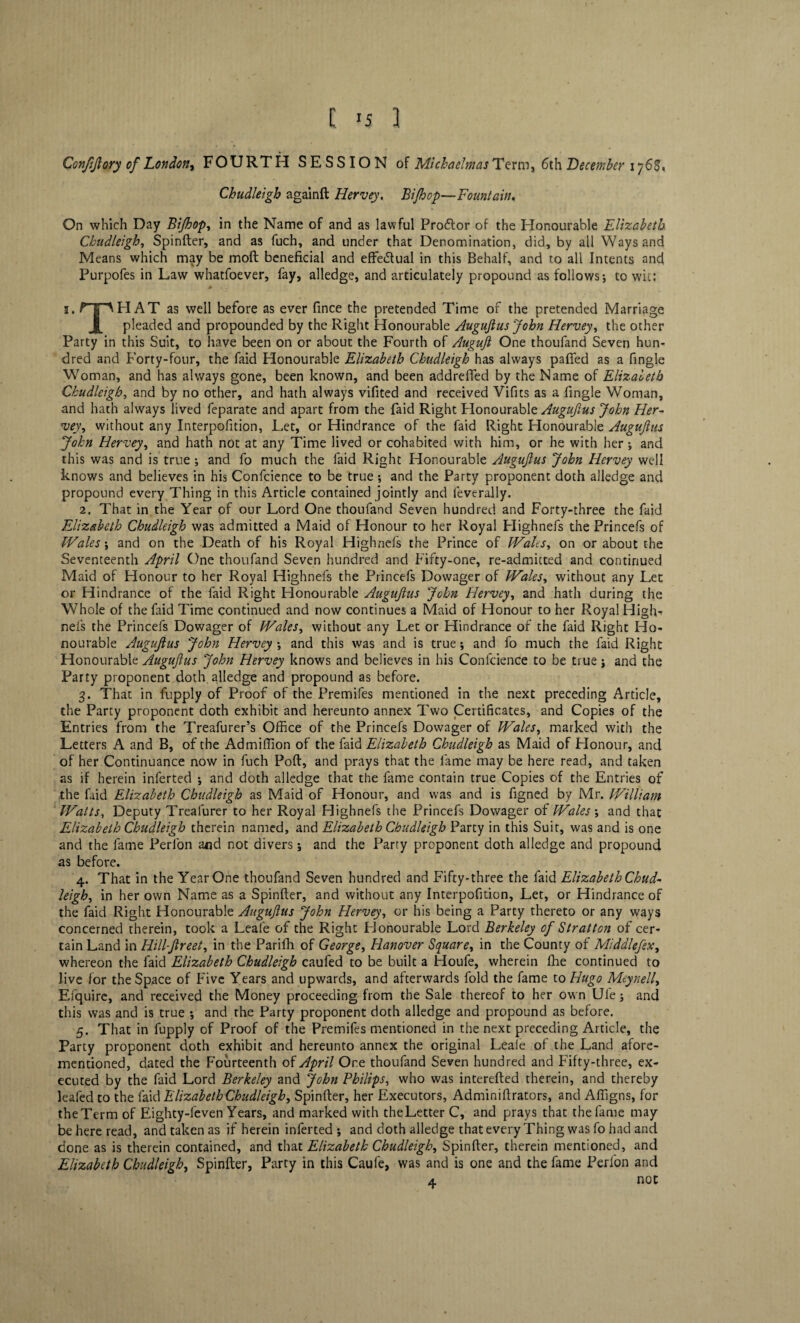 t *5 1 Confifiory of London, FOURTH SESSION of Michaelmas Term, 6th December 176$, Ckudleigh againft Hervey. Bijhop—Fountain. On which Day Bijhop, in the Name of and as lawful Prodtor of the Honourable Elizabeth Ckudleigh, Spinfter, and as fuch, and under that Denomination, did, by all Ways and Means which may be moft beneficial and effectual in this Behalf, and to all Intents and Purpofes in Law whatfoever, fay, alledge, and articulately propound as follows; to wit: 0 1. rip PI AT as well before as ever fince the pretended Time of the pretended Marriage pleaded and propounded by the Right Honourable Augufius John Hervey, the other Party in this Suit, to have been on or about the Fourth of Augufi One thoufand Seven hun¬ dred and Forty-four, the faid Honourable Elizabeth Ckudleigh has always pafted as a fingle Woman, and has always gone, been known, and been addrefied by the Name of Elizabeth Ckudleigh, and by no other, and hath always vifited and received Vifits as a fingle Woman, and hath always lived feparate and apart from the faid Right Plonourable Augufius John Her¬ vey, without any Interpofition, Let, or Hindrance of the faid Right Honourable Augufius John Hervey, and hath not at any Time lived or cohabited with him, or he with her ; and this was and is true ; and fo much the faid Right Honourable Augufius John Hervey well knows and believes in his Confcience to be true ; and the Party proponent doth alledge and propound every Thing in this Article contained jointly and leverally. 2. That in the Year of our Lord One thoufand Seven hundred and Forty-three the faid Elizabeth Chudleigh was admitted a Maid of Honour to her Royal Plighnefs the Princefs of Wales \ and on the Death of his Royal Highnefs the Prince of Walts, on or about the Seventeenth April One thoufand Seven hundred and Fifty-one, re-admitted and continued Maid of Honour to her Royal Highnefs the Princefs Dowager of Wales, without any Let or Hindrance of the faid Right Honourable Augufius John Hervey, and hath during the Whole of the faid Time continued and now continues a Maid of Honour to her Royal High¬ nefs the Princefs Dowager of Wales, without any Let or Hindrance of the faid Right Ho¬ nourable Augufius John Hervey ; and this was and is true; and fo much the faid Right Honourable Augufius John Hervey knows and believes in his Confcience to be true; and the Party proponent doth alledge and propound as before. 3. That in fupply of Proof of the Premifes mentioned in the next preceding Article, the Party proponent doth exhibit and hereunto annex Two Certificates, and Copies of the Entries from the Treafurer’s Office of the Princefs Dowager of Wales, marked with the Letters A and B, of the Ad million of the faid Elizabeth Chudleigh as Maid of Plonour, and of her Continuance now in fuch Port, and prays that the fame may be here read, and taken as if herein inferted ; and doth alledge that the fame contain true Copies of the Entries of the faid Elizabeth Chudleigh as Maid of Honour, and was and is figned by Mr. William Watts, Deputy Treafurer to her Royal Highnefs the Princefs Dowager of Wales ; and that Elizabeth Chudleigh therein named, and Elizabeth Chudleigh Party in this Suit, was and is one and the fame Perfon and not divers; and the Party proponent doth alledge and propound as before. 4. That in the Year One thoufand Seven hundred and Fifty-three the faid Elizabeth Chud- leigh, in her own Name as a Spinfter, and without any Interpofition, Let, or Hindrance of the faid Right Honourable Augufius John Hervey, or his being a Party thereto or any ways concerned therein, took a Leafe of the Right Honourable Lord Berkeley of Stratton of cer¬ tain Land in Hillfireet, in the Parifh of George, Hanover Square, in the County of Middlefiex, whereon the faid Elizabeth Chudleigh caufed to be built a Houfe, wherein fhe continued to live for the Space of Five Years and upwards, and afterwards fold the fame to Hugo Meynelly Efquire, and received the Money proceeding from the Sale thereof to her own Ule; and this was and is true ; and the Party proponent doth alledge and propound as before. 5. That in fupply of Proof of the Premifes mentioned in the next preceding Article, the Party proponent doth exhibit and hereunto annex the original Leale of the Land afore¬ mentioned, dated the Fourteenth of April Ore thoufand Seven hundred and Fifty-three, ex¬ ecuted by the faid Lord Berkeley and John Philips, who was interefted therein, and thereby leafed to the faid Elizabeth Chudleigh, Spinfter, her Executors, Adminiftrators, and Alfigns, for theTerm of Eighty-feven Years, and marked with theLetter C, and prays that the fame may be here read, and taken as if herein inferted ; and doth alledge that every Thing was fo had and done as is therein contained, and that Elizabeth Chudleigh, Spinfter, therein mentioned, and Elizabeth Chudleigh, Spinfter, Party in this Caufe, was and is one and the fame Perfon and 4. not