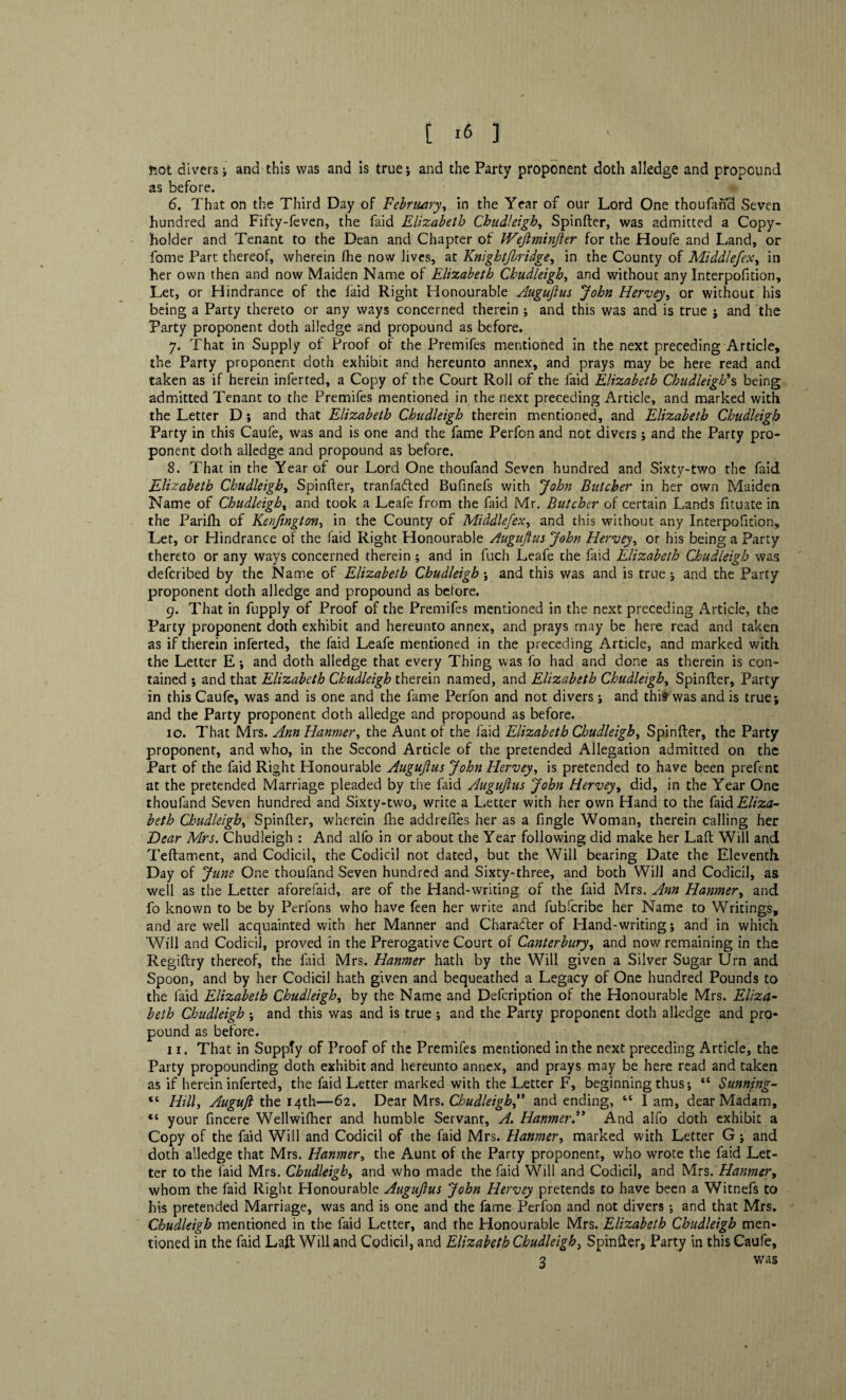 fcot divers i and this was and is true*, and the Party proponent doth alledge and propound as before. 6. That on the Third Day of February, in the Year of our Lord One thoufand Seven hundred and Fifty-feven, the faid Elizabeth Chudleigh, Spinfter, was admitted a Copy- holder and Tenant to the Dean and Chapter of Wefiminjler for the Houfe and Land, or fome Part thereof, wherein (he now lives, at Knightjbridge, in the County of Middlefex, in her own then and now Maiden Name of Elizabeth Chudleigh, and without any Interpofition, Let, or Hindrance of the faid Right Honourable Augujlus John Hervey, or without his being a Party thereto or any ways concerned therein ; and this was and is true ; and the Party proponent doth ailedge and propound as before. 7. That in Supply of Proof of the Premifes mentioned in the next preceding Article, the Party proponent doth exhibit and hereunto annex, and prays may be here read and taken as if herein inferted, a Copy of the Court Roll of the faid Elizabeth Chudleigh’s being admitted Tenant to the Premifes mentioned in the next preceding Article, and marked with the Letter D; and that Elizabeth Chudleigh therein mentioned, and Elizabeth Chudleigh Party in this Caufe, was and is one and the fame Perfon and not divers; and the Party pro¬ ponent doth alledge and propound as before. 8. That in the Year of our Lord One thoufand Seven hundred and Sixty-two the faid Elizabeth Chudleigh, Spinfter, tranfafted Bufinefs with John Butcher in her own Maiden Name of Chudleigh, and took a Leafe from the faid Mr. Butcher of certain Lands fituate in the Parifh of Kenfington> in the County of Middlefex, and this without any Interpofition, Let, or Hindrance of the faid Right Honourable Augujlus John Hervey, or his being a Party thereto or any ways concerned therein \ and in fuch Leafe the faid Elizabeth Chudleigh was defcribed by the Name of Elizabeth Chudleigh j and this was and is true ; and the Party proponent doth alledge and propound as before. 9. That in fupply of Proof of the Premifes mentioned in the next preceding Article, the Party proponent doth exhibit and hereunto annex, and prays may be here read and taken as if therein inferted, the faid Leafe mentioned in the preceding Article, and marked with, the Letter E *, and doth alledge that every Thing was fo had and done as therein is con¬ tained ; and that Elizabeth Chudleigh therein named, and Elizabeth Chudleigh, Spinfter, Party in this Caufe, was and is one and the fame Perfon and not divers; and thirwas and is true; and the Party proponent doth alledge and propound as before. 10. That Mrs. Ann Hanmer, the Aunt of the faid Elizabeth Chudleigh, Spinfter, the Party proponent, and who, in the Second Article of the pretended Allegation admitted on the Part of the faid Right Honourable Augujlus John Hervey, is pretended to have been prefent at the pretended Marriage pleaded by the faid Augujlus John Hervey, did, in the Year One thoufand Seven hundred and Sixty-two, write a Letter with her own Hand to the fdid Eliza¬ beth Chudleigh, Spinfter, wherein fhe addrefies her as a fingle Woman, therein calling her Dear Mrs. Chudleigh : And alfo in or about the Year following did make her Laft Will and Teftament, and Codicil, the Codicil not dated, but the Will bearing Date the Eleventh. Day of June One thoufand Seven hundred and Sixty-three, and both Will and Codicil, as well as the Letter aforefaid, are of the Hand-writing of the faid Mrs. Ann Hanmer, and fo known to be by Perfons who have feen her write and fubfcribe her Name to Writings, and are well acquainted with her Manner and Character of Hand-writing; and in which Will and Codicil, proved in the Prerogative Court of Canterbury, and now remaining in the Regiftry thereof, the faid Mrs. Hanmer hath by the Will given a Silver Sugar Urn and Spoon, and by her Codicil hath given and bequeathed a Legacy of One hundred Pounds to the laid Elizabeth Chudleigh, by the Name and Defcription of the Honourable Mrs. Eliza¬ beth Chudleigh ; and this was and is true ; and the Party proponent doth alledge and pro¬ pound as before. 11. That in Supply of Proof of the Premifes mentioned in the next preceding Article, the Party propounding doth exhibit and hereunto annex, and prays may be here read and taken as if herein inferted, the faid Letter marked with the Letter F, beginning thus; “ Sunnjng- “ Hilly Augujl the 14th—62. Dear Mrs. Chudleigh f and ending, ct I am, dear Madam, “ your fincere Wellwifher and humble Servant, A. Hanmer ” And alfo doth exhibit a Copy of the faid Will and Codicil of the faid Mrs. Hanmer, marked with Letter G; and doth alledge that Mrs. Hanmer, the Aunt of the Party proponent, who wrote the faid Let¬ ter to the faid Mrs. Chudleigh, and who made the faid Will and Codicil, and Mrs. Hanmery whom the faid Right Honourable Augujlus John Hervey pretends to have been a Witnefs to his pretended Marriage, was and is one and the fame Perfon and not divers •, and that Mrs. Chudleigh mentioned in the faid Letter, and the Honourable Mrs. Elizabeth Chudleigh men¬ tioned in the faid Laft Will and Codicil, and Elizabeth Chudleigh, Spinfter, Party in this Caufe, 3 was