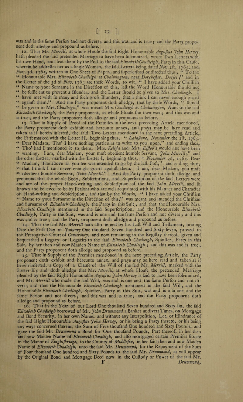 was and is the fame Perfon and not divers; and this was and is true; and the Party propo¬ nent doth alledge and propound as before. 12. That Mr. Merrill, at whole Houfe the faid Right Honourable Align ft us John Hervey hath pleaded the faid pretended Marriage to have been folemnized, wrote Two Letters with his own Hand, and fent them by the Poll to the faid Elizabeth Chudleigh, Party in this Caufe, wherein he addrefies her as a fingle Woman, the faid Letters being dated Nov. i ft, i 765, and. Nov. 3d, 1765, written in One Sheet of Paper, and fuperfcribed or dire&ed thus; “ To the <i Honourable Mrs. Elizabeth Chudleigh at Chalmington, near Dorchefer, Dorjei ;” and in the Letter of the 3d of Nov. 1765 are thefe Words, to wit, “ I have added your Chriflian “ Name to your Surname in the Direction of this, left the Word Honourable fhould not 44 be fufficient to prevent a Blunder, and the Letter fhould be given to Mrs. Chudleigh. I “ have met with fo many and fuch grofs Blunders, that I think i can never enough guard “ againft them.” And the Party proponent doth alledge, that by thefe Words, “ fhould “ be given to Mrs. Chudleighwas meant Mrs. Chudleigh at Chalmington, Aunt to the faid Elizabeth Chudleigh, the Party proponent, at whofe Houfe fhe then was ; and this was and is true; and the Party proponent doth alledge and propound as before. 13. That in Supply of Proof of the Premifes in the next preceding Article mentioned, the Party proponent doth exhibit and hereunto annex, and prays may be htre read and taken as if herein inferred, the faid Two Letters mentioned in the next preceding Article, the Firft marked with the Letter H, beginning thus, “ Lainfone, November the ift, 1765. “ Dear Madam, Tho’ I have nothing particular to write to you upon,” and ending thus, 44 Tho’ had I mentioned it to them, Mrs. Kelly’s and Mrs. Elfob's would not have been 41 wanting. Iam, dear Madam, your moft obedient humble Servant, John Merrill” and the other Letter, marked with the Letter I, beginning thus, “ November 3d, 1765. Dear 44 Madam, The above as you lee was intended to go by the laft Poft,” and ending thus, “ that 1 think I can never enough guard againft them. I am, dear Madam, you moft “ obedient humble Servant, John Merrill.” And the Party proponent doth alledge and propound that the whole Body, Subfcriptions, and Superfcription of the faid Letters were and are of the proper Hand-writing and Subfcription of the faid John Merrill, and fo known and believed to be by Perfons who are well acquainted with his Manner and Character of Hand-writing and Subfcription; and that by the Words, 44 I have added your Chriftian “ Name to your Surname in the Diredtion of this,” was meant and intended the Chriftian and Surname of Elizabeth Chudleigh, the Party in this Suit *, and that the Honourable Mrs. Elizabeth Chudleigh mentioned in the faid Superfcription, and the Honourable Elizabeth Chudleigh, Party in this Suit, was and is one and the fame Perfon and not divers ; and this was and is true; and the Party proponent doth alledge and propound as before. 14. That the faid Mr. Merrill hath alfo in and by his Laft Will and Teftament, bearing Date the Firft Day of January One thoufand Seven hundred and Sixty-feven, proved in the Prerogative Court of Canterbury, and now remaining in the Regiflry thereof, given and bequeathed a Legacy or Legacies to the faid Elizabeth Chudleigh, Spinfter, Party in this Suit, by her then and now Maiden Name of Elizabeth Chudleigh ; and this was and is true; and the Party proponent doth alledge and propound as before. 15. That in Supply of the Premifes mentioned in the next preceding Article, the Party proponent doth exhibit and hereunto annex, and prays may be here read and taken as if herein inferted, a Copy of a Claule of the Will of the faid Mr. Merrill, marked with the Letter K ; and doth alledge that Mr. Merrill, at whofe Houfe the pretended Marriage pleaded by the faid Right Honourable Augufus John Hervey is faid to have been folemnized, and Mr. Merrill who made the faid Will, was and is one and the fame Perfon and not di¬ vers ; and that the Honourable Elizabeth Chudleigh mentioned in the laid Will, and the Honourable Elizabeth Chudleigh, Spinfter, Party in this Suit, was and is alfo one and the fame Perfon and not divers; and this was and is true; and the Party proponent doth alledge and propound as before. 16. That in the Year of our Lord One thoufand Seven hundred and Sixty-fix, the faid Elizabeth Chudleigh borrowed of Mr. John Drummond a Banker at divers Times, on Mortgage and Bond Security, in her own Name, and without any Interpofition, Let, or Hindrance of the faid Right Honourable Augufus John Hervey, or his being a Party thereto, or his being any ways concerned therein, the Sum of Five thoufand One hundred and Sixty Pounds, and gave the faid Mr. Drummond a Bond for One thoufand Pounds, Part thereof, in her then and now Maiden Name of Elizabeth Chudleigh, and alfo mortgaged certain Premifes fituate in the Manor of Knightjbridge, in the County of Middlefex, in her faid then and now Maiden Name of Elizabeth Chudleigh, unto the faid Mr. Drummond, for the Repayment of the Sum of Four thoufand One hundred and Sixty Pounds to the faid Mr. Drummond, as will appear by the Original Bond and Mortgage Deed now in the Cuftody or Power of the faid Mr. F Drummond,