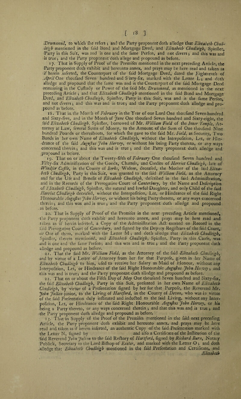 [ *8 3 EDrummcnd, to which fhe refers; and the Party proponent doth alledge that Elizabeth Chud¬ leigh mentioned in the faid Bond and Mortgage Deed, and Elizabeth Chudleigh, Spinftei:, Party in this Suit, was and is one and the fame Perfon, and not divers; and this was and is true; and the Party proponent doth allege and propound as before. i 7. That in Supply of Proof of the Premifes mentioned in the next preceding Article, the Party proponent doth exhibit and hereunto annex, and prays may be here read and taken as if herein .inferred, the Counterpart of the faid Mortgage Deed, dated the Eighteenth of ..April One thoufand Seven hundred and S ixty-fix, marked with the Letter L; and doth alledge and propound that the fame was and is the Counterpart of the faid Mortgage Deed remaining in the Cuftody or Power of the faid Mr. Drummond, as mentioned in the next preceding Article ; and that Elizabeth Chudleigh mentioned in the faid Bond and Mortgage :Deed, and Elizabeth Chudleigh, Spinfter, Party in this Suit, was and is the fame Perfon, and not divers; and this was and is true; and the Party proponent doth alledge and pro¬ pound as before. 18. That in the Month of February in the Year of our Lord One thoufand Seven hundred and Sixty-five, and in the Month of June One thoufand Seven hundred and Sixty-eight, the faid Elizabeth Chudleigh, Spinfter, borrowed of Mr. William Field of the Inner Temple, At¬ torney at Law, feveral Sums of Money, to the Amount of the Sum of One thoufand Nine hundred Pounds or thereabouts, for which (he gave to the faid Mr. Field, as Security, Two Bonds in her own Name of Elizabeth Chudleigh, without the Interpofition, Let, or Hin¬ drance of the faid Augujlus John Hervey, or without his being Party thereto, or any ways concerned therein ; and this was and is true ; and the Party proponent doth alledge and propound as before. 19. That on or about the Twenty-fifth of February One thoufand Seven hundred and .Fifty-fix Adminiftration of the Goods, Chattels, and Credits of Harriet Chudleigh, late of Windfcr Ca.file, in the County of Berks, Widow, deceafed, the Mother of the laid Eliza¬ beth Chudleigh, Party in this Suit, was granted to the faid William Field, as -the Attorney and for the Ule and Benefit of Elizabeth Chudleigh, deferibed in the faid Adminiftration, and in the Records of the Prerogative Court of Canterbury, by the Name and Defcription of Elizabeth Chudleigh, Spinfter, the natural and lawful Daughter, and only Child of the faid Harriot Chudleigh deceafed, without the Interpofition, Let, or Hindrance of the faid Right Honourable Augujlus John Hervey, or without his being Patty thereto, or any ways concerned therein; and this was and is true; and the Party proponent doth alledge and .propound as before. 20. That in Supply of Proof of the Premifes in the next preceding Article mentioned, the Parry proponent doth exhibit and hereunto annex, and prays may be here read and taken as if herein inferted, a Copy of the Adminiftration Adb entered on Record in the laid Prerogative Court o 1 Canterbury, and figned by the Deputy Regiftrars of the faid Court, or One of them, marked with the Letter M ; and doth aliedge that Elizabeth Chudleigh, Spinfter, therein mentioned, and Elizabeth Chudleigh, Spinfter, Party in this Caufe, was .and is one and the fame Perfon; and this was and is true.; and the Party proponent doth alledge and propound as before. 2,1. That the faid Mr. William Field, as the Attorney of the faid Elizabeth Chudleigh, and by virtue of a Letter of Attorney from her for that Purpofe, given in her Name of Elizabeth Chudleigh to him, ufed to receive her Salary as Maid of Honour, without any Interpofition, Let, or Hindrance of the faid Right Honourable Augujlus John Hervey ; and this was and is true; and the Party proponent doth alledge and propound as before. 22. That on or about the Fifth Day of May One thoufand Seven hundred and Sixty-fix, the faid Elizabeth Chudleigh, Party in this Suit, prefented in her own Name of Elizabeth Chudleigh, by virtue of a Prefentation figned by her for that Purpofe, the Reverend Mr. John Julian junior, to the Living of Hartford, in the County of Devon, who was in virtue of the faid Prefentation duly inftituted and indufted to the laid Living, without any Inter¬ pofition, Let, or Hindrance of the faid Right Honourable Augujlus John Hervey, or his being a Party thereto, or any ways concerned therein ; and that this was and is true ; and the Party proponent doth alledge and propound as before. 23. That in Supply of the Proof of the Premifes mentioned in the faid next preceding Article, the Party proponent doth exhibit and hereunto annex, and prays may be here read and taken as if herein inferted, an authentic Copy of the laid Prefentation marked with the Letter N, figned by and alio a Certificate of the Inftitution of the faid Reverend John Julian to the faid Reftory of Hartford, figned by Richard Burn, Notary Publick, Secretary to the Lord Bilhop of Exeter, and marked with the Letter O ; and doth aliedge that Elizabeth Chudleigh mentioned in the faid Prefentation and Certificate, and Elizabeth