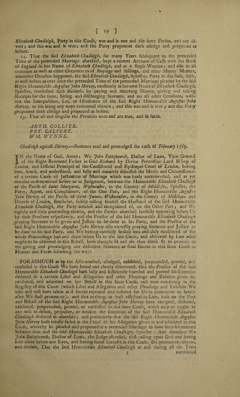 Elizabeth Chudleigh, Party in this Caufe, was and is one and the fame Perfon, and not di¬ vers *, and this was and is true*, and the Party proponent doth alledge and propound as before. 24. That the faid Elizabeth Chudleigh, for many Years fubfequent to the pretended Time of the pretended Marriage aforefaid, kept a current Account of Cadi with the Bank of England in her Name of Elizabeth Chudleigh, and as a fingle Woman ; and alfo in all common as well as other Occurrences of Buyings and Sellings, and other Money Matters, whenever Occafion happened, the faid Elizabeth Chudleigh, Spinfter, Party in this Suit, hath, as well before as ever fince the pretended Time of the pretended Marriage pleaded by the faid Right YlonourLo\<e,.Augufius John Hervey, conftantly in her own Name of Elizabeth Chudleigh, Spinfter, tranfa&ed luch Bufinefs, by paying and receiving Money, giving and taking Receipts for the fame, hiring and difcharging Servants, and on all other Occafions, with¬ out the Interpofition, Let, or Hindrance of the faid Right Honourable Augujlus John Hervey, or his being any ways concerned therein.; and this was and is true ; and the Party .proponent doth alledge and propound as before. 25. That all and lingular the Premiles were and are-true, and fo forth. JR TH. COLLIER. PET. CALVERT. tVM. WYNNE. Chudleigh agouti.. Hervey.—Sentence read and promulged the 10th of February 1709. IN the Name of God, Amen; We John Eettejworth, Do&or of-Laws, Vicar General of the Right Reverend Father in God Richard by Divine Permilfton Lord Biliop of London, and Official Principal of theUonfiftorial and Epifcopal Court of London, having feen, heard, and underftood, and fully and maturely difeufled the Merits and Circumftances of a certain Caufe of Jadlitation of Marriage which was lately controverted, and as yec remains undetermined before us in Judgment, between the Honourable Elizabeth Chudleigh of the Pariffi of Saint Margaret, Wejlminjler, in the County of Middle fen, Spinfter, the Party, Agent, and Complainant, of the One Part, and the Right Honourable Augujlus John Hervey of the Pariffi of Saint James, Wejlminjler, in the County of Middlefex and Diocefe of London, Batchelor, falfely calling himfelf the Hufband of the faid Honourable Elizabeth Chudleigh, .the Party accufed and complained of, on the Other Part; and We rightly and duly proceeding therein, and the Parties aforefaid lawfully appearing before Us by their Prodlors refpedlively, and the Prodtor of the faid Honourable Elizabeth Chudleigh praying Sentence to be given and Juftice to be done to his Party, and the Prodtor of the laid Right Honourable Augujlus John Hervey alfo earneftly praying Sentence and Juftice to be done to his faid Party, and We having carefully looked into and duly confidered of the whole Proceedings had and done before Us in the faid Caufe, and obferved by Law what oughrto be obferved in this Behalf, have thought fit and do thus think fit to proceed to the giving and promulging our definitive Sentence or final Decree in this fame Caufe in M anner and Form following (to wit) : .FORASMUCH as by the Adis enadted, alledged, exhibited, propounded, proved, and confefied in this Caufe We have found and clearly difeovered, that the Prodtor of the faid Honourable Elizabeth Chudleigh hath fully and fufficiently founded and proved his Intention deduced in a certain Libel and Allegation and other Pleadings and Exhibits given in, exhibited, and admitted on her Behalf in this fame Caufe, and now remaining in the Regiftry of this Court (which Libel and Allegation and other Pleadings and Exhibits We take and will have taken as if herein repeated and inferted for Us to pronounce as herein after We fhall pronounce); and that nothing, at lead effectual in Law, hath on the Part and Behalf of the faid Right Honourable Augujlus John Hervey been excepted, deduced, exhibited, propounded, proved, or confefied in this fame Caufe, which may or ought in any wife to defeat, prejudice, or weaken the Intention of the laid Honourable Elizabeth Chudleigh deduced as aforefaid; and particularly that the faid Right Honourable Augujlus John Hervey hath totally failed in the Proof of his Allegation given in and admitted in this Caufe, whereby he pleaded and propounded a pretended Marriage to have been folemnized between him and the faid Honourable Elizabeth Chudleigh, Spinfter: And therefore We John Betiejworth, Dodtor of Laws, the Judge aforefaid, firft calling upon God and letting him alone before our Eyes, and having heard Counfei in this Caufe, Do pronounce,'decree, and declare, That the faid Honourable Elizabeth Chudleigh at and during all the Time 3 mentioned