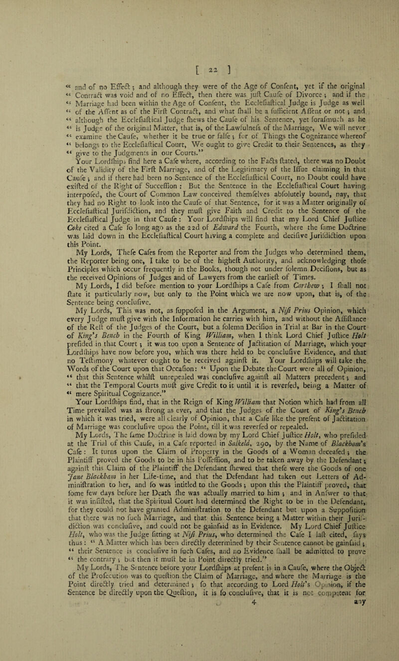 <c and of no Effedt and although they were of the Age of Confent, yet if the original « Contract was void and of no Effedt, then there was juft Caufe of Divorce ; and if the C£ Marriage had been within the Age of Confent, the Ecclefiaftical Judge is Judge as well “ of the A (Tent as of the Firft Contradt, and what (hall be a fufficient Affent or not and although the Ecclefiaftical Judge fhews the Caufe of his Sentence, yet forafmuch as he 64 is Judge of the original Matter, that is, of the Lawfulnefs of the Marriage, We will never 44 examine the Caufe, whether it be true or falfe ; for of Things the Cognizance whereof 44 belongs to the Ecclefiaftical Court, We ought to give Credit to their Sentences, as they 44 give to the Judgments in our Courts.*’ Your Lordfhips find here a Cafe where, according to the Faffs ftated, there was no Doubt of the Validity of the Firft Marriage, and of the Legitimacy of the Iffue claiming in that Caufe ; and if there had been no Sentence of the Ecclefiaftical Court, no Doubt could have exifted of the Right of Succeftion : But the Sentence in the Ecclefiaftical Court having interpofed, the Court of Common Law conceived themfelves abfolutely bound, nay, that they had no Right to look into the Caufe of that Sentence, for it was a Matter originally of Ecclefiaftical Jurifdidtion, and they muft give Faith and Credit to the Sentence of the Ecclefiaftical Judge in that Caufe : Your Lordfhips will find that my Lord Chief Juftice Coke cited a Cafe fo long ago as the 22d of Edward the Fourth, where the fame Dodtrine was laid down in the Ecclefiaftical Court having a complete and decifive Jurifdidtion upon this Point. My Lords, Thefe Cafes from the Reporter and from the Judges who determined them, the Reporter being one, I take to be or the higheft Authority, and acknowledging thofe Principles which occur frequently in the Books, though not under folemn Decifions, but as the received Opinions of Judges and of Lawyers from the earlieft of Times. My Lords, I did before mention to your Lordfhips a Cafe from Carthew I fhall not ftate it particularly now, but only to the Point which we are now upon, that is, of the Sentence being conclufive. My Lords, This was not, as fuppofed in the Argument, a Niji Prius Opinion, which every Judge muft give with the Information he carries with him, and without the Affiftance of the Reft of the Judges of the Court, but a folemn Decifion in Trial at Bar in the Court of King's Bench in the Fourth of King William, when I think Lord Chief Juftice Holt prefided in that Court •, it was too upon a Sentence of Jadtitation of Marriage, which yoqr Lordfhips have now before you, which was there held to be conclufive Evidence, and that no Teftimony whatever ought to be received againft it. Your Lordfhips will take the Words of the Court upon that Occafion: 44 Upon the Debate the Court were all of Opinion, 44 that this Sentence whilft unrepealed was conclufive againft all Matters precedent-, and 44 that the Temporal Courts muft give Credit to it until it is reverfed, being a Matter of “ mere Spiritual Cognizance.” Your Lordfhips find, that in the Reign of King William that Notion which had from all Time prevailed was as ftrong as ever, and that the Judges of the Court of King's Bench in which it was tried, were all clearly of Opinion, that a Cafe like the prefent of Jactitation of Marriage was conclufive upon the Point, till it was reverfed or repealed. My Lords, The fame Dodtrine is laid down by my Lord Chief Juftice Holt, who prefided at the Trial of this Caufe, in a Cafe reported in Salkeld, 290, by the Name of Blackham's Cafe : It turns upon the Claim of Property in the Goods of a Woman deceafed ; the Plaintiff proved the Goods to be in his Poffeffion, and to be taken away by the Defendant; againft this Claim of the Plaintiff the Defendant fhewed that thefe were the Goods of one Jane Blackham in her Life-time, and that the Defendant had taken out Letters of Ad- miniftration to her, and fo was intitled to the Goods; upon this the Plaintiff proved, that home few days before her Death fhe was adtually married to him ; and in Anfwer to that it was infilled, that the Spiritual Court had determined the Right to be in the Defendant, for they could not have granted Adminiftration to the Defendant but upon a Suppofuion that there was no fuch Marriage, and that this Sentence being a Matter within their Juris¬ diction was conclufive, and could not be gainlaid as in Evidence. My Lord Chief Juftice Holt, who was the Judge fitting at Niji Prius, who determined the Cafe I Jaft cited, fays thus : 44 A Matter which has been diredtly determined by their Sentence cannot be gainfaid ; 44 their Sentence is conclufive in fuch Cafes, and no Evidence fhall be admitted to prove 44 the contrary •, but then it muft be in Point diredtly tried.” My Lords, The Sentence beiore your Lordfhips at prefent is in a Caufe, where the Objedl of the Profecution was to queftion the Claim of Marriage, and where the Marriage is the Point diredtly tried and determined ; fo that according to Lord Holt's Opinion, if the Sentence be diredtly upon the Queftion, it is fo conclufive, that it is not competent for 4 any 1