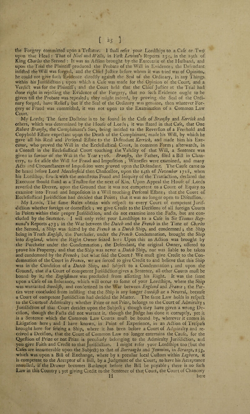 the Forgery committed upon a Deflator; 1 (Hall refer your Lordfhips to a Cafe or Two upon that Head : That of Noel and Wills, in Firft Levins?s Reports 235, in the 19th of King Charles the Second : It was an Adion brought by the Executrix of the Hufband, and upon the Trial the Plaintiff produced the Probate of the Will in Evidence; the Defendant infilled the Will was forged, and the Chief Juftice before whom it was tried was of Opinion, he could not give fuch Evidence ditedly againft the Seal of the Ordinary, in any Things within his Jurifdidion ; upon which a Cafe was made for the Opinion of the Court, and a Verdict was for the Plaintiff; and the Court held that the Chief Juftice at the Trial had done right in rejecting the Evidence of the Forgery, that no fuch Evidence ought to be given till the Probate was repealed ; they might indeed, by proving the Seal of the Ordi¬ nary forged, have Relief; but if the Seal of the Ordinary was genuine, then whatever For¬ gery or Fraud was committed, it was not open to the Examination of a Common Law Court. My Lords, The fame Dodrine is to be found in the Cafe of Branjhy and Kerrick and others, which was determined by the Houfe of Lords ; it was dated in that Cafe, that One Robert Branjby, the Complainant’s Son, being intitled to the Reverfion of a Freehold and Copyhold Eftate expedant upon the Death of the Complainant, made his Will, by which he gave all his Real and Perfonal Eftaie to the Defendant Kerrick, and made him his Exe¬ cutor, who proved the Will in the Ecclefiaftical Court, in common Form; afterwards, in a Cornell in the Ecclefiaftical Court touching the Validity of that Will, a Sentence was given in favour of the Will in the Year 1716. Branjby, the Father, filed a Bill in Chan¬ cery, to fet afide the Will for Fraud and Impofition ; Witneffes were examined, and many A£ts nd Circumftances of Impofidon were proved upon the Defendant. The Caufe came to be heard before Lord Macclesfield then Chancellor, upon the 14th of November 1718, when his Lordfhip, {truck with the monftrous Fraud and Iniquity of the Tranladtion, declared the Executor fhould hand as a Truftee for the next of Kin. Upon Appeal the Houfe of Lords reverfed the Decree, upon the Ground that it was not competent to a Court of Equity to examine into Fraud and Impofition in a Will touching Perfonal Eftate; that the Court of Ecclefiaftical Jurifdidion had decided that Point; that it was no longer open to Difcuffion.. My Lords, The fame Rules obtain with refped to every Court of competent Jurif¬ didion whether foreign or domeitick ; we give Credit to the Decifions of all foreign Courts in Points within their proper Jurifdidion, and do not examine into the Fails, but are con¬ cluded by the Sentence. I will only refer your Lordfhips to a Cafe in Sir Thomas Ray¬ mond's, Reports 473 ; in the War between the Dutch and the French in the Time of Charles the Second, a Ship was feized by the French as a Dutch Ship, and condemned ; the Ship being in Truth Engh/h^ the Purchafer, under the French Condemnation, brought the Ship into England, where the Right Owner feized her: Upon this an Adion was brought by the Purchafer under the Condemnation ; the Defendant, the original Owner, offered to prove his Property, and that the Ship was never a Dutch Ship, nor was liable to be taken and condemned by the French ; but what faid the Court ? We muff give Credit to the Con¬ demnation of the Court in France, we are forced to give Credit to and believe that this Ship was in the Condition of a Dutch Ship, and fubjed to a Condemnation ; and upon the Ground, that if a Court of competent Jurifdidion gives a Sentence, ail other Courts mult be bound by it, the Englijhman was precluded from afferting his Right. It was the fame upon a Cafe of an Iniurance, which will occur to fome of your Lordfhips, where the Ship was warranted Swedi/h, and condemned in the War between England and France 5 the Par¬ ties were concluded from infilling that the Ship is any longer Swedi/h or a Neutral, becaufe a Court of competent Jurifdidion had decided the Matter. The fame Law holds in refped to the Courts of Admiralty; whether Prize or not Prize, belongs to the Court of Admiralty ; Jurifdidion of that Court decides upon the Subjed ; though they have given a wrong De- cifion, though the Fads did not warrant it, though the Judge has done it corruptly, yet it is a Sentence which the Common Law Courts muff be bound by, wherever it comes in Litigation here ; and I have known, in Point of Experience, in an Adion of Trefpafs brought here for feizing a Ship, where it has been before a Court of Admiralty and re¬ ceived a Deeifion, that the Court of Common Law no longer enterrains the Caufe, for the Queftion of Prize or not Prize is peculiarly belonging to the Admiralty Jurifdidion, and you give Faith and Credit to that Jurifdidion. I might refer your Lordlhips too (but the Cafes are innumerable upon the Subjed) to that of Burroughs and Jemmino, in Strange, 233, which was upon a Bill of Exchange, where by a peculiar local Cuftom within Leghorn, it is competent to the Acceptor of a Bill, by a Judgment of the Court, to have his Acceptance annulled, if the Drawer becomes Bankrupt before the Bill be payable ; there is no fuch Law in this Country ; yet giving Credit to the Sentence of that Court, the Court of Chancery B • ; ’ *• H * . here