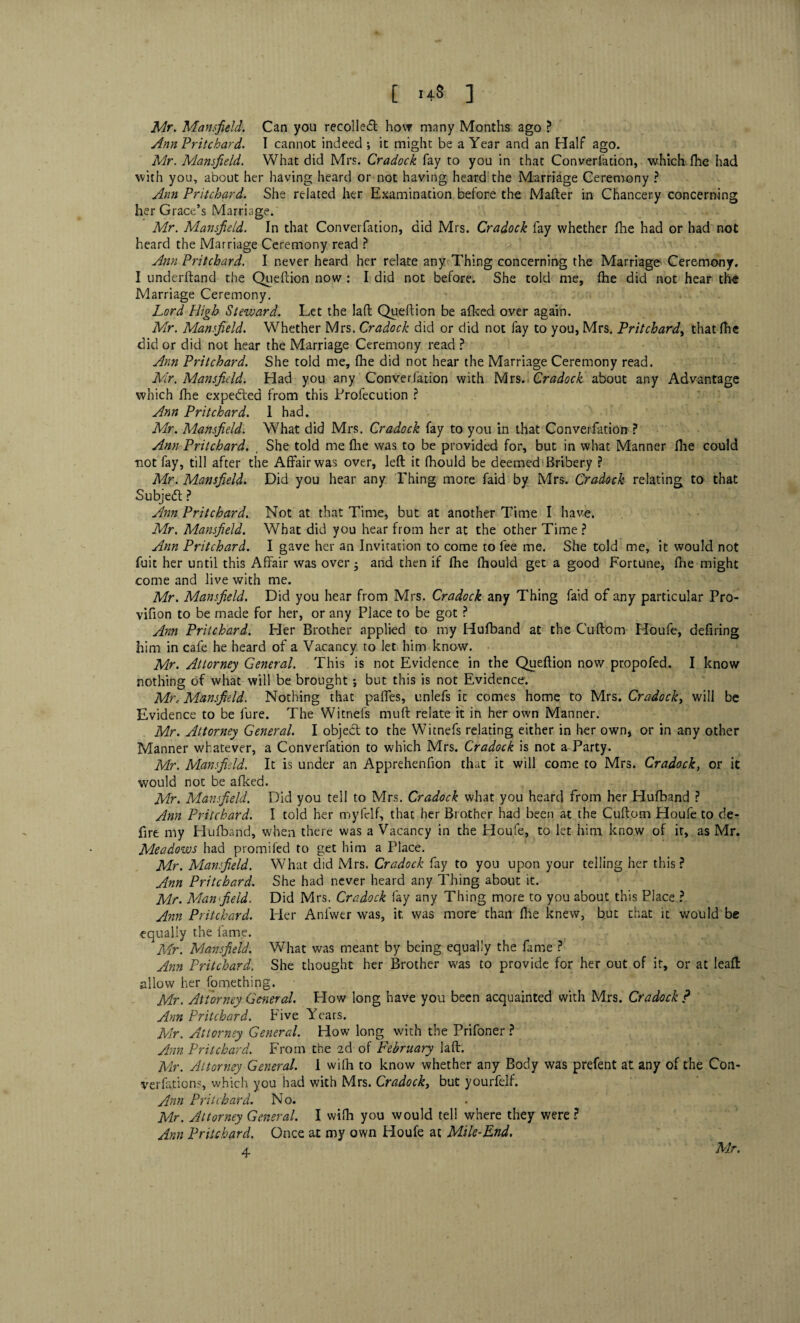 Mr. Mansfield. Can you recoiled how many Months ago ? Ann Pritchard. I cannot indeed; it might be a Year and an Half ago. Mr. Mansfield. What did Mrs. Cradock fay to you in that Converfation, which flic had with you, about her having heard or not having heard the Marriage Ceremony ? Ann Pritchard. She related her Examination before the Mafter in Chancery concerning her Grace’s Marriage. Mr. Mansfield. In that Converfation, did Mrs. Cradock fay whether fhe had or had not heard the Marriage Ceremony read ? Ann Pritchard. I never heard her relate any Thing concerning the Marriage Ceremony. I underhand the Queflion now : I did not before. She told me, (he did not hear the Marriage Ceremony. Lord High Steward. Let the laft Queflion be afked over again. Mr. Mansfield. Whether Mrs. Cradock did or did not fay to you, Mrs. Pritchard, that fhe did or did not hear the Marriage Ceremony read ? Ann Pritchard. She told me, fhe did not hear the Marriage Ceremony read. Mir. Mansfield. Had you any Converfation with Mrs. Cradock about any Advantage which fhe expedited from this Profecution ? Ann Pritchard. 1 had. Mr. Mansfield. What did Mrs. Cradock fay to you in that Converfation ? Ann Pritchard. , She told me fhe was to be provided for, but in what Manner fhe could not fay, till after the Affair was over, left it fliould be deemed Bribery ? Mr. Mansfield. Did you hear any Thing more faid by Mrs. Cradock relating to that Subject ? Ann Pritchard. Not at that Time, but at another Time I have. Mr. Mansfield. What did you hear from her at the other Time ? Ann Pritchard. I gave her an Invitation to come to fee me. She told me, it would not fuit her until this Affair was over • and then if flie fliould get a good Fortune, ftie might come and live with me. Mr. Mansfield. Did you hear from Mrs. Cradock any Thing faid of any particular Pro- vifion to be made for her, or any Place to be got ? Ann Pritchard. Her Brother applied to my Hufband at the Cuftom Houfe, defiring him in cafe he heard of a Vacancy to let him know. Mr. Attorney General. This is not Evidence in the Queflion now propofed. I know nothing of what will be brought ; but this is not Evidence. Mr. Mansfield. Nothing that paffes, unlefs it comes home to Mrs. Cradock, will be Evidence to be fure. The Witnefs muft relate it in her own Manner. Mr. Attorney General. I object to the Witnefs relating either in her own, or in any other Manner whatever, a Converfation to which Mrs. Cradock is not a Party. Mr. Mansfield. It is under an Apprehenfion that it will come to Mrs. Cradock, or it would not be afked. Mr. Mansfield. Did you tell to Mrs. Cradock what you heard from her Hufband ? Ann Pritchard. I told her myfelf, that her Brother had been at the Cuftom Houfe to de¬ fire my Hufband, when there was a Vacancy in the Houfe, to let him know of it, as Mr. Mleadows had promifed to get him a Place. Mir. Mansfield. What did Mrs. Cradock fay to you upon your telling her this? Ann Pritchard. She had never heard any Thing about it. Mr. Man field. Did Mrs. Cradock fay any Thing more to you about this Place ? Ann Pritchard. Her Anlwer was, it was more than fhe knew, but that it would be equally the fame. Mr. Mansfield. What was meant by being equally the fame ? Ann Pritchard. She thought her Brother was to provide for her out of it, or at leaft allow her fomething. Mr. Attorney General. How long have you been acquainted with Mrs. Cradock ? Ann Pritchard. Five Years. Mr. Attorney General. How long with the Prifoner ? Ann Pritchard. From the 2d of February laft. Mr. Attorney General. I wifh to know whether any Body was prefent at any of the Con¬ versions, which you had with Mrs. Cradock, but yourfejf. Ann Pritchard. No. Mr. Attorney General. I wifh you would tell where they were ? Ann Pritchard. Once at my own Houfe at Mile-End. 4