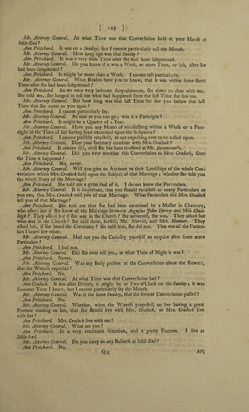 [ >49 ] Mr. Attorney General. At what Time was that Converfation held at your Houfe at Mile-End ? Ann Pritchard. It was on a Sunday, but I cannot particularly tell the Month. Mr. Attorney General. How long ago was that Sunday ? Ann Pritchard. It was a very little Time after fhe had been fubpoenaed. Mr. Attorney General. Do you know if it was a Week, or more Time, or lefs, after fhe had been fubpoenaed ? Ann Pritchard. It might be more than a Week. I cannot tell particularly. Mr. Attorney General. What Reafon have you to know, that it was within fome fhort Time after fhe had been fubpoenaed ? Ann Pritchard. As we were very intimate Acquaintances, (he came to dine with me. She told me, fhe longed to tell me what had happened fince the laft Time fhe faw me. Mr. Attorney General. But how long was that laft Time fhe faw you before that laft Time that fhe came to you again ? Ann Pritchard. I cannot particularly fay. Mr. Attorney General. As near as you can go ; was it a Fortnight ? Ann Pritchard. It might be a Quarter of a Year. Mr. Attorney General. Have you any Means of recollecting within a Week or a Fort¬ night of the Time of her having been examined upon the Subpoena ? Ann Pritchard. I cannot poffibly recoiled, as not expecting ever to be called upon. Mr. Attorney General. Does your Intimacy continue with Mrs. Cradock ? Ann Pritchard. It always did, until fhe has been confined at Mr. BeauwatePs. Mr. Attorney General. Did you ever mention this Converfation to Mrs. Gradock, fince the Time it happened ? Ann Pritchard. No, never. Mr. Attorney General. Will you give an Account to their Lordfhips of the whole Con¬ verfation which Mrs. Cradock held upon the Subject of that Marriage ; whether fhe told you the whole Story of the Marriage? Ann Pritchard. She told me a great deal of it. I do not know the Particulars. Mr. Attorney General. It is important, that you fhould recoiled: as many Particulars as you can, that Mrs. Cradock told you of that Marriage. What Particulars did Mrs. Cradock tell you of that Marriage ? Ann Pritchard. She told me that fhe had been examined by a Matter in Chancery, who afked her if fhe knew of the Marriage between Augujlus 'John Hervey and Mifs Chud- leigh f They afked h r if fhe was in the Church ? fhe anfwered, fhe was. They afked her who was in the Church ? fhe told them, herfelf, Mr. Merrill, and Mrs. Hanmer. They afked her, if fhe heard the Ceremony ? fhe told him, fhe did not. That was all the Particu¬ lars I heard her relate. * ' Mr. Attorney General. Had not you the Curiofity yourfelf to enquire after fome more Particulars ? Ann Pritchard. 1 had not. Mr. Attorney General. Did fhe ever tell yon, at what Time of Night it was ? Ann Pritchard. Never. Mr. Attorney General. Was any Body prefent at the Converfation about the Reward, that the Witnefs expe&ed ? Ann Pritchard. No. * Mr. Attorney General. At what Time was that Converfation had ? Ann Cradock. It was after Dinner, it might be at Two o’clock on the Sunday $ it was Summer Time I know, but I cannot particularly fay the Month. Mr. Attorney General. Was it the fame Sunday, that the former Converfation patted ? Ann Pritchard. No. Mr. Attorney General. Whether, when the Witnefs propofed, on her having a great Fortune coming to her, that fhe fhould live with Mrs. Cradock, or Mrs. Cradock live with her ? Ann Pritchard. Mrs. Cradock live with me ! Mr. Attorney General. What are you ? Ann Pritchard. In a very creditable Situation, and a pretty Fortune. I live at Mile-End. Mr. Attorney General. Do you carry on any Bufinefs at Mile-End? Ann Pritchard. No. Mr\ Qq