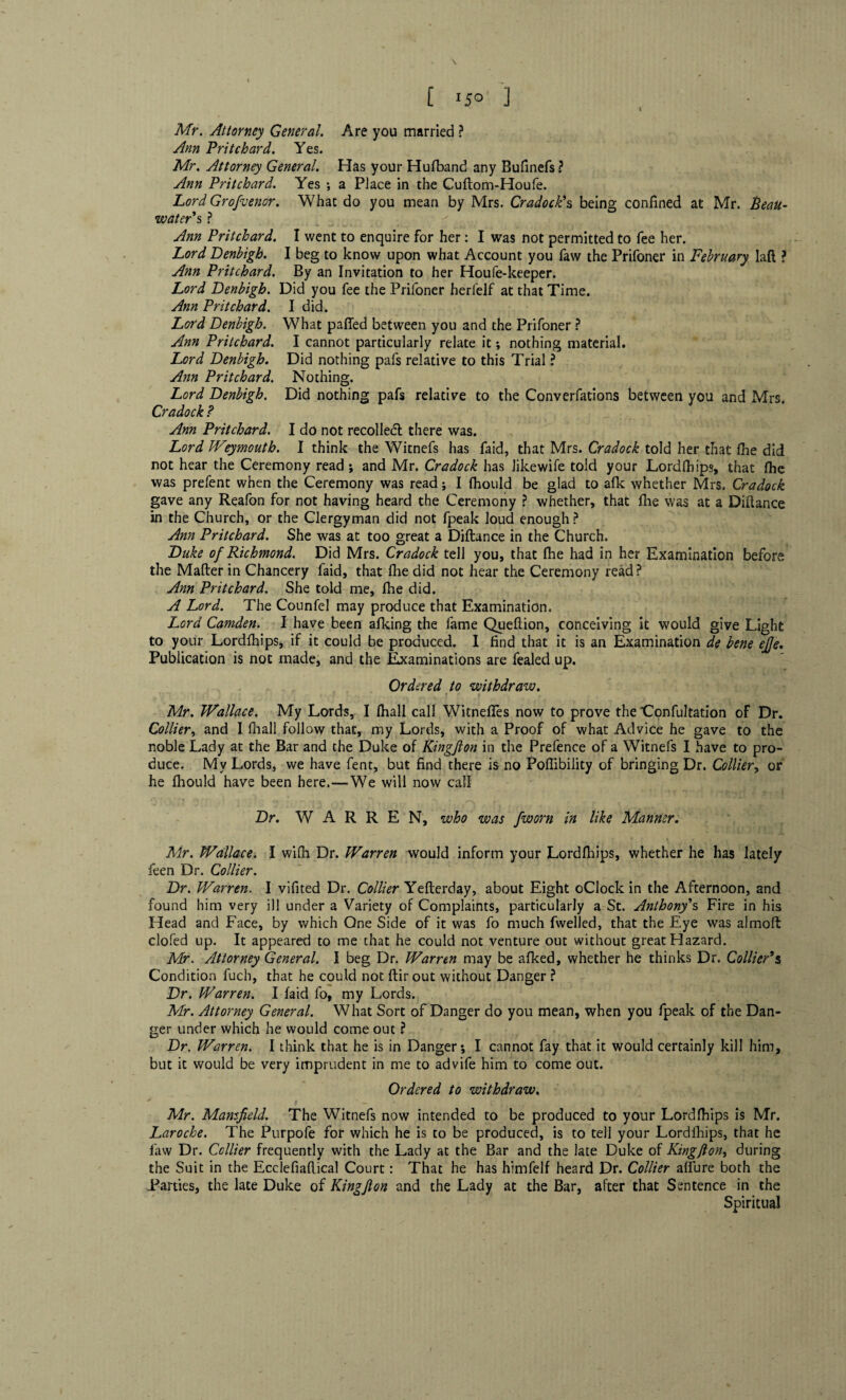 [ I JO ] Mr. Attorney General. Ann Pritchard. Yes. Mr. Attorney General. Ann Pritchard. Yes : Are you married ? Has your Hufband any Bufinefs ? a Place in the Cuftom-Houfe. Lord Grofuenor. What do you mean by Mrs. Cradock's being confined at Mr. Beau- water's ? Ann Pritchard. I went to enquire for her: I was not permitted to fee her. Lord Denbigh. I beg to know upon what Account you faw the Prifoner in February laft ? Ann Pritchard. By an Invitation to her Houfe-keeper. Lord Denbigh. Did you fee the Prifoner herfelf at that Time. Ann Pritchard. I did. Lord Denbigh. What pafied between you and the Prifoner ? Ann Pritchard. I cannot particularly relate it; nothing material. Lord Denbigh. Did nothing pafs relative to this Trial ? Ann Pritchard. Nothing. Lord Denbigh. Did nothing pafs relative to the Converfations between you and Mrs. Cradock ? Ann Pritchard. I do not recoiled there was. Lord Weymouth. I think the Witnefs has faid, that Mrs. Cradock told her that (he did not hear the Ceremony read ; and Mr. Cradock has Jikewife told your Lordfhips, that flie was prefent when the Ceremony was read; I fhould be glad to afk whether Mrs. Cradock gave any Reafon for not having heard the Ceremony ? whether, that fhe was at a Diftance in the Church, or the Clergyman did not fpeak loud enough ? Ann Pritchard. She was at too great a Diftance in the Church. Duke of Richmond. Did Mrs. Cradock tell you, that fhe had in her Examination before the Mafter in Chancery faid, that fine did not hear the Ceremony read? Ann Pritchard. She told me, fhe did. A Lord. The Counfel may produce that Examination. Lord Camden. I have been afking the fame Queflion, conceiving it would give Light to your Lordfhips, if it could be produced. I find that it is an Examination de bene ejje. Publication is not made, and the Examinations are fealed up. Ordered to withdraw. Mr. Wallace. My Lords, I fhall call WitnefTes now to prove the 'Confultation of Dr. Collier, and I fhall follow that, my Lords, with a Proof of what Advice he gave to the noble Lady at the Bar and the Duke of Kingfion in the Prefence of a Witnefs I have to pro¬ duce. My Lords, we have fent, but find there is no Poflibility of bringing Dr. Collier, or he fhould have been here.-—We will now call Dr. WARREN, who was /worn in like Manner. Mr. Wallace. I wifh Dr. Warren would inform your Lordfhips, whether he has lately feen Dr. Collier. Dr. Warren. I vifited Dr. Collier Yefterday, about Eight oClock in the Afternoon, and found him very ill under a Variety of Complaints, particularly a St. Anthony's Fire in his Head and Face, by which One Side of it was fo much fwelled, that the Eye was almoft clofed up. It appeared to me that he could not venture out without great Hazard. Mr. Attorney General. I beg Dr. Warren may be afked, whether he thinks Dr. Collier's Condition fuch, that he could not ftir out without Danger ? Dr. Warren. I faid fo, my Lords. Mr. Attorney General. What Sort of Danger do you mean, when you fpeak of the Dan¬ ger under which he would come out ? Dr. Warren. I think that he is in Danger*, I cannot fay that it would certainly kill him, but it would be very imprudent in me to advife him to come out. Ordered to withdraw. Air. Mansfield. The Witnefs now intended to be produced to your Lordfhips is Mr. Laroche. The Purpofe for which he is to be produced, is to tell your Lordfhips, that he faw Dr. Collier frequently with the Lady at the Bar and the late Duke of Kingfion, during the Suit in the Ecclefiaflical Court: That he has himfelf heard Dr. Collier affure both the Parties, the late Duke of Kingfion and the Lady at the Bar, after that Sentence in the Spiritual