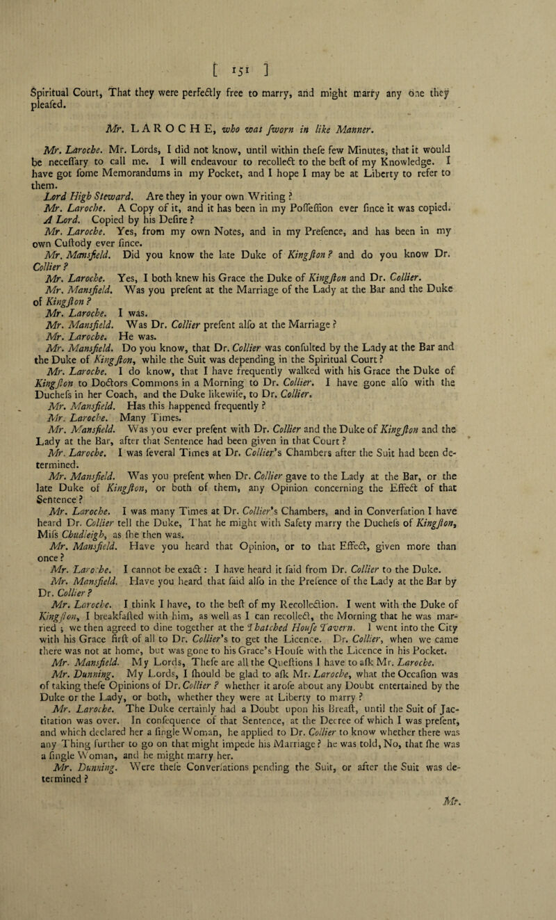 t I5I 1 Spiritual Court, That they were perfectly free to marry, and might marry any one they pleafed. Mr. LAROCHE, who was fworn in like Manner. Mr. Laroche. Mr. Lords, I did not know, until within thefe few Minutes, that it would be neceflary to call me. I will endeavour to recollect to the belt of my Knowledge. I have got fome Memorandums in my Pocket, and I hope I may be at Liberty to refer to them. Lord High Steward. Are they in your own Writing ? Mr. Laroche. A Copy of it, and it has been in my Pofieflion ever fince it was copied. A Lord. Copied by his Defire ? Mr. Laroche. Yes, from my own Notes, and in my Prefence, and has been in my own Cuftody ever fince. Mr. Mansfield. Did you know the late Duke of Kingf on ? and do you know Dr. Collier? Mr. Laroche. Yes, I both knew his Grace the Duke of Kingfton and Dr. Collier. Mr. Mansfield. Was you prefent at the Marriage of the Lady at the Bar and the Duke of King ft on ? Mr. Laroche. I was. Mr. Mansfield. Was Dr. Collier prefent alfo at the Marriage ? Mr. Laroche. He was. Mr. Mansfield. Do you know, that Dr. Collier was confulted by the Lady at the Bar and the Duke of Kingfton, while the Suit was depending in the Spiritual Court? Mr. Laroche. I do know, that I have frequently walked with his Grace the Duke of Kingfton to Doctors Commons in a Morning to Dr. Collier. I have gone alfo with the Duchefs in her Coach, and the Duke likewife, to Dr. Collier. Mr. Mansfield. Has this happened frequently ? Mr. Laroche. Many Times. Mr. Mansfield. Was you ever prefent with Dr. Collier and the Duke of Kingfton and the Lady at the Bar, after that Sentence had been given in that Court ? Mr. Laroche. I was feveral Times at Dr. Collier's Chambers after the Suit had been de¬ termined. Mr. Mansfield. Was you prefent when Dr. Collier gave to the Lady at the Bar, or the late Duke of Kingfton, or both of them, any Opinion concerning the E fifed of that Sentence ? Mr. Laroche. I was many Times at Dr. Collier's Chambers, and in Converfation I have heard Dr. Collier tell the Duke, That he might with Safety marry the Ducheis of Kingfton, Mifs Chudieigh, as fhe then was. Mr. Mansfield. Have you heard that Opinion, or to that EfFed, given more than once ? Mr. Laroche. I cannot be exad : I have heard it laid from Dr. Collier to the Duke. Mr. Mansfield. Have you heard that faid alfo in the Prefence of the Lady at the Bar by Dr. Collier? Mr. Laroche. I think I have, to the beft of my Recolledion. I went with the Duke of King {Ion, I breakfafted with him, as well as I can recoiled, the Morning that he was mar¬ ried ; we then agreed to dine together at the Thatched Houfe Tavern. 1 went into the City with his Grace firft of all to Dr. Collier's to get the Licence. Dr. Collier, when we came there was not at home, but was gone to his Grace’s Houfe with the Licence in his Pocket. Mr. Mansfield. My Lords, Thefe are all the Queftions I have to afk Mr. Laroche. Mr. Dunning. My Lords, I fhould be glad to afk Me. Laroche, what the Occafion was of taking thefe Opinions of Dr, Collier ? whether it arofe about any Doubt entertained by the Duke or the Lady, or both, whether they were at Liberty to marry ? Mr. Laroche. The Duke certainly had a Doubt upon his Breaft, until the Suit of Jac¬ titation was over. In confequence of that Sentence, at the Dec ree of which I was prefent, and which declared her a fingle Woman, he applied to Dr. Collier to know whether there was any Thing further to go on that might impede his Marriage? he was told,No, that fihe was a fingle Woman, and he might marry her. Mr. Dunning. Were thefe Converiations pending the Suit, or after the Suit was de¬ termined ?