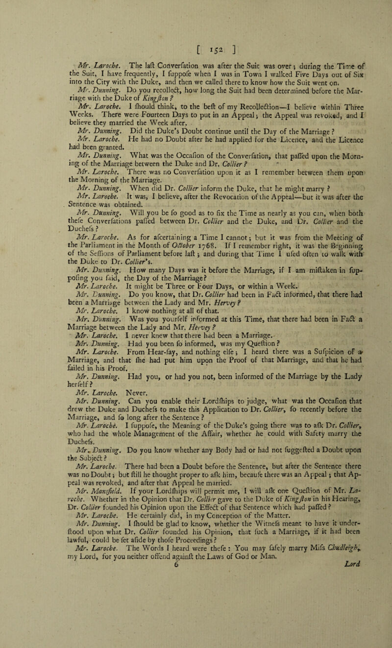 X Mr. Laroche. The lad Converfation was after the Suit was over; during the Time of the Suit, I have frequently, I fuppofe when I was in Town I walked Five Days out of Six into the City with the Duke, and then we called there to know how the Suit went on. Mr. Dunning. Do you recoiled, how long the Suit had been determined before the Mar¬ riage with the Duke of Kingfton ? Mr. Laroche. 1 fhould think, to the belt of my Recolledion—I believe within Three Weeks. There were Fourteen Days to put in an Appeal j the Appeal was revoked, and I believe they married the Week after. Mr. Dunning. Did the Duke’s Doubt continue until the Day of the Marriage ? Mr. Laroche. He had no Doubt after he had applied for the Licence, and the Licence had been granted. Mr. Dunning. What was the Occafion of the Converfation, that pafled upon the Morn¬ ing of the Marriage between the Duke and Dr. Collier ? Mr. Laroche. There was no Converfation upon it as I remember between them upon the Morning of the Marriage. Mr. Dunning. When did Dr. Collier inform the Duke, that he might marry ? Mr. Laroche. It was, I believe, after the Revocation of the Appeal—but it was after the . Sentence was obtained. Mr. Dunning. Will you be fo good as to fix the Time as nearly as you can, when both thefe Converfations paffed between Dr. Collier and the Duke, and Dr. Collier and the Du chefs ? Mr. Laroche. As for afeertaining a Time I cannot; but it was from the Meeting of the Parliament in the Month of October 1768. If I remember right, it was the Beginning of the Seffions of Parliament before laft ; and during that Time I ufed often to walk with the Duke to Dr. Collier's. Mr. Dunning. How many Days was it before the Marriage, if I am miftaken in fup- pofing you faid, the Day of the Marriage? Mr. Laroche. It might be Three or Four Days, or within a Week. Mr. Dunning. Do you know, that Dr. Collier had been in Fad informed, that there had been a Marriage between the Lady and Mr. Hervey ? Mr. Laroche. 1 know nothing at all of that. Mr. Dunning. Was you yourfelf informed at this Time, that there had been in Fad a Marriage between the Lady and Mr. Lfervey ? Mr. Laroche. I never knew that there had been a Marriage. Mr. Dunning. Had you been fo informed, was my Queftion ? Mr. Laroche. From Hear-fay, and nothing elfe; I heard there was a Sufpicion of & Marriage, and that fhe had put him upon the Proof of that Marriage, and that he had failed in his Proof. Mr. Dunning. Had you, or had you not, been informed of the Marriage by the Lady herfelf ? Mr. Laroche. Never. Mr. Dunning. Can you enable their Lordfhips to judge, what was the Occafion that drew the Duke and Duchefs to make this Application to Dr. Collier, fo recently before the Marriage, and fo long after the Sentence ? Mr. Laroche. I fuppofe, the Meaning of the Duke’s going there was to afk Dr. Collier, who had the whole Management of the Affair, whether he could with Safety marry the Duchefs. Mr. Dunning. Do you know whether any Body had or had not fuggefted a Doubt upon the Subjed: ? Mr. Laroche. There had been a Doubt before the Sentence, but after the Sentence there was no Doubt; but ffill he thought proper to afk him, becaufe there was an Appeal; that Ap¬ peal was revoked, and after that Appeal he married. Mr. Mansfield. If your Lordfhips will permit me, I will afk one Queftion of Mr. La¬ roche. Whether in the Opinion that Dr. Collier gave to the Duke of Kingfton in his Hearing, Dr. Collier founded his Opinion upon the Effed: of that Sentence which had palled ? Mr. Laroche. He certainly did, in my Conception of the Matter. Mr. Dunning. I fhould be glad to know, whether the Witnefs meant to have it under- ftood upon what Dr. Collier founded his Opinion, that fuch a Marriage, if it had been lawful, could be fet afide by thofe Proceedings ? Mr. Laroche. The Words I heard were thefe : You may fafely marry Mifs CJoudleigh* my Lord, for you neither offend againft the Laws of God or Man. 6 Lord