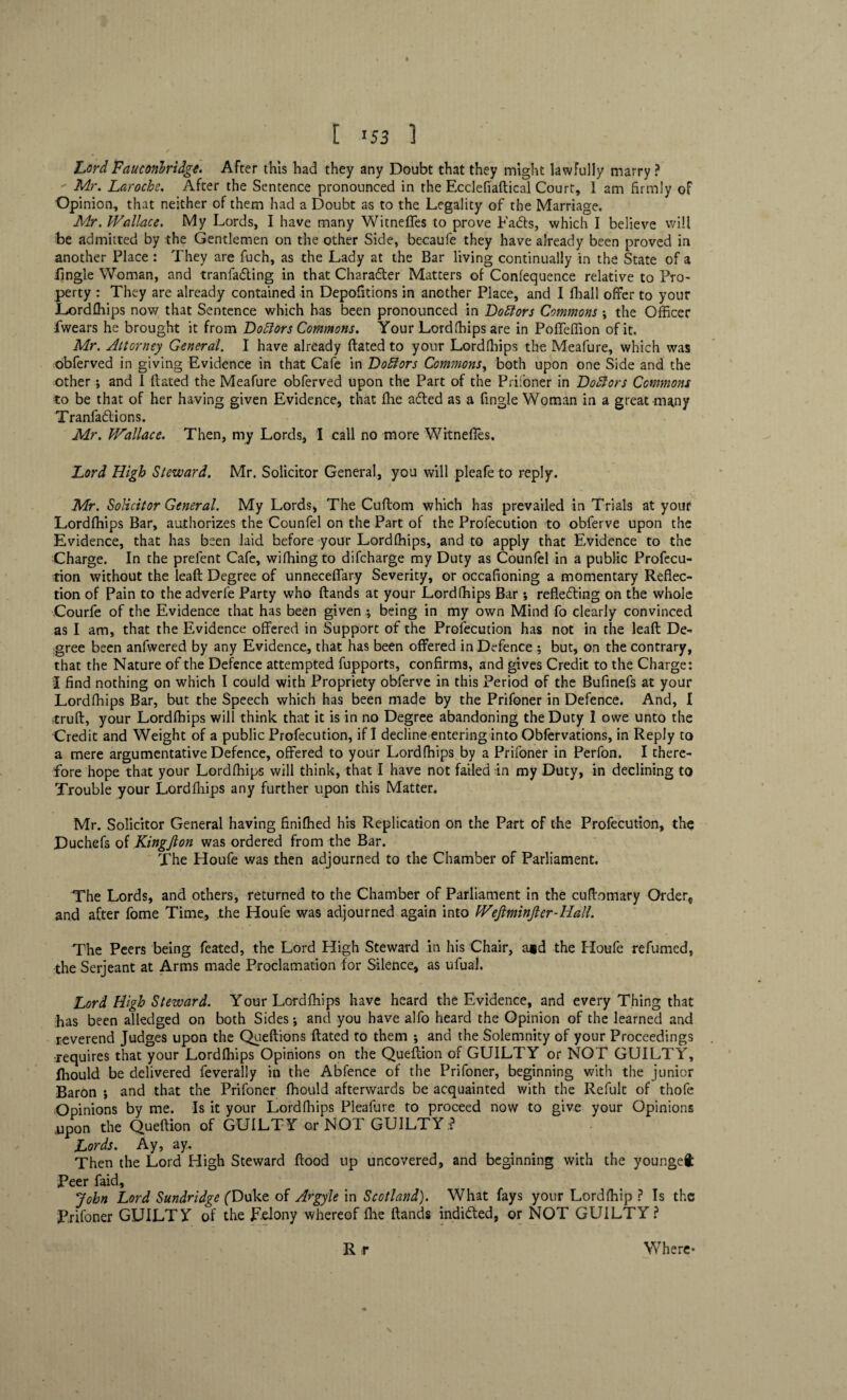 » [ 153 1 Lord Fauconlridge. After this had they any Doubt that they might lawfully marry ? Mr. Laroche. After the Sentence pronounced in the Ecclefiaftical Court, 1 am firmly of Opinion, that neither of them had a Doubt as to the Legality of the Marriage. Mr. Wallace, My Lords, I have many Witnefles to prove Fadts, which I believe will be admitted by the Gentlemen on the other Side, becaufe they have already been proved in another Place : They are fuch, as the Lady at the Bar living continually in the State of a fingle Woman, and tranfadting in that Charadter Matters of Confequence relative to Pro¬ perty : They are already contained in Depofitions in another Place, and I fhall offer to your Lordfhips now that Sentence which has been pronounced in Doctors Commons \ the Officer fwears he brought it from Dolors Commons. Your Lordfhipsare in PofTeffion of it. Mr. Attorney General. I have already ftated to your Lordfhips the Meafure, which was obferved in giving Evidence in that Cafe in Dolifors Commons, both upon one Side and the other ; and 1 dated the Meafure obferved upon the Part of the Prifoner in Doctors Commons to be that of her having given Evidence, that (he adted as a fingle Woman in a great many Tranfadtions. Mr. Wallace. Then, my Lords, I call no more Witnefles. Lord High Steward. Mr. Solicitor General, you will pleafe to reply. Mr. Solicitor General. My Lords, The Cudom which has prevailed in Trials at your Lordfhips Bar, authorizes the Counfel on the Part of the Profecution to obferve upon the Evidence, that has been laid before your Lordfhips, and to apply that Evidence to the Charge. In the prelent Cafe, wifhing to difcharge my Duty as Counfel in a public Profecu¬ tion without the lead Degree of unneceflary Severity, or occafioning a momentary Reflec¬ tion of Pain to the adverle Party who dands at your Lordfhips Bar *, refledting on the whole Courfe of the Evidence that has been given *, being in my own Mind fo clearly convinced as I am, that the Evidence offered in Support of the Profecution has not in the lead De¬ gree been anfwered by any Evidence, that has been offered in Defence ; but, on the contrary, that the Nature of the Defence attempted fupports, confirms, and gives Credit to the Charge: I find nothing on which I could with Propriety obferve in this Period of the Bufinefs at your Lordfhips Bar, but the Speech which has been made by the Prifoner in Defence. And, I itrufl, your Lordfhips will think that it is in no Degree abandoning the Duty 1 owe unto the Credit and Weight of a public Profecution, if I decline entering into Obfervations, in Reply to a mere argumentative Defence, offered to your Lordfhips by a Prifoner in Perfon. I there¬ fore hope that your Lordfhips will think, that I have not failed in my Duty, in declining to Trouble your Lordfhips any further upon this Matter. Mr. Solicitor General having finifhed his Replication on the Part of the Profecution, the Duchefs of Kingjlon was ordered from the Bar. The Houfe was then adjourned to the Chamber of Parliament. The Lords, and others, returned to the Chamber of Parliament in the cuffomary Order* and after fome Time, the Houfe was adjourned again into Weftminfter-Hall. The Peers being feated, the Lord High Steward in his Chair, a*d the Houfe refumcd, the Serjeant at Arms made Proclamation for Silence, as ufual. Lord High Steward. Your Lordfhips have heard the Evidence, and every Thing that has been alledged on both Sides •, and you have alfo heard the Opinion of the learned and reverend Judges upon the Queftions ftated to them ; and the Solemnity of your Proceedings requires that your Lordfhips Opinions on the Queftion of GUILTY or NOT GUILTY, fhould be delivered feverally in the Abfence of the Prifoner, beginning with the junior Baron •, and that the Prifoner fhould afterwards be acquainted with the Refult of thofe Opinions by me. Is it your Lordfhips Pleafure to proceed now to give your Opinions upon the Queftion of GUILTY or NOT GUILTY ? Lords. Ay, ay. Then the Lord High Steward flood up uncovered, and beginning with the youngeft Peer faid, John Lord Sundridge (Duke of Argyle in Scotland). What fays your Lordfhip ? Is the Prifoner GUILTY of the pelony whereof fhe ftands indidted, or NOT GUILTY? R r Where*