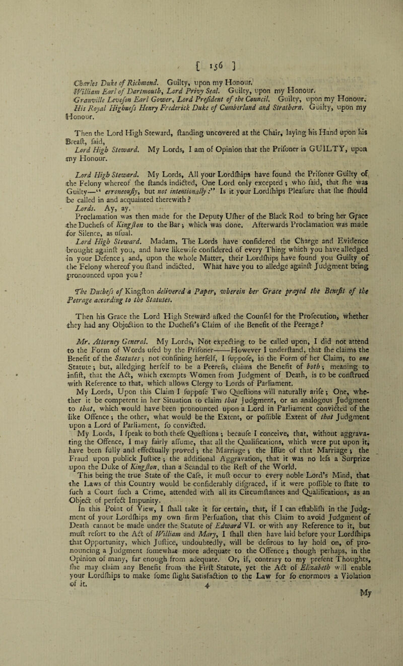 Charles Duke of Richmond. Guilty, upon my Honour, William Earl of Dartmouth, Lord Privy Seal. Guilty, upon my Honour. Granville Levefon Earl Gower, Lord Prefident of the Council. Guilty, upon my Honour; His Royal Highnefs Henry Frederick Duke of Cumberland and Strathern. Guilty, upon my Honour. Then the Lord High Steward, (landing uncovered at the Chair, laying his Hand upon his Bread, faid, Lord High Steward. My Lords, I am of Opinion that the Prifoner is GUILTY, upon my Honour. Lord High Steward. My Lords, All your Lordfhips have found the Prifoner Guilty of the Felony whereof die (lands indidted, One Lord only excepted ; who faid, that (lie was Guilty—erroneoujly, but not intentionally Is it your Lordfhips Pleafure that (he fhould be called in and acquainted therewith ? Lords. Ay, ay. Proclamation was then made for the Deputy U(her of the Black Rod to bring her Gpace the Duchefs of Kingfton to the Bar which was done. Afterwards Proclamation was made for Silence, as nfual. Lord High Steward. Madam, The Lords have confidered the Charge and Evidence brought againft you, and have likewife confidered of every Thing which you havealledged in your Defence; and, upon the whole Matter, their Lordfhips have found you Guilty of die Felony whereof you (land indidted. What have you to alledge againft Judgment being pronounced upon you ? 'The Duchefs of Kingfton delivered a Paper, wherein her Grace prayed the Benefit of the Peerage according to the Statutes. Then his Grace the Lord High Steward afked the Counfel for the Profecution, whether .they had any Objection to the Duchefs’s Claim of the Benefit of the Peerage ? Mr. Attorney General. My Lords, Not expedting to be called upon, I did not attend to the Form of Words ufed by the Prifoner-However I underftand, that fhe claims the Benefit of the Statutes \ not confining herfelf, 1 luppofe, in the Form of her Claim, to one Statute; but, alledging herfelf to be a Peerefs, claims the Benefit of both; meaning to infift, that the Adt, which exempts Women from Judgment of Death, is to be conftrued with Reference to that, which allows Clergy to Lords of Parliament. My Lords, Upon this Claim I fuppofe Two Queftions will naturally arife •, One, whe¬ ther it be competent in her Situation to claim that judgment, or an analogous Judgment to that, which would have been pronounced upon a Lord in Parliament convidted of the like Offence-, the other, what would be the Extent, or pofilble Extent of that Judgment upon a Lord of Parliament, fo convidted. My Lords, I fpeak to both thefe Queftions becaufe I conceive, that, without aggrava¬ ting the Offence, I may fairly affume, that all the Qualifications, which were put upon it, have been fully and effectually proved; the Marriage ; the Iffue of that Marriage ; the Fraud upon publick Juft ice ; the additional Aggravation, that it was no lefs a Surprize upon the Duke of Kingfton, than a Scandal to the Reft of the World. This being the true State of the Cafe, it muft occur to every noble Lord’s Mind, that the Laws of this Country would be confiderably difgraced, if it were poftible to (late to fuch a Court fuch a Crime, attended with all its Circumftances and Qualifications, as an Objedl of perfedt Impunity. In this Point of View, I (hall take it for certain, that, if I can eftablifh in the Judg¬ ment of your Lordlhips my own firm Perfuafion, that this Claim to avoid Judgment of Death cannot be made under the Statute of Edward VI. or with any Reference to it, but muft refort to the Adi of Wiliam and Mary, I fhall then have laid before your Lordfhips that Opportunity, which Juftice, undoubtedly, will be defirous to lay hold on, of pro¬ nouncing a Judgment fomewhat more adequate to the Offence ; though perhaps, in the Opinion of many, far enough from adequate. Or, if, contrary to my prefent Thoughts, die may claim any Benefit from the Firft Statute, yet the Adi of Elizabeth will enable your Lordfhips to make feme flight Satisfadlion to the Law for fo enormous a Violation of it. 4 ~ .. ~ -  My /