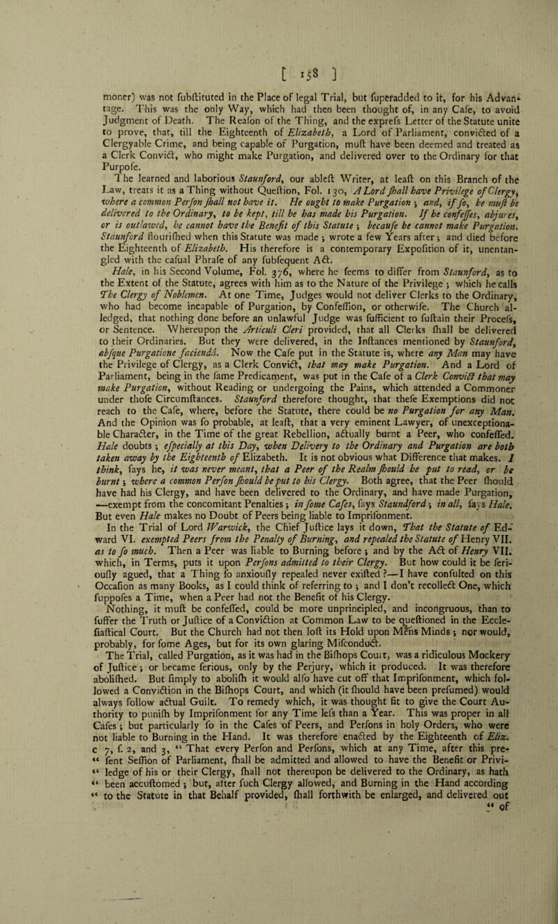 t Ii« ] moner) was not fubftituted in the Place of legal Trial, but fuperadded to it, for his Advan- tage. This was the only Way, which had then been thought of, in any Cafe, to avoid Judgment of Death. The Reafon of the Thing, and the exprefs Letter of the Statute unite to prove, that, till the Eighteenth of Elizabeth, a Lord of Parliament, convicted of a Clergyable Crime, and being capable of Purgation, muft have been deemed and treated as a Clerk Convict, who might make Purgation, and delivered over to the Ordinary for that Purpofe. The learned and laborious Staunford, our ableft Writer, at lead on this Branch of the Law, treats it as a Thing without Queftion, Fol. 130, A Lord /hall have Privilege of Clergy4 where a common Per Jon Jhall not have it. He ought to make Purgation ; and, if fo, he mufl be delivered to the Ordinary, to be kept, till he has made his Purgation. If he confejfes, abjures, or is outlawed, he cannot have the Benefit of this Statute ; becaufe he cannot make Purgation. Staunford flourifhed when this Statute was made ; wrote a few Years after; and died before the Eighteenth of Elizabeth. His therefore is a contemporary Expofition of it, unentan¬ gled with the cafual Phrafe of any fubfequent A£t. Hale, in his Second Volume, Fol. 376, where he feems to differ from Staunford, as to the Extent of the Statute, agrees with him as to the Nature of the Privilege ; which he calls The Clergy of Noblemen. At one Time, Judges would not deliver Clerks to the Ordinary, who had become incapable of Purgation, by Confeflion, or otherwife. The Church al- Jedged, that nothing done before an unlawful Judge was fufficient to fuftain their Procefs, or Sentence. Whereupon the Articuli Cleri provided, that all Clerks fhall be delivered to their Ordinaries. But they were delivered, in the Inftances mentioned by Staunford, abfque Purgatione faciendd. Now the Cafe put in the Statute is, where any Man may have the Privilege of Clergy, as a Clerk ConviCt, that may make Purgation. And a Lord of Parliament, being in the fame Predicament, was put in the Cafe of a Clerk Convift that may make Purgation, without Reading or undergoing the Pains, which attended a Commoner under thofe Circumftances. Staunford therefore thought, that thefe Exemptions did not reach to the Cafe, where, before the Statute, there could be no Purgation for any Man. And the Opinion was fo probable, at leaft, that a very eminent Lawyer, of unexceptiona¬ ble Character, in the Time of the great Rebellion, actually burnt a Peer, who confeffed. Hale doubts ; efpecially at this Day, when Delivery to the Ordinary and Purgation are both taken away by the Eighteenth of Elizabeth. It is not obvious what Difference that makes. 1 think, fays he, it was never meant, that a Peer of the Realm fhould he put to read, or be burnt; where a common Perfon fhould be put to his Clergy. Both agree, that the Peer fhould have had his Clergy, and have been delivered to the Ordinary, and have made Purgation, —exempt from the concomitant Penalties; in fome Cafes, fays Staundford in all, fays Hale. But even Hale makes no Doubt cf Peers being liable to Imprifonment. In the Trial of Lord Warwick, the Chief Juftice lays it down, That the Statute of Ed¬ ward VI. exempted Peers from the Penalty of Burning, and repealed the Statute of Henry VII. as to fo much. Then a Peer was liable to Burning before ; and by the A<5t of Henry VII. which, in Terms, puts it upon Perfons admitted to their Clergy. But how could it be feri- oufly agued, that a Thing fo anxioufly repealed never exifted ?—I have confulted on this - Occafion as many Books, as I could think of referring to •, and I don’t recoiled One, which fuppofes a Time, when a Peer had not the Benefit of his Clergy. Nothing, it muft be confeffed, could be more unprincipled, and incongruous, than to fuffer the Truth or Juftice of aConviClion at Common Law to be queftioned in the Eccle- fiaftical Court. But the Church had not then loft its Hold upon Metis Minds; nor would, probably, for fome Ages, but for its own glaring Mifcondud. The Trial, called Purgation, as it was had in the Bifhops Couit, was a ridiculous Mockery of Juftice ; or became ferious, only by the Perjury, which it produced. It was therefore abolifhed. But fimply to abolifh it would alfo have cut off that Imprifonment, which fol¬ lowed a Conviction in the Bifhops Court, and which (it fhould have been prefumed) would always follow adtual Guilt. To remedy which, it was thought fit to give the Court Au¬ thority to punifh by Imprifonment for any Time lefs than a Year. This was proper in all Cafes *, but particularly fo in the Cafes of Peers, and Perfons in holy Orders, who were not liable to Burning in the Hand. It was therefore enadted by the Eighteenth of Eliz. c 7, f. 2, and 3, “ That every Perfon and Perfons, which at any Time, after this pre- “ fent Sefiion of Parliament, fhall be admitted and allowed to have the Benefit or Privi- “ ledge of his or their Clergy, fhall not thereupon be delivered to the Ordinary, as hath “ been accuftomed ; but, after fuch Clergy allowed, and Burning in the Hand according “ to the Statute in that Behalf provided, fhall forthwith be enlarged, and delivered out “ of