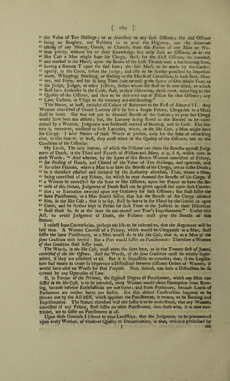[ <6° ] sc the Value of Ten Shillings; or as Acceffary to any fuch Offence; the faid Offence “ being no Burglary, nor Robbery in or near the Highway, nor the felonious 4t taking of any Money, Goods, or Chattels, from the Perfon of any Man or Wo- 44 man privily, without his or their Knowledge, but only fuch an Offence, as in the 44 like Cafe a Man might haye his Clergy, fhall, for the Fiift Offence, be branded, 44 and marked in the Hand, upon the Brawn of the Left Thumb with a hot burning Iron, 44 having a Roman T upon the faid Iron ; the faid Mark to be made by the Gaoler, 44 openly, in the Court, before the Judge; and alfo to be further punifhed by Imprifon- “ ment, Whipping, Stocking, or fending to the Houfe of Correction, in fuch Sort, Man- 44 ner, and Form, and for fo long Time (not exceedi g the Space of One whole Year) as 44 the Judge, Judges, or other (uftices, before whom llie fhall be fo convicted, or which 44 fhall have Authority in the Caufe, fhall, in their Difcretion, think meet, according to the 44 Quality of the Offence, and then to be delivered out of Prifon for that Offence ; any “ Law, Cuftom, or Ulage to the contrary notwitliftanding/’ This Statue, at Jeaft, excludes all Colour of Reference to the Firft of Edward VI. Any Woman convicted of Grand Larceny (if it be but a fimple Felony, Clergyable in a Man) fhall be burnt. She was not put to demand Benefit of the Statute ; to pray her Clergy would have been too abfurd; but, the Larceny being ftated in the Record to be com¬ mitted by a Woman, Judgment was forthwith entered of Burning, and fo forth. The Sta¬ tute is, moreover, confined to fuch Larcenies, where, in the like Caje, a Man might have his Clergy. I take Notice of thefe Words at prefent, only for the Sake of remarking that, in this Statute, at leaf!, they muft relate to the Quality of the Offence, not to the Condition of the Offender. My Lords, The only Statute, of which the Prifoner can claim the Benefits againft Judg¬ ment of Death, is the Third and Fourth of William and Mary, c. 9, f. 6, which runs in thefe Words ; “ And whereas, by the Laws of this Realm Women convidted of Felony, 44 for ftealing of Goods, and Chattel of the Value of Ten Shillings, and upwards, and 44 for other Felonies, where a Man is to have the Benefit of his Ciergy, are to fuffer Death ; 44 be it therefore erfadted and declared by the Authority aforefaid, That, where a Man, 44 being convidled of any Felony, for which he may demand the Benefit of his Clergy, if 44 a Woman be convicted for the fame or like Offence, upon her Prayer to have the Be- “ nefit of this Statute, Judgment of Death fhall not be given againft her upon fuch Convic- 44 tion ; or Execution awarded upon any Outlawry for fuch Offence; but fhall fuffer the 44 fame Punifhment, as a Man fhould fuffer, that has the Benefit of his Clergy allowed 44 him, in the like Cafe ; that is to fay, fhall be burnt in the Hand by the Gaoler, in open 44 Court, and be further kept in Prifon for fuch Time as the Juftices in their Difcretion 4C fhall think fit, fo as the fame do not exceed one Year’s Imprifonment.** Under this Adt, to avoid Judgment of Death, the Prifoner muft pray the Benefit of this Statute. I colledt from Converfation, perhaps too idle to be referred to, that the Argument will be laid thus. A Woman Convidt of a Felony, which would be Clergyable in a Man, fhall fuffer the fame Punifhment, as a Man would do in the like Cafe, that is, as a Man of the fame Condition with herfelf: But a Peer would fuffer no Punifliment: Therefore a Woman of that Condition fhall fuffer none. The Words, in the like Cafe, muft mean the fame here, as in the Twenty-firft of Jamesy convifted of the like Offence. And the Words, of the fame Condition muft be wholly fuper- added, if they are admitted at all. But it is impoftible to conceive, that, if the Legifla- ture had meant to create fo important aDiftindtion between different Orders of Women, it would have ufed no Words for that Purpofe. Nor, indeed, can fuch a Diftindtion be fo created by any Operation of Law. If, in Favour of the Prifoner, the fiighteft Degree of Punifliment, which any Man can fuffer in the like Cafe, is to be intended, every Woman would claim Exemption from Burn¬ ing, becaufe inferior Ecclefiafticks are not burnt; and from Forfeiture, becaufe Lords of Parliament are neither burnt nor forfeit. But this abfurd Conftrudlion happens to be thrown out by the Adt itfelf, which appoints the Punifhment, it means, to be Burning and Imprifonment. The Statute therefore will not fuffer it to be underftoocf, that any Woman, convidted of any Felony, fhall fuffer no other Punifliment, than thofe who, it is now con¬ tended, are to fuffer no Punifhment at all. Upon thefe Grounds I fubmit to your Lord (hips, that the Judgment, to be pronounced upon every Woman, of whatever Quality or Denomination, is that, which is preferibed by