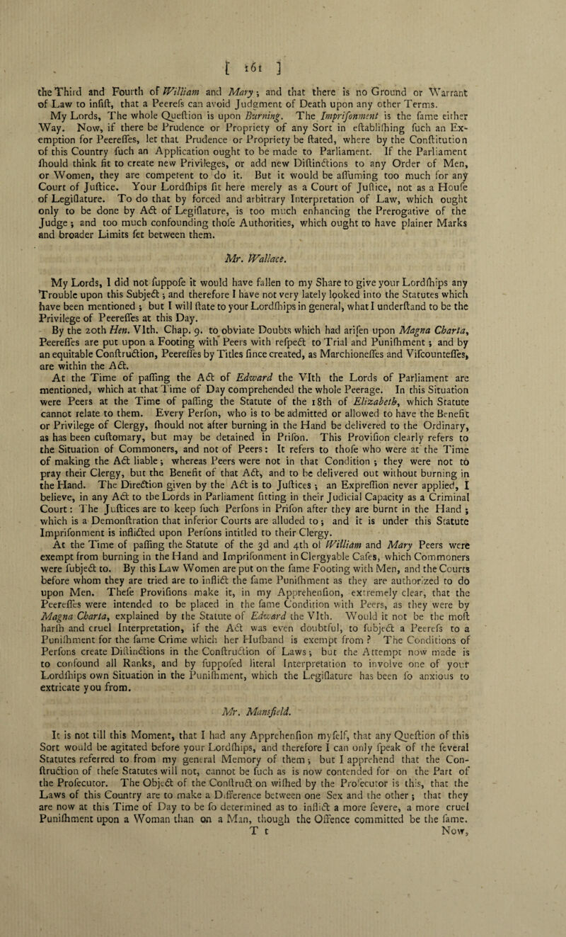 the Third and Fourth of William and Mary \ and that there is no Ground or Warrant of Law to infift, that a Peerefs can avoid Judgment of Death upon any other Terms. My Lords, The whole Queftion is upon Burning. The Imprifonment is the fame either Way. Now, if there be Prudence or Propriety of any Sort in eftablifhing fuch an Ex¬ emption for Peerefles, let that Prudence or Propriety be dated, where by the Conftitution of this Country fuch an Application ought to be made to Parliament. If the Parliament fhould think fit to create new Privileges, or add new Diftindlions to any Order of Men, or Women, they are competent to do it. But it would be afiuming too much for any Court of Juftice. Your Lordlhips fit here merely as a Court of Juftice, not as a Houfe of Legifiature. To do that by forced and arbitrary Interpretation of Law, which ought only to be done by Adi of Legifiature, is too much enhancing the Prerogative of the Judge ; and too much confounding thofe Authorities, which ought to have plainer Marks and broader Limits fet between them. Mr. Wallace. My Lords, 1 did not fuppofe it would have fallen to my Share to give your Lordlhips any Trouble upon this Subjedl ; and therefore I have not very lately looked into the Statutes which have been mentioned ; but I will (late to your Lordlhips in general, what I underftand to be the Privilege of Peerefles at this Day. By the 20th Hen. Vlth. Chap. 9. to obviate Doubts which had arifen upon Magna Charta, Peerefles are put upon a Footing with Peers with refpedl to Trial and Punifhment ; and by an equitable Conftrudlion, Peerefles by Titles fince created, as Marchionefles and Vifcountefles* are within the Adi. At the Time of pafiing the Adi of Edward the Vlth the Lords of Parliament are mentioned, which at that Time of Day comprehended the whole Peerage. In this Situation were Peers at the Time of palling the Statute of the 18th of Elizabeth, which Statute cannot relate to them. Every Perfon, who is to be admitted or allowed to have the Benefit or Privilege of Clergy, fhould not after burning in the Hand be delivered to the Ordinary, as has been cuftomary, but may be detained in Prifon. This Provifion clearly refers to the Situation of Commoners, and not of Peers : It refers to thofe who were at the Time of making the Adi liable; whereas Peers were not in that Condition ; they were not to pray their Clergy, but the Benefit of that Adi;, and to be delivered out without burning in the Hand. The Diredtion given by the Adi is to Juftices •, an Expreflion never applied, I believe, in any Adt to the Lords in Parliament fitting in their Judicial Capacity as a Criminal Court: The Juftices are to keep fuch Perfons in Prifon after they are burnt in the Hand ; which is a Demonftration that inferior Courts are alluded to; and it is under this Statute Imprifonment is inflidled upon Perfons intided to their Clergy. At the Time of pafiing the Statute of the 3d and 4th ol William and Mary Peers were exempt from burning in the Hand and Imprifonment in Clergyable Cafes, which Commoners were fubjedl to. By this Law Women are put on the fame Footing with Men, and the Courts before whom they are tried are to inflidl the fame Punifhment as they are authorized to do upon Men. Thefe Provifions make it, in my Apprehenfion, extremely clear, that the Peerefles were intended to be placed in the fame Condition with Peers, as they were by Magna Charta, explained by the Statute of Edward the Vlth. Would it not be the moft harih and cruel Interpretation, if the A61 was even doubtful, to fubjecl a Peerefs to a Punifhment for the fame Crime which her Hufband is exempt from ? The Conditions of Perfons create Diftindtions in the Conftru&ion of Laws-, but the Attempt now made is to confound all Ranks, and by fuppofed literal Interpretation to involve one of yor.f Lordlhips own Situation in the Punifhment, which the Legifiature has been fo anxious to extricate you from. Mr. Mansfield. It is not till this Moment, that I had any Apprehenfion myfelf, that any Queftion of this Sort would be agitated before your Lordfhips, and therefore I can only fpeak of the feveral Statutes referred to from my general Memory of them-, but I apprehend that the Con- ftrudtion of thefe Statutes will not, cannot be fuch as is now contended for on the Part of the Profecutor. The Objedl of the Conftrudlion wifhed by the Prosecutor is this, that the Laws of this Country are to make a D.fference between one Sex and the other ; that they are now at this Time of Day to be fo determined as to infli<51 a more fevere, a more cruel Punifhment upon a Woman than on a Man, though the Offence committed be the fame. T t Now,