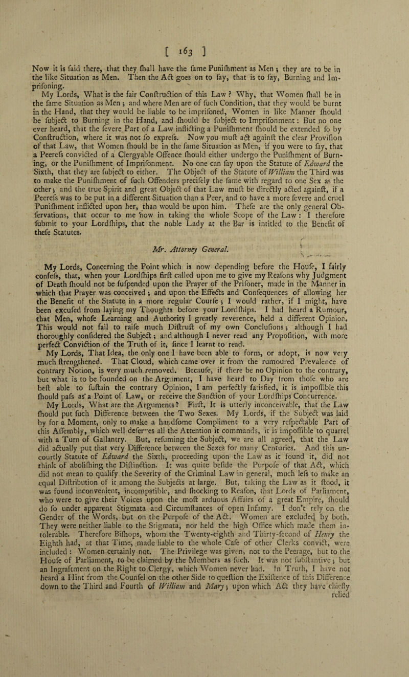 [ «63 ] Now It is faid there, that they fhall have the fame Punifhment as Men •, they are to be in the like Situation as Men. Then the Adi goes on to fay, that is to fay, Burning and Im» prifoning. My Lords, What is the fair Conflrudtion of this Law ? Why, that Women fhall be in the fame Situation as Men ; and where Men are of fuch Condition, that they would be burnt in the Hand, that they would be liable to be imprifoned. Women in like Manner fhould be fubjedt to Burning in the Hand, and fhould be fubjedl to Imprifonment: But no one ever heard, that the fevere Part of a Law inflidling a Punifhment fhould be extended fo by Conftrudlion, where it was not fo exprefs. Now you muft adt againft the clear Provifion of that Law, that Women fhould be in the fame Situation as Men, if you were to fay, that a Peerefs convidled of a Clergyable Offence fhould either undergo the Punifhment of Burn¬ ing, or the Punifhment of Imprifonment. No one can fay upon the Statute of Edward the Sixth, that they are fubjecl to either. The Objedl of the Statute of William the Third was to make the Punifhment of fuch Offenders precifely the fame with regard to one Sex as the other; and the true Spirit and great Objedl of that Law muft be diredtly adted againft, if a Peerefs was to be put in a different Situation than a Peer, and to have a more fevere and cruel Punifhment inffidted upon her, than would be upon him. Thefe are the only general Ob- fervations, that occur to me 'now in taking the whole Scope of the Law : I therefore fubmit to your Lordfhips, that the noble Lady at the Bar is intitled to the Benefit of thefe Statutes. Mr. Attorney General. My Lords, Concerning the Point which is now depending before the Houfe, I fairly confefs, that, when your Lordfhips firft called upon me to give my Reafons why Judgment of Death fhould not be fufpended upon the Prayer of the Prifoner, made in the Manner in which that Prayer was conceived •, and upon the Effedts and Confequences of allowing her the Benefit of the Statute in a more regular Courfe •, I would rather, if I might, have been excufed from laying my Thoughts before your Lordfhips. I had heard a Rumour, that Men, whofe Learning and Authority I greatly reverence, held a different Opinion. This would not fail to raife much Diftruft of my own Conclufions•, although I had thoroughly confidered the Subjedt; and although I never read any Propofition, with more perfedl Convidlion of the Truth of it, fince I learnt to read. My Lords, That Idea, the only one I have been able to form, or adopt, is now very much {Lengthened. That Cloud, which came over it from the rumoured Prevalence of contrary Notion, is very much removed. Becaufe, if there be no Opinion to the contrary, but what is to be founded on the Argument, I have heard to Day from thofe who are beft able to fuftain the contrary Opinion, 1 am perfedlly fatisfied, it is impoffible this fhould pafs as* a Point of Law, or receive the Sandtion of your Lordfhips Concurrence. My Lords, What are the Arguments ? Firft, It is utterly inconceivable, that the Law fhould put fuch Difference between the Two Sexes. My Lords, if the Subjedl was laid by for a Moment, only to make a handfome Compliment to a very refpedlable Part of this Affembly, which well defer’es all the Attention it commands, it is impoffible to quarrel with a Turn of Gallantry. But, refuming the Subjedl, we are all agreed, that the Law did adlually put that very Difference between the Sexes for many Centuries. And this un¬ costly Statute of Edward the Sixth, proceeding upon the Law as it found it, did not think of abolifhing the Diftindlion. It was quite befide the Purpofe of that Adi, which did not mean to qualify the Severity of the Criminal Law in genera!, much lefs to make an equal Diftribution of it among the Subjedls at large. But, taking the Law as it flood, it was found inconvenient, incompatible, and fnocking to Reafon, that Lords of Parliament, who were to give their Voices upon the moft arduous Affairs of a great Empire, fhould do fo under apparent Stigmata and Circumftances of open Infamy. I don’t rely on the Gender of the Words, but on the Purpofe of the Adt. Women are exclude^ by both. They were neither liable to the Stigmata, nor held the high Office which made them in¬ tolerable. Therefore Bifhops, whom the Twenty-eighth and Thirty-fecond of Henry the Eighth had, at that Time, made liable to the whole Cafe of other Clerks convidt, were included : Women certainly not. The Privilege was given, not to the Peerage, but to the Houfe of Parliament, to be claimed by the Members as fuch. It v/as not fubilantive; but an lngraftment on the Right to Clergy, which Women never had. In Truth, I have not heard a Hint from the Counfel on the other Side to queftion the Exiftence of this Difference down to the Third and Fourth of William and Mary j upon which Adi they have chiefly relied