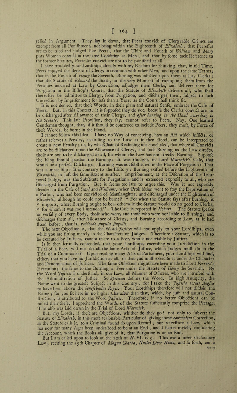 relied in Argument. They lay it down, that Peers convid of Clergyable Crimes are exempt from all Punifhment, not being within the Eighteenth of Elizabeth ; that Peerefies are to be tried and judged like Peers ; that the Third and Fourth of William and Mary puts Women convid: in the lame Condition as Men ; and that by fome tacit Reference to the former Statutes, Peereffes convid ar-e not to be puniihed at all. I have troubled your Lordfhips already with my Reafons for thinking, that, in old Time, Peers enjoyed the Benefit of Clergy in common with other Men, and upon the fame Terms; that in the Fourth of Henry the Seventh, Burning was inflided upon them as Lay Clerks ; that the Statute of Edward the Sixth, in the very Moment of exempting them from the Penalties incurred at Law by Convidion, adjudges them Clerks, and delivers them for Purgation in the Bifhop’s Court; that the Statute of Elizabeth delivers all, who (hall thereafter be admitted to Clergy, from Purgation, and difcharges them, fubjed to fuch Corredion by Imprifonment for lels than a Year, as the Court fhall think fit. It is not denied, that thefe Words, in their plain and natural Senfe, embrace the Cafe of Peers. Bur, in this Context, it is fuppofed they do not, becaufe the Clerks convid are to be difcharged after Allowance of their Clergy, and after burning in the Hand according to the Statute. This laft Provifion, they fay, cannot refer to Peers. Nay, One learned Gentleman thought, that, if it fhould be conftrued to include Peers, they muff, by Force of thefe Words, be burnt in the Hand. I cannot follow this Idea. I have no Way of conceiving, how an Ad which inflids, or rather referves a Penalty, according to the Law as it then Hood, can be interpreted to create a new Penalty •, or, by whatChain of Reafoning it is concluded, that where all Convids are to be difcharged upon the Allowance of Clergy, and fuch Burning as the Law direds, thofe are not to be difcharged at all, for whom the Law has not cireded Burning. Suppofe the King fhould pardon the Burning: It was thought, in Lord Warwick's Cafe, that would be a perfed Difcharge. Burning was notfubftituted in the Place of Purgation : That was a meer Slip : It is contrary to the Hiftory : Burning exifted before the Eighteenth of Elizabeth, in juft the fame Extent as after. Imprifonment, at the Difcretion of the Tem¬ poral Judge, was the Subftitute for Purgation •, and is extended exprefsly to all, who are difcharged from Purgation. But it feems too late to argue this. Was it not exprefsly decided in the Cafe of Searl and Williams, when Prohibition went to flay the Deprivation of a Parfon, who had been convided of Manflaughter, and difcharged under the Eighteenth of Elizabeth, although he could not be burnt ? 44 For when the Statute fays after Burning, it “ imports, where Burning ought to be j otherwife the Statute would do no good to Clerks, “ for whom it was moft intended.” The Cafe is reported in Hobart. The Statute fpeaks univerfally of every Body, thofe who were, and thofe who were not liable to Burning*, and difcharges them all, after Allowance of Clergy, and Burning according to Law, as it had flood before ; that is, reddendo fingula fmgulis. The next Objedion is, that the Word Juftices will not apply to your Lordfhips, even while you are fitting merely in the Charaders of Judges. Therefore a Statute, which is to be executed by Juftices, cannot relate to a Peer, who is not triable by Juftices. Is it then ferioufly contended, that your Lordfhips, exercifing your Jurildidion in the Trial of a Peer, will not do all the fame Ads of Juftice, which Judges muft do in the Trial of a Commoner f Upon reading many Ads of Parliament, your Lordfhips will find, either, that you have no Jurifdidion at all, or that you muft exercife it under the Charader and Denomination of Juftices. The fame Objedion might have been made to Lord Ferrers's Execution *, the fame to the Burning a Peer under the Statute of Henry the Seventh. By the Word Juftices I underftand, in our Law, all Manner of Officers, who are intruded with the Adminiftration of Juftice. So Spelman defines the Word. In high Antiquity, the Name went to the greateft Subjed in this Country*, for I take the Jujtitia totius Anglic to have been above the Senefchallus Regis. Your Lordfhips therefore will not difdain the Name ; for you fit here in no higher Charader than that, which, by juft and natural Con- ftrudion, is attributed to the Word Juftices. Therefore, if no better Objedions can be railed than thefe, I apprehend the Words of the Statute fufficiently comprize the Peerage. This alfo was laid clown in the Trial of Lord Warwick. But, my Lords, if thefe are Objedions, whither do they go ? not only to fubvert the Statute of Elizabeth, in this moft realonable Particular of giving fome convenient Corredion, as the Statute calls it, to a Criminal found fo upon Record *, but to reftore a Law, which has now for many Ages been underftood to be at an End ; and I flatter rnyfelf, confidering the Account, which the Books all give of it, that Purgation is at an End. But I am called upon to look at the 20th of H. VI. c. 9. This was a meer declaratory Law ; reciting the 29th Chapter of Magna Charta, Nullus Liber Homo, and lo forth, and a very