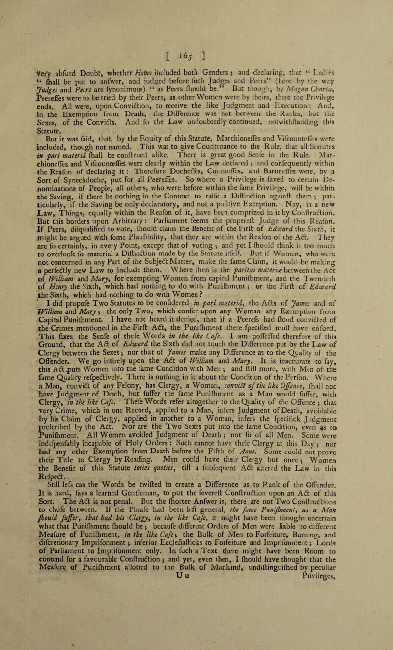 Very abfurd Doubt, whether Hohio included both Genders ; and declaring, that “ Ladies u fhall be put to ani'wer, and judged before fuch Judges and Peers” (here by the way fudges and Peers are fynonimous) “ as Peers fhould be.” But though* by Magna Charta, Peerefies were to be tried by their Peers, as other Women were by theirs, there the Privilege ends. All were, upon Conviction, to receive the like Judgment and Execution : And, in the Exemption from Death, the Difference was not between the Ranks, but the Sexes, of the Convidts. And fo the Law undoubtedly continued, notwithftanding this Stature. But it was Laid, that, by the Equity of this Statute, Marchioneffes and Vifcounteffes were included, though not named. This was to give Countenance to the Rule, that all Statutes in pari materia fhall be conftrued alike. There is great good Senfe in the Rule. Mar- chioneffes and Vifcounteffes were clearly within the Law declared ; and confequently within the Reafon of declaring it : Therefore Ducheffes, Counteffes, and Baroneffes were, by a Sort of Synechdoche, put for all Peerefies. So where a Privilege is laved to certain De¬ nominations of People, all others* who were before within the fame Privilege, will be within the Saving, if there be nothing in the Context to raife a Diftindtion againft them ; par¬ ticularly, if the Saving be only declaratory, and not a pofitive Exception. Nay, in a new Law, Things* equally within the Reafon of it, have been comprized in it by Conftrudtion. But this borders upon Arbitrary: Parliament feems the propereft Judge of this Reafon. If Peers, difqualified to vote, fhould claim the Benefit of the Firft of Edward the Sixth, it might be argued with fome Plaufibility, that they are within the Reafon of the Adt. They are fo certainly, in every Point, except that of voting •, and yet I fhould think it too much to overlook fo material a Diftindtion made by the Statute itfelf. But if Women, who were not concerned in any Part of the Subject Matter, make the fame Claim, it would be making a perfectly new Law to include them. Where then is the paritas materia between the Adt of William and Mary* for exempting Women from capital Punilhment, and the Twentieth of Henry the Sixth, which had nothing to do with Punifhment; or the Firft of Edward the Sixth, which had nothing to do with Women ? I did propofe Two Statutes to be confidered in pari materia, the Adis of James and of William and Mary ; the only Two, which confer upon any Woman any Exemption from Capital Punilhment* I have not heard it denied, that if a Peerefs had flood convidled of the Crimes mentioned in the Firft Adi, the Punifhment there fpecified mud have enfued. This fixes the Senfe of thele Words in the like Cafe. I am poffeffed therefore of this Ground, that the Adi of Edward the Sixth did not touch the Difference put by the Law of Clergy between the Sexes ; nor that of James make any Difference as to the Quality of the Offender.- We go intirely upon the Adi of William and Mary. It is inaccurate to fay, this Adi .puts Women into the fame Condition with Men * and ftill more, with Men of the fame Qualify refpedtively. There is nothing in it about the Condition of the Perfon. Where a Man, convidl of any Felony, has Clergy, a Woman, convict of the like Offence, fhall not Rave Judgment of Death, but fuffer the fame Punifhment as a Man would fuffer, with Clergy, in the like Cafe. Thefe Words refer altogether to the Quality of the Offence ; that very Crime, which in one Record, applied to a Man, infers Judgment of Death, avoidable by his Claim of Clergy, applied in another to a Woman, infers the fpecifick Judgment preferibed by the Adi. Nor are the Two Sexes put into the fame Condition, even as to Punifhment. All Women avoided Judgment of Death * not fo of all Men. Some were indifpenfably incapable of Holy Orders : Such cannot have their Clergy at this Day ; nor had any other Exemption from Death before the Fifth of Anne. Some could not prove their Title to Clergy by Reading. Men could have their Clergy but once *, Women the Benefit of this Statute toties qitoties, till a fubfequent A<5t altered the Law in this Refpedl. Still lefs can the Words be twilled to create a Difference as to Panic of the Offender. It is hard, fays a learned Gentleman, to put the fevereft Conftrudtion upon an Adi of this Sort. The Adi is not penal. But the fhorter Anfwer is, there are not Two Conftrudlions to chufe between. If the Phrafe had been left general, the fame Punifhment, as a Man fhould fuffer, that had his Clergy, in the like Cafe, it might have been thought uncertain what that Punifhment fhould be; becaufe different Orders of Men were liable to different Meafure of Punifhment, in the like Cafe; the Bulk of Men to Forfeiture, Burning, and diferetionary Imprifonment; inferior Ecclefiafticks to Forfeiture and Imprifonment; Lords of Parliament to Imprifonment only. In fuch a Text there might have been Room to contend for a favourable Conftrudtion ; and yet, even then, I fhould have thought that the Meafure of Punifhment allotted to the Bulk of Mankind, undiftinguifhed by peculiar U u Privileges,