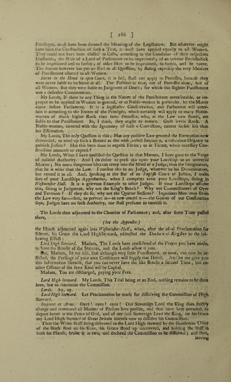 Privileges, muft have been deemed the Meaning of the Legiflature. But whatever might have been the Conflru&ion of fuch a Text, it mull have applied equally to all Women, They could not have been clafifed in Calls, according to the Condition of their refpeCtive Hufbands.i the Wife of a Lord of Parliament to be imprisoned; of an inferior EccleAa flick to be impfifoned and to forfeit ; of other Men to be imprifoned, to forfeit, and be burnt. The Statute however has put an End to all Queftion, by ftating exprtfsly the very Meafure of Pumfhment allotted to all Women. Burnt in the Hand in open Courts it is faid, fhall not apply to Peerefies, becaufe they were never liable to be burnt at all. The Pofition is true, not of Peerefies alone, but of all Women. But they were liable to Judgment ol Death ; for which this flighter Punifhment was a defirable Commutation. My Lords, If there be any Thing in the Nature of the Punifhment unreasonable, or im¬ proper to be applied to Women in general, or to Noble-women in particular, let the Matter come before Parliament. It is a legiflative Confiueration, and Parliament will enter¬ tain it according to the Extent of the Principle, which certainly will apply to many Noble¬ women of much higher Rank than fome Peerefies, who, as the Law now ftands, are liable to that Punifhment. So, I think, they ought to remain. Guilt levels Rank. A Noble-woman, covered with the Ignominy of fuch a Conviction, cannot foifeic lefs than her Eftirnation. f My Lords, The only Queftion is this; Has any pofitive Law granted the Exemption now demanded, to wind up fuch a Record as this with perfect Impuni y, a ridiculous Difgrace to publick Juftice? Has this been done in exprefs Terms ; or in Terms, whole neceffary Con- itruCtion amounts to exprefs ? My Lords, When I have qualified the Queflion in that Manner, I have gone to the Verge of judicial Authority. And I do defire to prefs this upon your Lordfhips as an univerfal Maxim ; No more dangerous Idea can creep into the Mind of a Judge, than the Imagination, that he is wifer than the Law. I confine this to no Judge, whatever be his Denomination, but extend it to all. And, fpeaking at the Bar of an Englijh Court of Juftice, I make fure of your Lordfhips Approbation, when I comprize even your Lordfhips, fitting in Wejlminjter Hall. It is a grievous Example to other Judges. If your Lordfhips afifume this, fitting in Judgment, why not the King’s Bench? Why not Commiftioners of Oyer and Terminer ? If they do fo, why not the Quarter Seflions? Ingenious Men may drain the Law very far-but, to pervert it—to new-model it-the Genius of our Conflitution fays, Judges have no fuch Authority, nor fhall prefume to exercife it. The Lords then adjourned to the Chamber of Parliament; and, after fome Time pafied there, . (See the Appendix.) the Houfe adjourned again into Wejlminfler-Hall; when, after the ufual Proclamation for Silence, his Grace the Lord HighSteward, addrefied the Ducheis ol Ki gjton to the fol¬ lowing EffeCt: Lord High Steward. Madam, The I.ords have confidered of the Prayer you have made, to'have the Benefit of the Statutes, and the Lords allow it vou. »ut, Madam, let me add, that although very little Punifhment, or none, can now be in¬ flicted, the Feelings of your own Confcience will fupply that DefeCt. And let me give you this Information likewife, that you can never have the like Benefit a Second Time , but an¬ other Offence of the fame Kind will be Capital. Madam, You are difeharged, paying your Fees. Lord High Steward. My Lords, This Trial being at an End, nothing remains to be done here, but to determine the Commiflion. Lords. Ay, ay. Lord High Steward. Let Proclamation be made for diffolving the Commiflion of High Steward. Serjeant at Arms. Oyez ! oyez ! oyez ! Our Sovereign Lord the King does flriCFy charge and command all Manner of Perfons here prefent, and that have here attended, to depart hence in the Peace of God, and of our faid Sovereign Lord the King, for his Grace my Lord High Steward of Great Britain intends now to diffolve his Commiflion. Then the White Staff being delivered to the Lord High Steward by the Gentleman Ufher of the Black Rod on his Knee, his Grace flood up uncovered, and holding the Staff in both his Hands, broke it in two, and declared the Commiflion to be diflfoived ; and then* leaving