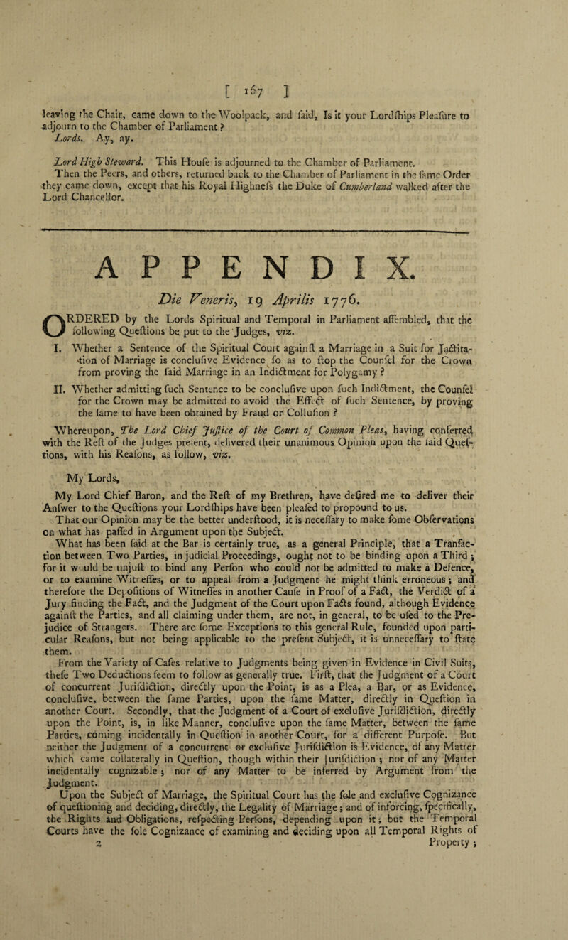 leaving the Chair, came down to the Wool pack, and faid, Is it your Lordlhips Pleafure to adjourn to the Chamber of Parliament ? Lords. Ay, ay. Lord High Steward. This Houfe is adjourned to the Chamber of Parliament. Then the Peers, and others, returned back to the Chamber of Parliament in the fame Order they came down, except that his Royal Highneis the Duke of Cumberland walked after the Lord Chancellor. APPENDIX. Die Verier is, 19 Aprilis 1776. ORDERED by the Lords Spiritual and Temporal in Parliament ajHembled, that the iollowing Queftions be put to the Judges, viz. I. Whether a Sentence of the Spiritual Court again ft a Marriage in a Suit for Jadtita- 'tion of Marriage is conclufive Evidence fo as to flop the Counfel for the Crown from proving the faid Marriage in an Indidtment for Polygamy ? H. Whether admitting fuch Sentence to be conclufive upon fuch Indidtment, the Counfel for the Crown may be admitted to avoid the Effc-dt of fuch Sentence, by proving the lame to have been obtained by Fraud or Collufion ? Whereupon, The Lord Chief JuJlice of the Court of Common Pleas% having conferred with the Reft of the judges preient, delivered their unanimous Opinion upon the laid Quef¬ tions, with his Reafons, as follow, viz. My Lords, 1 My Lord Chief Baron, and the Reft of my Brethren, have defired me to deliver their Anfwer to the Queftions your Lordlhips have been pleafed to propound to us. That our Opinion may be the better underftood, it is neceffary to make fome Obfervations on what has palled in iVrgument upon the Subjedt. What has been faid at the Bar is certainly true, as a general Principle, that a Tranfac- tion between Two Parties, injudicial Proceedings, ought not to be binding upon a Third ; for it W'.uld be unjuft to bind any Perfon who could not be admitted to make a Defence, or to examine Witr efies, or to appeal from a Judgment he might think erroneous; and therefore the Demolitions of Witneffes in another Caufe in Proof of a Fadt, the Verdidt of a Jury finding the Fadt, and the Judgment of the Court upon Fadts found, although Evidence againit the Parties, and all claiming under them, are not, in general, to be uled to the Pre¬ judice of Strangers. There are lome Exceptions to this general Rule, founded upon parti¬ cular Reafons, but not being applicable to the prefent Subjedt, it is unneceffary to ftate them. From the Variety of Cafes relative to Judgments being given in Evidence in Civil Suits, thefe Two Dedudtions feem to follow as generally true. Firft, that the Judgment of a Court of concurrent Jurifdidtion, diredtly upon the Point, is as a Plea, a Bar, or as Evidence, conclufive, between the fame Parties, upon the fame Matter, diredtly in Queftion in another Court. Secondly, that the Judgment of a Court of exclufive Jurifdidtion, diredtly upon the Point, is, in like Manner, conclufive upon the fame Matter, between the lame Parties, coming incidentally in Queftion in another Court, for a different Purpofe. But neither the Judgment of a concurrent or exclufive Jurifdidtion is Evidence, of any Matter which came collaterally in Queftion, though within their jurifdidtion •, nor of any Matter incidentally cognizable ; nor of any Matter to be inferred by Argument from the Judgment. Upon the Subjedt of Marriage, the Spiritual Court has the foie and exclufive Cognizance of queftioning and deciding, diredtly, the Legality of Marriage ; and of inforcing, fpecifically, the Rights and Obligations, refpedting Perlbns, depending upon it; but the Temporal Courts have the foie Cognizance of examining and deciding upon all Temporal Rights of 2 Property ; v