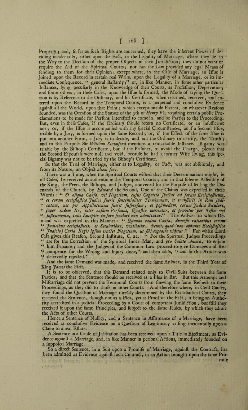 [ .68 ] . Property ; and, fo far as fuch Rights are concerned, they have the inherent Power of de¬ ciding incidentally, either upon the Fad, or the Legality of Marriage, where they lie in the Way to the Decifion of the proper Objeds of their Jurifdidion; they do not want or require the Aid of the Spiritual Courts*, nor has the Law provided any legal Means of fending to them for their Opinion ; except where, in the Cafe of Marriage, an Iffue is joined upon the Record in certain real Writs, upon the Legality of a Marriage, or its im¬ mediate Confequence, “ general Baftardy ;** or, in like Manner, in fome other particular Inftances, lying peculiarly in the Knowledge of their Courts, as Profeffion, Deprivation* and fome others ; in thefe Cafes, upon the Iffue fo formed, the Mode of trying the Quef- tion is by Reference to the Ordinary, and his Certificate, when returned, received, and en¬ tered upon the Record in the Temporal Courts, is a perpetual and conclufive Evidence againft all the World, upon that Point *, which exceptionable Extent, on whatever Reafons founded, was the Occafion of the Statute of the 9th of Henry VI. requiring certain public Pro¬ clamations to be made for Perfons interefted to come in, and be Parties to the Proceeding. But, even in thefe Cafes, if the Ordinary fhould return no Certificate, or an inefficient one-, or, if the Iffue is accompanied with any fpecial Circumtfances, as if a Second Iffue, triable by a Jury, is formed upon the fame Record ; or, if the Effed of the fame Iffue is put into another Form, a Jury is to decide, and not the Ordinary to certify, the Truth ; and to this Purpofe Sir William Stamford mentions a remarkable Inftance. Bigamy was triable by the Bifhop’s Certificate *, but if the Prifoner, to avoid the Charge, pleads that the Second Efpoufals were null and void, becaufe he had a former Wife living, this fpe¬ cial Bigamy was not to be tried by the Bifhop’s Certificate. So that the Trial of Marriage, either as to Legality, or Faff, was not abfolutely, and from its Nature, an Objed alieni fori. There was a Time, when the Spiritual Courts wifhed that their Determinations might, in all Cafes, be received as authentic in the Temporal Courts ; and in that folemn Affembly of the King, the Peers, the Bilhops, and Judges, convened for the Purpofe of fettling the De¬ mands of the Church, by Edward the Second, One of the Claims was expreffed in thefe Words : “ Si aliqua Caufa, vel Negotium, cujus Cognitio fpeblat ad forum Eccleftajiicum, 16 et coram ecclefiaftico Judice fuerit fententialiter Terminatum, et tranfierit in Rem judi- “ cat am, nec -per Appellationem fuerit fufpenfum; et pofmodum, coram Judice Secularly “ fuper eadem Re, inter eafdem Perfonas, Quaftio moveatur, et provetur per Pejles vel “ Injtrumenta, talis Exceptio in foro feculari non admit t at ur. The Anfwer to which De¬ mand was expreffed in this Manner: “ Quando eadem Caufa, diverfis rationibus coram “ Judicibus ecclefiajlicis, et Secularibus, venlilatur, dicunt, quod (non obflante Ecclefiaftico “ Judicio) Curia Regis ipfum trablet Negotium, ut ftbi expedire videturFor whicn Lord Coke gives this Reafon, Second Inftitute, C. 22. “ For the Spiritual Judges Proceedings “ are for the Corredion of the Spiritual Inner Man, and pro Salute Animce, to enjoin “ him Penance ; and the judges of the Common Law proceed to give Damages and Re- <c compence for the Wrong and Injury done,” and then adds, “ and fo this Article was “ defervedly rejected.’* And the fame Demand was made, and received the fame Anfwer, in the Third Year of King James the Firff. It is to be obferved, that this Demand related only to Civil Suits between the fame Parties; and that the Sentence fhould be received as a Plea in Bar. But this Attempt and Mifcarriage did not prevent the Temporal Courts from fhewing the fame Refped to their Proceedings, as they did to thofe in other Courts. And therefore where, in Civil Caufes, they found the Queftion of Marriage diredly determined by the Ecclefiaftical Courts, they received the Sentence, though not as a Plea, yet as Proof of the Fad; it being an Autho¬ rity accredited in a judicial Proceeding by a Courc of competent Jurifdidion ; but ftill they received it upon the fame Principles, and fubjed to the fame Rules, by which they admit the Ads of other Courts. Hence a Sentence of Nullity, and a Sentence in Affirmance of a Marriage, have been received as conclufive Evidence on a Queftion of Legitimacy arifing incidentally upon a Claim to a real Eftate. A Sentence in a Caufe of Jaditation has been received upon a Title in Ejedment, as Evi¬ dence againft a Marriage, and, in like Manner in perfonal Adions, immediately founded on a fuppofed Marriage. So a dired Sentence, in a Suit upon a Promife of Marriage, againft the Contrad, has teen admitted as Evidence againft fuch Contrad, in an Adion brought upon the fame Pro- - ' ~ ” mife