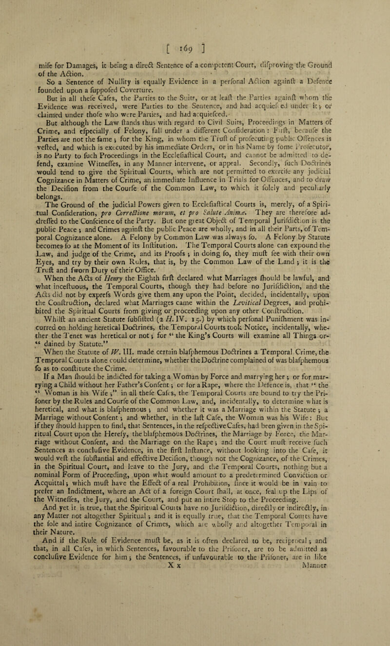 mife for Damages, it being a diredt Sentence of a competent Court, difpreving the Ground of the Adlion. So a Sentence of Nullity is equally Evidence in a perfonal Adlion againft a Defence founded upon a fuppofed Coverture. But in all thefe Cafes, the Parties to the Suits, or at leaf! the Parties againft whom the Evidence was received, were Parties to the Sentence, and had acquiefted under it;- or claimed under thofe who were Parties, and had acquiefced.- But although the Law ftands thus with regard to Civil Suits, Proceedings in Matters of Crime, and efpecially of Felony, fall under a different Confideration : Firft, becaufe the Parties are not the fame ; for the King, in whom the Truft of profecuting public Offences is vefted, and which is executed by his immediate Orders, or in his Name by fome i'rolecutor, is no Party to fuch Proceedings in the Ecclefiaftical Court, and cannot be admitted to de¬ fend, examine Witneffes, in any Manner intervene, or appeal. Secondly, fuch Doctrines would tend to give the Spiritual Courts, which are not permitted to exercife any judicial Cognizance in Matters of Crime, an immediate Influence in Trials for Offences, and to draw the Decifion from the Courfe of the Common Law, to which it foleiy and peculiarly belongs. The Ground of the judicial Powers given to Ecclefiaftical Courts is, merely, of a Spiri¬ tual Confideration, pro Ccrreftione morum, et pro Salute Anima. They are therefore ad- dreffed to the Confcience of the Party. But one great Objedt of Temporal Jurifdidlion is the public Peace ; and Crimes againft the public Peace are wholly, and in all their Parts, of Tem¬ poral Cognizance alone. A Felony by Common Law was always fo. A Felony by Statute becomes-fo at the Moment of its Inftitution. The Temporal Courts alone can expound the Law, and judge of the Crime, and its Proofs ; in doing fo, they muft fee with their own Eyes, and try by their own Rules, that is, by the Common Law of the Land ; it is the Truft and fworn Duty of their Office. When the Adis of Henry the Eighth firft declared what Marriages ffiould be lawful, and what inceftuous, the Temporal Courts, though they had before no Juril'didlion, and the Adis did not by exprefs Words give them any upon the Point, decided, incidentally, upon the Conftrudlion, declared what Marriages came within the hevitical Degrees, and prohi¬ bited the Spiritual Courts from giving or proceeding upon any other Conftrudlion. Whilft an ancient Statute fubflfted (2 H. IV. 15.) by which perfonal Puniffiment was in¬ curred on holding heretical Dodtrines, the Temporal Courts took Notice, incidentally, whe¬ ther the Tenet was heretical or not; for “ the King’s Courts will examine all Things or- “ dained by Statute.” When the Stacute of IV. III. made certain blafphemous Dodtrines a Temporal Crime, the Temporal Courts alone could determine, whether the Dodlrine complained of was blafphemous fo as to conftitute the Crime. If a Man fhould be indidted for taking a Woman by Force and marrying her ; or for mar¬ rying a Child without her Father’s Confent; or for a Rape, where the Defence is, that “ the “ Woman is his Wife in all thefe Cafes, the Temporal Courts are bound to try the Pri- foner by the Rules and Courfe of the Common Law, and, incidentally, to determine what is heretical, and what is blafphemous •, and whether it was a Marriage within the Statute ; a Marriage without Confent ; and whether, in the laft Cafe, the Woman was his Wife: But if they fhould happen to find, that Sentences, in the refpedliveCafes, had been given in the Spi¬ ritual Court upon the Hcrefy, the blafphemous Dodtrines, the Marriage by Force, the Mar¬ riage without Confent, and the Marriage on the Rape; and the Court muft receive fuch Sentences as concluflve Evidence, in the firft Inftance, without looking into the Cafe, it would veft the fubftantial and effedtive Decifion, though not the Cognizance, of the Crimes, in the Spiritual Court, and leave to the Jury, and the Temporal Courts, nothing but a nominal Form of Proceeding, upon what would amount to a predetermined Convidtion or Acquittal; which muft have the Effect of a real Prohibition, fince it would be in vain to prefer an Indidlment, where an Adt of a foreign Court fhall, at once, feal up the Lips of the Witneffes, the Jury, and the Court, and put an intire Stop to the Proceeding. And yet it is true, that the Spiritual Couits have no Jurifdidlion, diredtly or indircdtly, in any Matter not altogether Spiritual ; and it is equally true, that the Temporal Courts have the foie and intire Cognizance of Crimes, which ase wholly and altogether Temporal in their Nature. And if the Rule of Evidence muft be, as it is often declared to be, reciprocal ; and that, in all Cafes, in which Sentences, favourable to the Prifoner, are to be admitted as conclufive Evidence for him; the Sentences, if unfavourable to the Priloner, are in like X x Manner