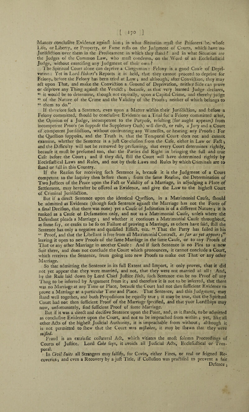 f L 170 ] Manner conclufi've Evidence againft him ; in what Situation mu ft the Prifoners be, whofe Life, or Liberty, or Property, or Fame refts on the Judgment of Courts, which have no Jurifdidion over them in the Predicament in which they ftand ? and in what Situation are the Judges of the Common Law, who muft condemn, on the Word of an Ecdefiaftical Judge, without exercifing any Judgment of their own? The Spiritual Court alone can deprive a Clergyman : Felony is a good Cau'e of Depri¬ vation: Yet in Lord Hobart's Reports it is held, that they cannot proceed to deprive for Felony, before the Felony has been tried at Law ; and although, after Conviction, they may ad upon That, and make the Conviction a Ground of Deprivation, neither Side can prove or difprove any Thing againft the Verdidt; becaufe, as that very learned Judge declares, “ it would be to determine, though not capitally, upon a Capital Crime, and thereby judge “ of the Nature of the Crime and the Validity of the Proofs; neither of which belongs to “ them to do.” If therefore fuch a Sentence, even upon a Matter within their Jurifdidion, and before a Felony committed, fhould be conclufive Evidence on a Trial for a Felonv committed after, the Opinion of a Judge, incompetent to the Purpofe, refulting (for aught appears,) from incompetent Proofs (as fuppofe the Suppletory Oath) will dired, or rule, a Jury and a Court of competent Jurifdidion, without confronting any Witneftes, or hearing any Proofs : For the Queftion ilippofes, and the Truth is, that the Temporal Court does not and cannot examine, whether the Sentence is a juft Conclufion from the Cafe, either in Law or Fad ; and the Difficulty will not be removed by prefuming, that every Court determines rightly, becaufe it muft be prefumed too, that the Parties did Right in bringing the full and true Cafe before the Court; and if they did, ftill the Court will have determined rightly by Ecdefiaftical Laws and Rules, and not by thofe Laws and Rules by which Criminals are to ftand or fall in this Country. If the Reafon for receiving fuch Sentence is, becaufe it is the Judgment of a Court competent to the Inquiry then before them ; from the fame Reafon* the Determination of Two Juftices of the Peace upon the Fad or Validity of a Marriage, in adjudging a Place of Settlement, may hereafter be offered as Evidence, and give the Law to the higheft Court of Criminal Jurifdidion. But if a aired Sentence upon the identical Queftion, in a Matrimonial Caufe, fhould be admitted as Evidence (though fuch Sentence againft the Marriage has not the Force of a final Decifion, that there was none) yet a Caufe of Jaditation is of a different Nature •, it is ranked as a Caufe of Defamation only, and not as a Matrimonial Caufe, unlefs where the Defendant pleads a Marriage ; and whether it continues a Matrimonial Caufe throughout, as fome fay, or ceales to be fo on Failure of proving a Marriage, as others have faid, ftill the Sentence has only a negative and qualified Effed, viz. “ That the Party has failed in his “ Proof, and that the Libellant is free from all Matrimonial Contrad, as far as yet appears leaving it open to new Proofs of the fame Marriage in the fame Caufe, or to any Proofs of That or any other Marriage in another Caufe : And if fuch Sentence is no Plea to a new Suit there, and does not conclude the Court which pronounces, it cannot conclude a Court, which receives the Sentence, from going into new Proofs to make out That or any other Marriage. So that admitting the Sentence in its full Extent and Import, it only proves, that it did not yet appear that they were married, and not, that they were not married at all : And, by the Rule laid down by Lord Chief Juftice Holt, fuch Sentence can be no Proof of any Thng to be inferred by Argument from it; and therefore it is not to be inferred, that there was no Marriage at any Time or Place, becaufe the Court had not then fufficicnt Evidence to prove a Marriage at a particular Time and Place. That Sentence, and this Judgment, may ftand well together, and both Propofitions be equally true ; it may be true, that the Spiritual Court had not then fufficient Proof of the Marriage fpecified, and that your Lordlhips may now, unfortunately, find fufficient Proof of fome Marriage. But if it was a dired and decifive Sentence upon the Point, and, as it ftands, to be admitted as conclufive Evidence upon the Court, and not to be impeached from within ; yet, like ail other Atls of the higheft Judicial Authority, it is impeachable from without; although it is not permitted to Ihevv that the Court was miftoften, it may be fhewn that they were mifled. Fraud is an extrinfic collateral Ad, which vitiates the moft folemn Proceedings of Courts of Juftice. Lord Coke fays, it avoids all Judicial Ads, Ecdefiaftical or Tem- Civil Suits all Strangers may falfify, for Covin., either Fines, or real or feigned Re¬ coveries ; and even a Recovery by a juft Title, if Collufion was pradifed to prevent a fair Defence ;
