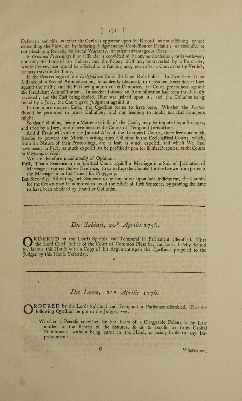 Defence ; and this, whether the Covin is apparent upon the Record, as not eftoining, or not demanding the View, or by fullering Judgment by Confeftion or Default ; or extrinfic, as not pleading a Releafe, collateral Warranty, or other advantageous Pleas. In Criminal Proceedings if an Offender is convided of Felony on Confeflion, or is outlawed, not only the Time of tne Felony, but the Felony itfelf may be traverfed by a Purchafer, whofe Conveyance would be affected as it Hands •, and, even after a Convidion by Verdid, he may traverfe the Time. In the Proceedings of the Ecclefiajlical Court the fame Rule holds. In Dyer there is an Inftance of a Second Adminiftration, fraudulently obtained, to defeat an Execution at Law againft die Firft * and the Fad; being admitted by Demurrer, the Court pronounced againft the fraudulent Adminiftration. In another Inftance an Adminiftration had been fraudule; t’y revoked \ and the Fad being denied, Iffue was joined upon it; and the Collufion being found by a Jury, the Court gave Judgment againft it. In the more modern Cafes, the Queftion fee ms to have been, Whether the Parties Ihould be permitted to prove Collufion j and not feeming to doubt but that Strangers might. So that Collufion, being a Matter extrinfic of the Caufe, may be imputed by a Stranger, and tried by a Jury, and determined by the Courts of Temporal Jurifdidion. And if Fraud will vitiate the Judicial Ads of the Temporal Courts, there feems as much Reafon to prevent the Mifchiefs arifing from Collufion in the Ecclefiaftical Courts, which, from the Nature of their Proceedings, are at leaft as much expofed, and which We find have been, in Fad, as much expofed, to be pradifed upon for fmifterPurpofes, as theCourts in IVeJlminJler Hall. We are therefore unanimoufly of Opinion: Firft, That a Sentence in the Spiritual Court againft a Marriage in a Suit of Jaditation of Marriage is not conclufive Evidence, fo as to ftop the Counfel for the Crown from proving the Marriage in an Indidment for Polygamy. But Secondly, Admitting fuch Sentence to be conclufive upon fuch Indidment, the Counfel for the Crown may be admitted to avoid the Effed of fuch Sentence, by proving the fame to have been obtained by Fraud or Collufion. Die Sabbatiy 20° Aprilis 1776. ORDERED by the Lords Spiritual and Temporal in Parliament aflembled, That the Lord Chief Juftice of the Court of Common Pleas be, and he is hereby defired to, favour this Houfe with a Copy of his Argument upon the Queftions propofed to the Judges by this Houfe Yefterday, Die Dunce, 220 Aprilis 1776. ORDERED by the Lords Spiritual and Temporal in Parliamet aflembled, That the following Queftion be put to the Judges, viz. Whether a Peerefs convided by her Peers of a Clergyable Felony is by Law intitled to the Benefit of the Statutes, fo as to excufe her from Capital Punifhment, without being burnt in the Hand, or being liable to any Im- prifonment ? 6 Whereupon,