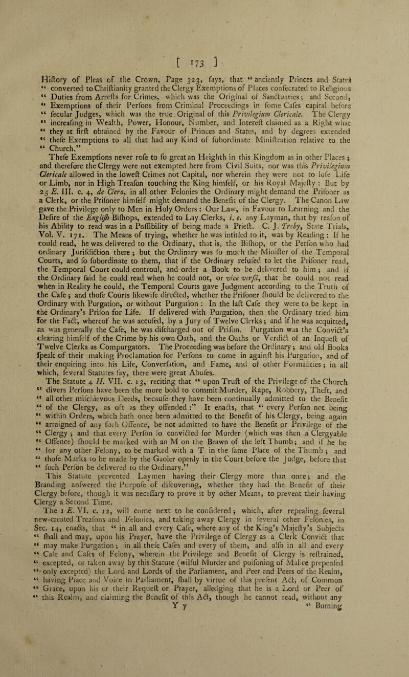 Hiflory of Pleas of the Crown, Page 323, fays, that “ anciently Princes and States “ converted to Chriftianity granted the Clergy Exemptions of Places confecrated to Religious “ Duties from Arrefts for Crimes, which was the Original of Sandluaries; and Second* “ Exemptions of their Perfons from Criminal Proceedings in fome Cafes capital before “ fecular Judges, which was the true Original of this Privilegium Clericale. The Clergy “ increafing in Wealth, Power, Honour, Number, and Interefl claimed as a Right what “ they at firft obtained by the Favour of Princes and States, and by degrees extended “ thefe Exemptions to all that had any Kind of fubordinate Miniftration relative to the “ Church.” Thefe Exemptions never rofe to fo great an Heighth in this Kingdom as in other Places ; and therefore the Clergy were not exempted here from Civil Suits, nor was this Privilegium Clericale allowed in the loweft Crimes not Capital, nor wherein they were not to lofe Life or Limb, nor in High Treafon touching the King himfelf, or his Royal Majefty : But by 25 E. III. c. 4, de Clero, in all other Felonies the Ordinary might demand the Prifoner as a Clerk, or the Priloner himfelf might demand the Benefit of the Clergy. The Canon Law gave the Privilege only to Men in Holy Orders: Our Law, in Favour to Learning and the Defire of the Englijh Bifhops, extended to Lay Clerks, i. e. any Layman, that by reafon of his Ability to read was in a Poffibility of being made a Prieft. C. J. Preby, State Trials, Vol. V. 171. The Means of trying, whether he was intitled to it, was by Reading : If he could read, he was delivered to the Ordinary, that is, the Bifhop, or the Perfon who had ordinary Jurifdidtion there; but the Ordinary was fo much the Minifler of the Temporal Courts, and fo fubordinate to them, that if the Ordinary refufed to let the Prifoner read, the Temporal Court could controul, and order a Book to be delivered to him ; and if the Ordinary faid he could read when he could not, or vice vcrfd, that he could not read when in Reality he could, the Temporal Courts gave Judgment according to the Truth of the Cafe ; and thofe Courts likewife directed, whether the Prifoner fhould be delivered to the Ordinary with Purgation, or without Purgation : In the laft Cafe they were to be kept in the Ordinary’s Prilon for Life. If delivered with Purgation, then the Ordinary tried him for the Fact, whereof he was accufed, by a Jury of Twelve Clerks ; and if he was acquitted, as was generally the Cafe, he was difcharged out of Prifon. Purgation was the Convidl’s clearing himfelf of the Crime by his own Oath, and the Oaths or Verdidt of an Inqueft of Twelve Clerks as Compurgators. The Proceeding was before the Ordinary; and old Books fpeak of their making Proclamation for Perfons to come in againft his Purgation, and of their enquiring into his Life, Converfation, and Fame, and of other Formalities; in all which, feveral Statutes fay, there were great Abufes. The Statute 4 H. VII. c. 13, reciting that “ uponTruft of the Privilege of the Church “ divers Perfons have been the more bold to commit Murder, Rape, Robbery, Theft, and 44 all other mifehievous Deeds, becaufe they have been continually admitted to the Benefit “ of the Clergy, as oft as they offended It enadts, that “ every Perfon not being 44 within Orders, which hath once been admitted to the Benefit of his Clergy, being again “ arraigned of any fuch Offence, be not admitted to have the Benefit or Privilege of the “ Clergy ; and that every Perfon fo convidted for Murder (which was then a Clergyable “ Offence) fhould be marked with an M on the Brawn of the left Thumb; and if he be “ for any other Felony, to be marked with a T in the fame Place of the Thumb ; and 44 thole Marks to be made by the Gaoler openly in the Court before the Judge, before that 44 fuch Perfon be delivered to the Ordinary.” This Statute prevented Laymen having their Clergy more than once; and the Branding anfwered the Purpofe of difeovering, whether they had the Benefit of their Clergy before, though it was neceffary to prove it by other Means, to prevent their having Clergy a Second Time. The 1 E. VI. c. 12, will come next to be confidered ; which, after repealing feveral new-created Treafons and Felonies, and taking away Clergy in feveral other Felonies, in Sec. 14, enadts, that 44 in all and every Cafe, where any of the King’s Majefty’s Subjects 44 fhall and may, upon his Prayer, have the Privilege of Clergy as a Clerk Convidt that “ may make Purgation; in all thefe Cafes and every of them, and alfo in all and every 44 Cafe and Cafes of Felony, wherein the Privilege and Benefit of Clergy is retrained, 44 excepted, or taken away by this Statute (wilful Murder and poifoning of Malice prepenfed ‘‘•only excepted) the Lord and Lords of the Parliament, and Peer and Peers of the Realm, 44 having Place and Voice in Parliament, fhall by virtue of this prefent Adt, of Common 44 Grace, upon his or their Requeft or Prayer, alledging that he is a Lord or Peer of 44 this Realm, and claiming the Benefit of this Adi, though he cannot read, without any Y y 44 Burning