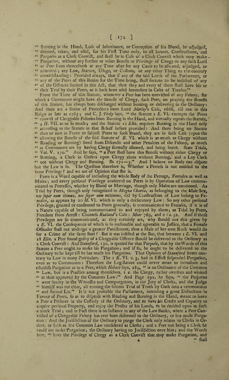 I * . [ 174 ] 44 Burning in the Hand, Lofs of Inheritance, or Corruption of his Blood, be adjudged, “ deemed, taken, and ufed, for his Firft Time only, to all Inrents, Conftrudions, and <s Purpofes as a Clerk Convict, and fhall be in Cafe of a Clerk Convid which may make .. “ Purgation, without any further or other Benefit or Privilege of Clergy to any fuch Lord “ or Peer from thenceforth at any Time after for any Caufe to be allowed, adjudged, or “ admitted ; any Law, Statute, Ufage, or Cuftom, or any other Thing to the contrary <{ notwithftanding : Provided always, that if any of the faid Lords of the Parliament, or 4t any of the Peers of this Realm for the Time being, fhall fortune to be indided of any 44 of the Offences limited in this Ad, that then they and every of them fhall have his or “ their Trial by their Peers, as it haih been ufed heretofore in Cafes of Treafond* From the Time of this Statute, whenever a Peer has been convicted of any Felony, for which a Commoner might have the Benefit of Clergy, fuch Peer, on praying the Benefit of this Statute, has always been difcharged without burning or delivering to the Ordinary: And there are a Series of Precedents from Lord Morley’s Cafe, 1666, till one in this Reign as late as 1765 ; and C. J. Treby fays, 44 the Statute 1 E. VI. exempts the Peers 44 convid of Clergyable Felonies from Burning in the Hand, and virtually repeals the Statute, 44 4 H. VII. as to fo much; and the Statute 18 Eliz. requires Burning in the Hand only 44 according to the Statute in that Behalf before provided : And there being no Statute “ then or now in Force to fubjeCt Peers to fuch Brand, they are in fuch Cafe (upon the “ allowing the Benefit of the faid Statute of E. VI. which is as much as Clergy without 44 Reading or Burning) freed from Difcredit and other Penalties of the Felony, as mudh 44 as Commoners are by having Clergy formally allowed, and being burnt. State Trials, 44 Vol. V. 170.” And he fays, 44 a Peer fhall have this Benefit without either Clergy or “ Burning, a Clerk in Orders upon Clergy alone without Burning, and a Lay Clerk “ not without Clergy and Burning. Ib. 172—3/* And I believe no Body can difpute but the Law is fo. The Queftion therefore is. Whether a Peerefs is not entitled to the fame Privilege ? and we are of Opinion that (he is. Peers is a Word capable of including the whole Body of the Peerage, Females as well as Males ; and every perfonal Privilege conferred on Peers is by Operation of Law commu¬ nicated to Peerefies, whether by Blood or Marriage, though only Males are mentioned. As Trial by Peers, though only recognized in Magna Chart a, as belonging to the Male Sex, rice fuper eum ibimus, nec fuper eum mittemus, did by ConftruCtion of Law belong to Fe¬ males, as appears by 20 H. VI. which is only a declaratory Law : So any other perfonal Privilege, granted or confirmed to Peers generally, is communicated to Females, if it is of a Nature capable of being communicated to and enjoyed by them; as Trial by Peers, Freedom from Arreft : Countefs Rutland’s Cafe : Moor 769, and 2 Co. 52. And if thofe Privileges are fo communicated, as they certainly are, why Ihould not this given by 1 E. VI. the Confequence of which is io reafonable and agreeable to Juftice, that a Female Offender fhall not undergo a greater Punifhment, than a Male of her own Rank would do for a Crime of the fame Sort ? But it was infilled at the Bar, that between 1 E. VI. and 18 Eliz. a Peer found guilty of a Clergyable Offence fhould be delivered to the Ordinary as a Clerk Convid: And Stamford, 130, is quoted for that Purpofe, that by theWords of this Statute a Peer ought.to make his Purgation; and if fo, he ought to be delivered to the Ordinary to be kept till he has made his Purgation. That Opinion of Stauriford feems con¬ trary to Law in many Particulars. The 1 E. VI. c. 3, had in Effed fufpended Purgation, even as to Commoners : Therefore the Legiflature could never mean to introduce and eftablifh Purgation as to a Peer, which Hobart fays, 289, “ is no Ordinance of the Common 44 Law, but is a Pradice among themfelves, i. e. the Clergy, rather overfeen and winked 44 at than approved by the Common LawAnd Page 291, he fays, 44 the Perjuries 44 were fundry in the Witnelfes and Compurgators, in the Jury of Clerks, and the Judge 44 himi'df was not clear, all turning the folemn Trial of Truth by Oath into a ceremonious 44 and formal Lie.’* It is not probable the Parliament, intending a great DiftinCtion in Favour of Peers, fo as to difpenfe with Reading and Burning in the Hand, meant to leave a Peer a Prifoner in the Cuftody of the Ordinary, and to haveiiis Credit and Capacity to acquire perfonal Property, and enjoy the Profits of his Lands, to be decided upon in fuch a mock Trial ; and in Fad there is no Inftance in any of the Law Books, where a Peer Con¬ victed of a Clergyable Felony has ever been delivered to the Ordinary, or has made Purga¬ tion : And the Jurifdidion of the Ordinary to purge the Clerk only relates to Clerks in Or¬ ders, or fuch as the Common Law confidered as Clerks; and a Peer not being a Clerk he could not make Purgation ; the Ordinary having no Jurifdidion over him ; and the Words here, 44 have the Privilege of Clergy as a Clerk ConviCt that may make Purgation, and