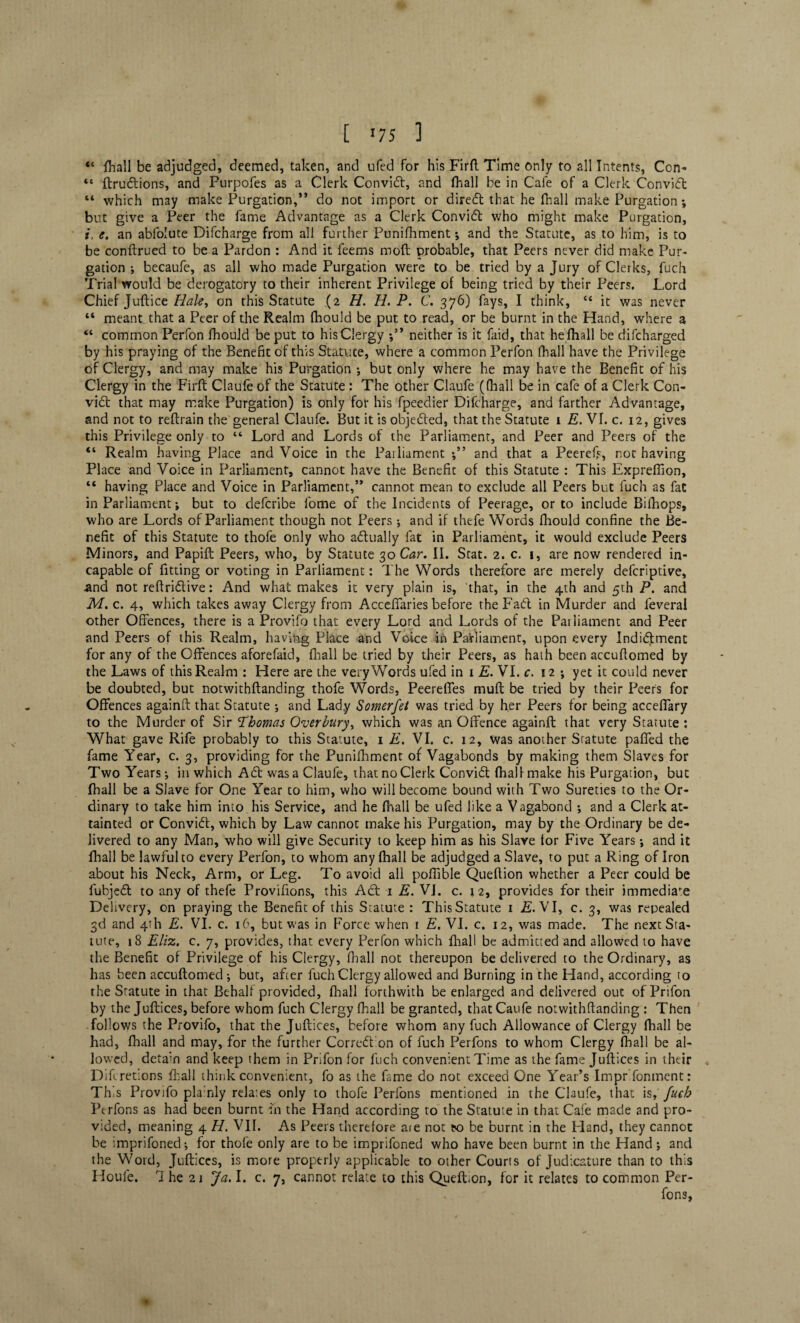[ *75 1 “ jThall be adjudged, deemed, taken, and ufed for his Firft Time only to all Intents, Con- “ ftruflions, and Purpofes as a Clerk Convift, and fhall be in Cafe of a Clerk Convidt “ which may make Purgation/’ do not import or diredt that he fhall make Purgation ; but give a Peer the fame Advantage as a Clerk Convidl who might make Purgation, i, e. an abfolute Difcharge from all further Punifhment; and the Statute, as to him, is to be conftrued to be a Pardon : And it feems mod probable, that Peers never did make Pur- gation ; becaufe, as all who made Purgation were to be tried by a Jury of Clerks, fuch Trial would be derogatory to their inherent Privilege of being tried by their Peers. Lord Chief Juftice Hale, on this Statute (2 H. H. P. C. 376) fays, I think, u it was never “ meant that a Peer of the Realm fhould be put, to read, or be burnt in the Hand, where a “ common Perfon fhould be put to his Clergy •/* neither is it faid, that he fhall be difcharged by his praying of the Benefit of this Statute, where a common Perfon (hall have the Privilege of Clergy, and may make his Purgation *, but only where he may have the Benefit of his Clergy in the Firft Claufe of the Statute: The other Claufe ((hall be in cafe of a Clerk Con- vidt that may make Purgation) is only for his fpeedier Difcharge, and farther Advantage, and not to reftrain the general Claufe. But it is objected, that the Statute 1 E. VI. c. 12, gives this Privilege only to “ Lord and Lords of the Parliament, and Peer and Peers of the “ Realm having Place and Voice in the Parliament and that a Peeref?, not having Place and Voice in Parliament, cannot have the Benefit of this Statute : This Exprefiion, “ having Place and Voice in Parliament,” cannot mean to exclude all Peers but fuch as faC in Parliament; but to defcribe fome of the Incidents of Peerage, or to include Bifhops, who are Lords of Parliament though not Peers; and if thefe Words fhould confine the Be¬ nefit of this Statute to thofe only who adtually fat in Parliament, it would exclude Peers Minors, and Papift Peers, who, by Statute 30 Car. II. Scat. 2. c. i, are now rendered in¬ capable of fitting or voting in Parliament: The Words therefore are merely defcriptive, and not reftridtive: And what makes it very plain is, that, in the 4th and 5th P. and M. c. 4, which takes away Clergy from Acceflaries before the Fad in Murder and feveral other Offences, there is a Provifo that every Lord and Lords of the Parliament and Peer and Peers of this Realm, having Place and Voice in Parliament, upon every Indidment for any of the Offences aforefaid, fhall be tried by their Peers, as hath been accuftomed by the Laws of this Realm : Here are the very Words ufed in 1 E. VI. c. 12 ; yet it could never be doubted, but notwithstanding thofe Words, Peerefifes muft be tried by their Peers for Offences againft that Statute •, and Lady Somerfet was tried by her Peers for being acceflary to the Murder of Sir Thomas Over bury, which was an Offence againft that very Statute : What gave Rife probably to this Statute, 1 E. VI. c. 12, Was another Statute paffed the fame Year, c. 3, providing for the Punifhment of Vagabonds by making them Slaves for Two Years; in which Ad was a Claufe, thatnoClerk Convid (hall make his Purgation, but fhall be a Slave for One Year to him, who will become bound with Two Sureties to the Or¬ dinary to take him into his Service, and he fhall be ufed like a Vagabond •, and a Clerk at¬ tainted or Convid, which by Law cannot make his Purgation, may by the Ordinary be de¬ livered to any Man, who will give Security to keep him as his Slave tor Five Years •, and it fhall be lawfuho every Perfon, to whom any fhall be adjudged a Slave, to put a Ring of Iron about his Neck, Arm, or Leg. To avoid all poftible Queflion whether a Peer could be fubjed to any of thefe Provifions, this Ad 1 E. Vi. c. 12, provides for their immediate Delivery, on praying the Benefit of this Statute : This Statute 1 E. VI, c. 3, was repealed 3d and 4th E. VI. c. 16, but was in Force when 1 E. VI. c. 12, was made. The next Sta¬ tute, 18 Eliz. c. 7, provides, that every Perfon which fhall be admitted and allowed to have the Benefit of Privilege of his Clergy, fnall not thereupon be delivered to the Ordinary, as has been accuftomed ; but, after fuch Clergy allowed and Burning in the Hand, according to the Statute in that Behalf provided, fhall forthwith be enlarged and delivered out ofPrifon by the Juftices, before whom fuch Clergy (hall be granted, that Caufe notwithftanding : Then follows the Provifo, that the Juftices, before whom any fuch Allowance of Clergy (hall be had, fhall and may, for the further Correction of fuch Perfons to whom Clergy fhall be al¬ lowed, detain and keep them in Prifon for fuch convenient Time as the fame Juftices in their „ Difcretions fhall think convenient, fo as the fame do not exceed One Year’s Impr'fonment: This Provifo pla:nly relates only to thofe Perfons mentioned in the Claufe, that is, fuch Perfons as had been burnt in the Hand according to the Statute in that Cafe made and pro¬ vided, meaning 4 H. VII. As Peers therefore ate not eo be burnt in the Hand, they cannot be imprifoned-, for thofe only are to be imprifoned who have been burnt in the Hand; and the Word, Juftices, is more properly applicable to other Courts of Judicature than to this Houle. 7 he 21 Ja. I. c. 7, cannot relate to this Queflion, for it relates to common Per¬ fons,