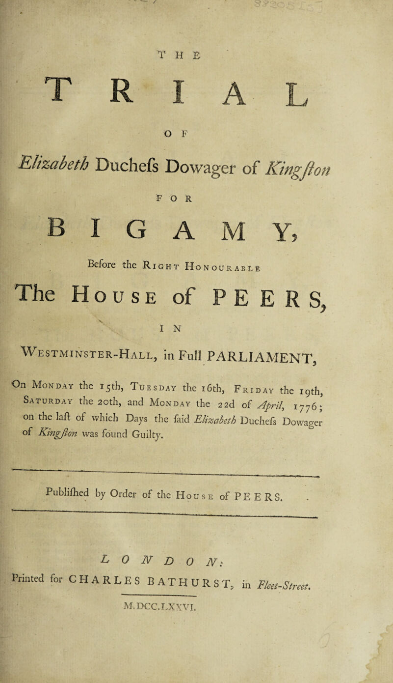 S' THE O F Elizabeth Duchefs Dowager of King ft on FOR bigamy. Before the Right Honourable The House of PEERS, IN Westminster-Hall, in Full PARLIAMENT On Monday the 15th, Tuesday the i6th, Friday the 19th, Saturday the 20th, and Monday the 22d of April, 1776; on the laft of which Days the faid Elizabeth Duchefs Dowager of Kingjlon was found Guilty. Publifhed by Order of the House of PEERS. LONDON: Printed for CHARLES BATHURST, in Fleet-Street, M.DCC.LXXVI.