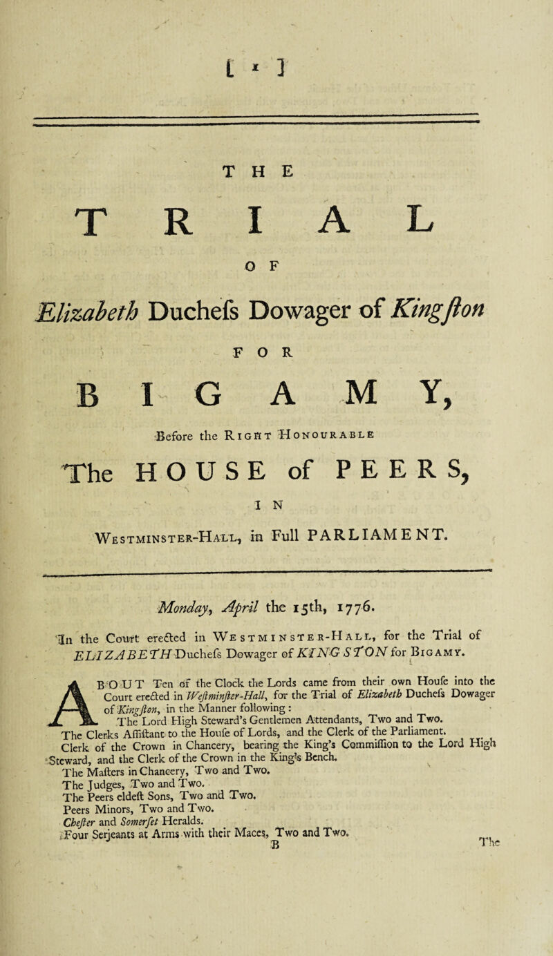 L * ] THE T R I A L O F Elizabeth Duchefs Dowager of Kingfion ) FOR BIG A M Y, ^Before the Right Honourable The HOUSE of PEERS, IN Westminster-Hall, m Full PARLIAMENT. Mondayj April the 15th, 1776. ‘In the Ccm^t ereded in We sTM i N ste r-Hall, for the Trial of Dowager q{ KINGSTON for Bigamy. ABU 'UT Ten of the Clock the Lords came from their own Houfe into the Court in Wejlminfter-Hall, for the Trial of Elizabeth Duchefs Dowager oiEingfton, in the Manner following : . The Lord High Steward’s Gentlemen Attendants, Two and Two. The Clerks Affiftant to the Houfe of Lords, and the Clerk of the Parliament. Clerk of the Crown in Chancery, bearing the King’s Commiflion to the Lord High “Steward, and the Clerk of the Crown in the King’-s Bench. The Mailers in Chancery, Two and Two, The Judges, Two and Two. The Peers eldeft Sons, Two and Two. Peers Minors, Two and Two. Chefter and Somerfet Heralds. Tour Serjeants at Arms with their Maccq, Two and Two. The