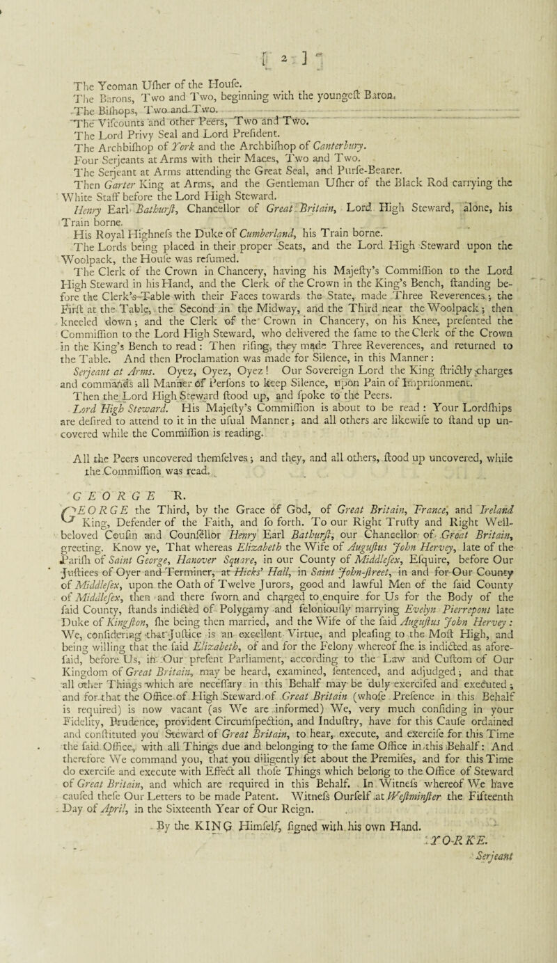 The Yeoman Uflier of the Houfe. The Barons, Two and Two, beginning with the youngefl: Baron, -The B-iihops, Two.and-Two. . 'The Vifcounts and other Peers, 'Two and'TvVb. The Lord Privy Seal and Lord Prefident. The Archbifhop of York and the Archbifhop of Canterhiry. Four Serjeants at Arms with their Maces, Two and Two. The Serjeant at Arms attending the Great Seal, and Purfe-Bearer. Then Garter King at Arms, and the Gentleman Ulher of the Black Rod carrying the White Staff before the Lord High Steward. Henry KzrY Baihurji^ Chancellor of GreatiBritain^ Lord High Steward, alone, his Train borne. His Royal Highnefs the Duke of Cumberland, his Train borne. The Lords being placed in their proper Seats, and the Lord High Stev/ard upon the Woolpack, the Houfe was refumed. The Clerk of the Crown in Chancery, having his Majefty’s Commiffion to the Lord High Steward in hisPIand, and the Clerk of the Crown in the King’s Bench, ftanding be¬ fore the Clerk’s-Table with their Faces towards the State, made Three Reverences-, the Firff at the. Table, the Second .in the Midway, and the Third near the Woolpackthen kneeled down; and the Clerk of the'Crown in Chancery, on his Knee, prefented the Commiffion to the Lord High Steward, who delivered the fame to the Clerk of the Crown in the King’s Bench to read : Then rifing, they made Three Reverences, and returned to the Table. And then Proclamation was made for Silence, in this Manner: Serjeant at Arms. Oyez, Oyez, Oyez ! Our Sovereign Lord the King ftridlly y;harges and commartds all Manner bf Perfons to keep Silence, upon Pain of Impnlbnment. Then the Lord High Steward food up, and fpoke to the Peers. Lord High Steward. His Majefy’s Commiffion is about to be read : Your Lordfliips are defired to attend to it in the ufual Manner; and all others are likewife to (land up un¬ covered while the Commiffion is reading. All the Peers uncovered themfelves; and they, and all others, flood up uncovered, while the Commiffion was read. GEORGE R. f^EO RG E the Third, by the Grace bf God, of Great Britain, France, Ireland King, Defender of the Faith, and fo forth. To our Right Trnfty and Right Well- beloved Coufin and Counl?lior Henry Earl Bathurjl, our Chancellor- of .Great Britain, greeting. Know ye. That whereas Elizabeth the Wife of Augufttis John Hervey, late of the •Parifh of Saint George, Hanover Square, in our County of Middlefex, Efquire, before Our ■Juftiees of Oyer and Terminer, at /Az//, \n Saint John-Jireet, in and for-Our County oi Middlefex, upon the Oath of Twelve Jurors, good and lawful Men of the faid County Middlefex, then and there fworn and charged to.enquire for Us for the Body of the faid County, Hands indifled of Polygamy and feloniouffy marrying Evelyn Pierrepont late Duke of Kingfton, flie being then married, and the Wife of the faid Augujlus John Hervey : We, confidering-that'Ju(lice is an excellent Virtue, and pleafing to the Moft High, and being willing that the faid Elizabeth, of and for the Felony whereof fhe is indibled as afore- faid, before Us, in':Our prefent Parliament,'according to the Law and Cuftom of Our Kingdom of Great Britain, may be heard, examined, fentenced, and adjudged; and that all other Things-which are neceffary in this Behalf may be duly exercifed and executed; and for that the Office, of .High .Steward.of Great Britain (whofe Prefence in this Behalf is required) is now vacant (as We are informed) We, very much confiding in your Fidelity, Prudence, provident Circumfpedlion, and Induftry, have for this Caufe ordained and conftituted you Steward of Great Britain, to hear, execute, and eXercife for this Time the faid. Office,, with all Things due and belonging to the fame Office in.this Behalf: And therefore We command you, that you diligently fet about the Premifes, and for this Time do exercife and execute with Effebl all thofe Things which belong to the, Office of Steward of Great Britain, and which are required in this Behalf. . In Witnefs w'hereof We have caufed thefe Our Letters to be made Patent. Witnefs .zt fVeJlminJier the Fifteenth . Day of April, in the Sixteenth Year of Our Reign. . By the KINQ Himfelf, figned with.his own Hand. ’.rO^RKE. Serjeant