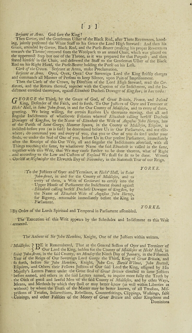 £ 3 ] Serjeant at Arms. God fave the King ! Then Garter., and the Gentleman Uiher of the Black Rod, after Three Reverences, kneel¬ ing, jointly prefented the White Staff to his Grace the Lord High Steward; And then his Grace, attended hy Garter., Black Rod, and the Purfe-Bearer (making his proper Reverences towards the Throne) removed from the Woolpack to an armed Chair, which was placed on the uppermoft Step but one of the Throne, as it was prepared for that Purpofe; and then feated himfelf in the Chair, and delivered the Staff to the Gentleman Ufher of the Black Rod on his Right Hand, the Purfe-Bearer holding the Purfe on his Left. Clerk of the Crown. Serjeant at Arms, make Proclamation. Serjeant at Arms. Oyez, Oyez, Oyez! Our Sovereign L.ord the King llriftly charges and commands all Manner of Perfons to keep Silence, upon Pain of Imprifonment. Then the Clerk of the Crown, by Direeflion of the Lord High Steward, read the Crr- thrari., and the Return thereof, together with the Caption of the Indictment, and the In¬ dictment certified thereupon, Elizabeth Duchefs Dowager of Kingjion in hac verba: ^jjEORGE the Third, by the Grace of God, of Great Britain, France, and Ireland ^ King, Defender of the Faith, and fo forth. To Our Juftices of Oyer and Terminer at Hicks’ Hall, in Saint John-Jireet, in and for Our County of Middlefex, and to every of them, greeting. We being willing, for certain Reafons Us thereunto moving, that all and fingular Indictments of whatfoever Felonies whereof FJrzabeth calling herfelf Duchefs .Dowager of-Kingjion, by the Name of' Elizabeth tho Wife of Augujlus John Hervey, late of the- Parifli of Saint George, Hanover Square, in the County of Middlefex, Efquire, is indicted-before you (as is faid) be determined before Us in Our Parliament, and not elfe- where do command you and every of you, that you or One of you do fend under your ■ Seals, or under the Seal of One of you, before Us in Our prefent Parliament, immediately after- the Receipt of this Our Writ, all and fingular the Indictments nforefaid, with all Things touching:the fame, by whatfoever Name xKq Elizabeth is called in the fame, ; together with this Writ, that We may caufe further to be done thereon, what of Rio-ht . ..and according to the Law and Cuftom of England We fhall fee fit to be done. Witi^efs H. Qiirfelf at IFeJiminJicr the Eleventh Day oI^November, in the Sixteenth Year of our Reign. rORKE. -To the Juftices^ of Oyer and'Terminer, at Hicks’ Hail, in John-ftreet, in and for the County of Middlefex, and to every of them,, a Writ of Certiorari to certify into the Upper Houfe-of Parliament the Indictment found againfl } Elizabeth calling herfelf Uuchefs'Dowager olKingJlon, by the Name of Elizabeth Wife of Augufins John Hervey, for Bigamy, returnable immediately before the King in Parliament. rORKE. J®y Order, of'the Lords Spiritual and Temporal in Parliament aflembled. The '-’Ejteciuion of this Writ appears by the Schedules and Indictment to this Writ ■ .-annexed. The Anfwer of S'w John Hawkins, Knight, One of the Juftices within written. i'Middlefex. j ■!:>£ it Remembered, That at the General Seffion of Oyer and Terminer of 3 Our Lord the King, holden for the County of Middlefex at Hicks’ Hall,' in ' Saint John-jireet, in the faid County, on Monday the Ninth Day of January, in the Fifteenth Year of the Reign of Our Sovereign Lord George the Third, King of Great Britain, and fo forth, before Sir John Hawkins, Knight, John Cox, David Wilmot, John Brettell, •Efquires, and Others their Fellows Juftices of Our faid Lord the King, afligned by His Majefty’s Letters Patent under -the Great Seal of Great Britain directed to fame Juftices - before named, and others in the faid Letters named, to inquire more fully the Truth by 1 the Oath of good and lawful Men- of tlie faid County of Middlefex, and by other Ways, Means, and Methods by which they fhall or may better Enow (as well within Liberties as without) by vEom the Truth of the Matter may be better known, of all Treafons, Mif- prifions of Treafon, InfurreClions, Rebellions, Counterfeitings, Clippings, Wafhings, falfc ^^doinings, and other Falfities of the Money oi Great Britain and other Kingdoms and Dominions