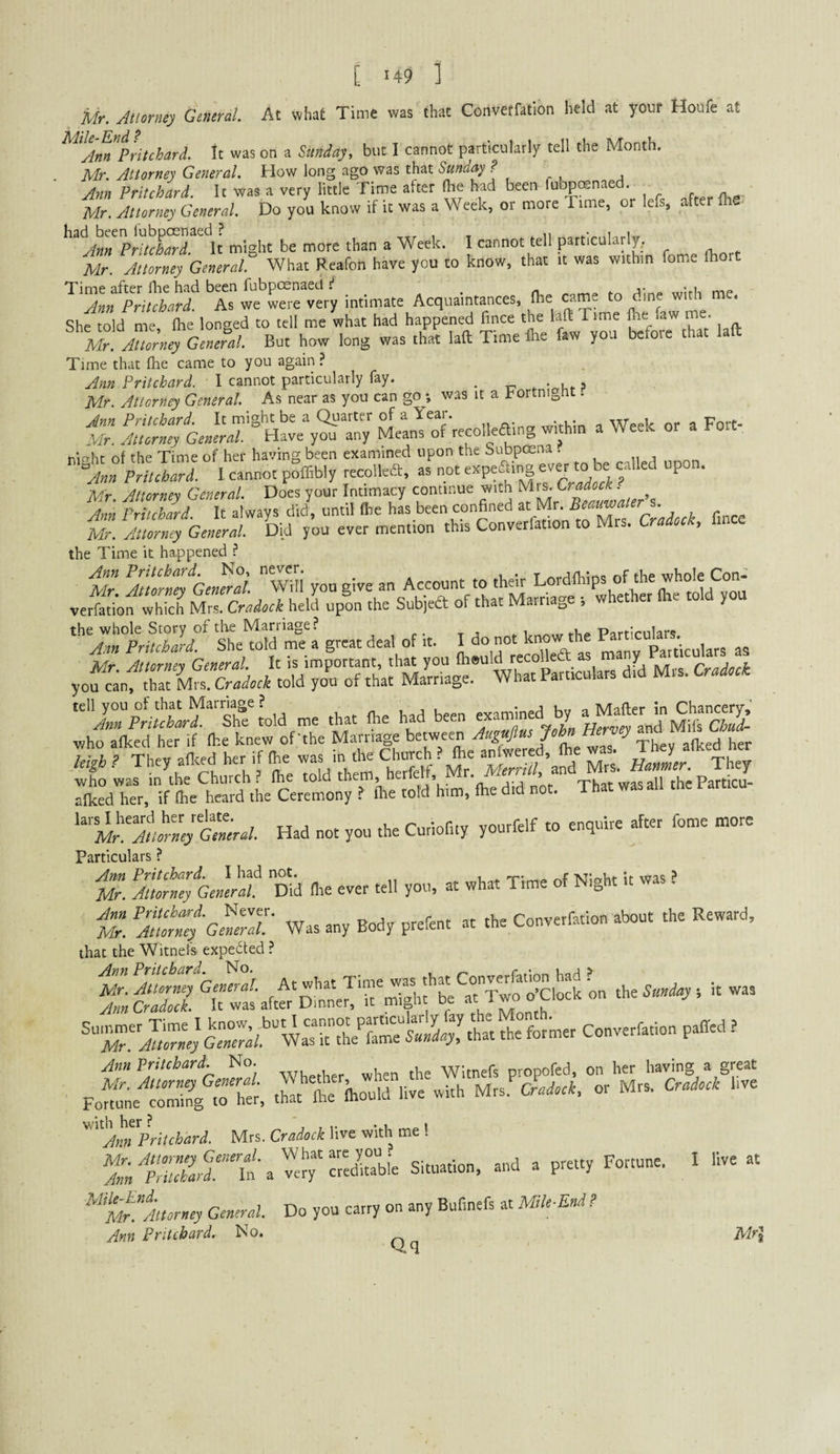 [ '49 ] Mr. Atloney General. At what Time was that Convetfation held at your Houfe at Ann Pritchard, tt was on a Stmday, but I cannot particular!/ tell the Month. Mr. Attorney General. How long ago was that Sunday ? Ann Pritchard. It was a very little Time after (he hjrd been iubpoenaed Mr. Attorney General. Do you know if it was a Week, or more Time, or lefs, after fhe> ^^^'^Am'^P^itctard It might be more than a Week. I cannot tell particularly,. Mr. Attorney General. What Reafon have you to know, that it was within fome (hort Time after fhe had been fubpoenaed i . j- Ann Pritchard. As we were very intimate Acquaintances, Ihe came ^o .me wi i She told me fhe longed to tell me what had happened fince the laft Time fire faw me. Mr General. But how long was that laa Time Ihc fa* you bufote that laft Time that fhe came to you again? Ann Pritchard. 1 cannot particularly fay. _ Mr. Attorney General. As near as you can goy, was it a Fortnij^ht. Ann Pritchard. It might be a Quarter of a Iceai. wiruin a Week or a Fort- Mr. Attorney General. Have you any Means of recolleamg within a Weelc or a eiicThr of the Time of her having been examined upon the bubpoena . I cannot pSffibly recoilca. - oSr rilways J, «„til Ihe hL been confined « Mr Mr. Attorney General. Did you ever mention this Convetfation to Mrs. Cradocte, lince the Time it ha.ppened ? Mr ^ImrmGeMrd. wili you give an Account to their “* vertofwhich MZcradock\eM upon the Subjea of that Matriage whethet Ihe told you the whole Story of tlie Marriage? . , r. t j * i P^^rrlmlars Ann Pritchard. She told me a great deal of it. I o no c manv Particulars as Mr Attorney General. It is important, that you fheuld recoUedf as m y yo^'nftrarM.. told you of that Marriage. What Particulars did Mrs. Cradock tell you of that Marriage ? u . n ^ lyorl been examined by a Mailer in Chancery,’ Theyafi^d het ifihe was in yeai^h^ SX'r; if fli\ he^rd .he ? (he told’him. lhe did not. That wasall the Particu- '^'m^M^rne^tLal. Had not you the Cutiofity yourfelf to enquire after fome more Particulars ? tr. Amrne%ne^^ Kd (lie ever tell you, at what Time of Night it was ? ’AttoX'-G^eTI- Was any Body prefent at the Convetfation about the Reward, that the Witnefs expebted ? Ann Pritchard. No. her having a ZornZ General. Whether, when the Witnefs propofed on Fotne coming m her, that fte Ihould live with Mrs. Cradoek. or '“'Ann'^Pritchard. Mrs. Cradock live with me ! ^InfZaat'u Situation, and a pretty Fortune. ^'“Mrl'Morney General. Do you carry on any Bufinefs at Mile-End ! Ann Pritchard. No. great Mrs. Cradock live I live at Mrl