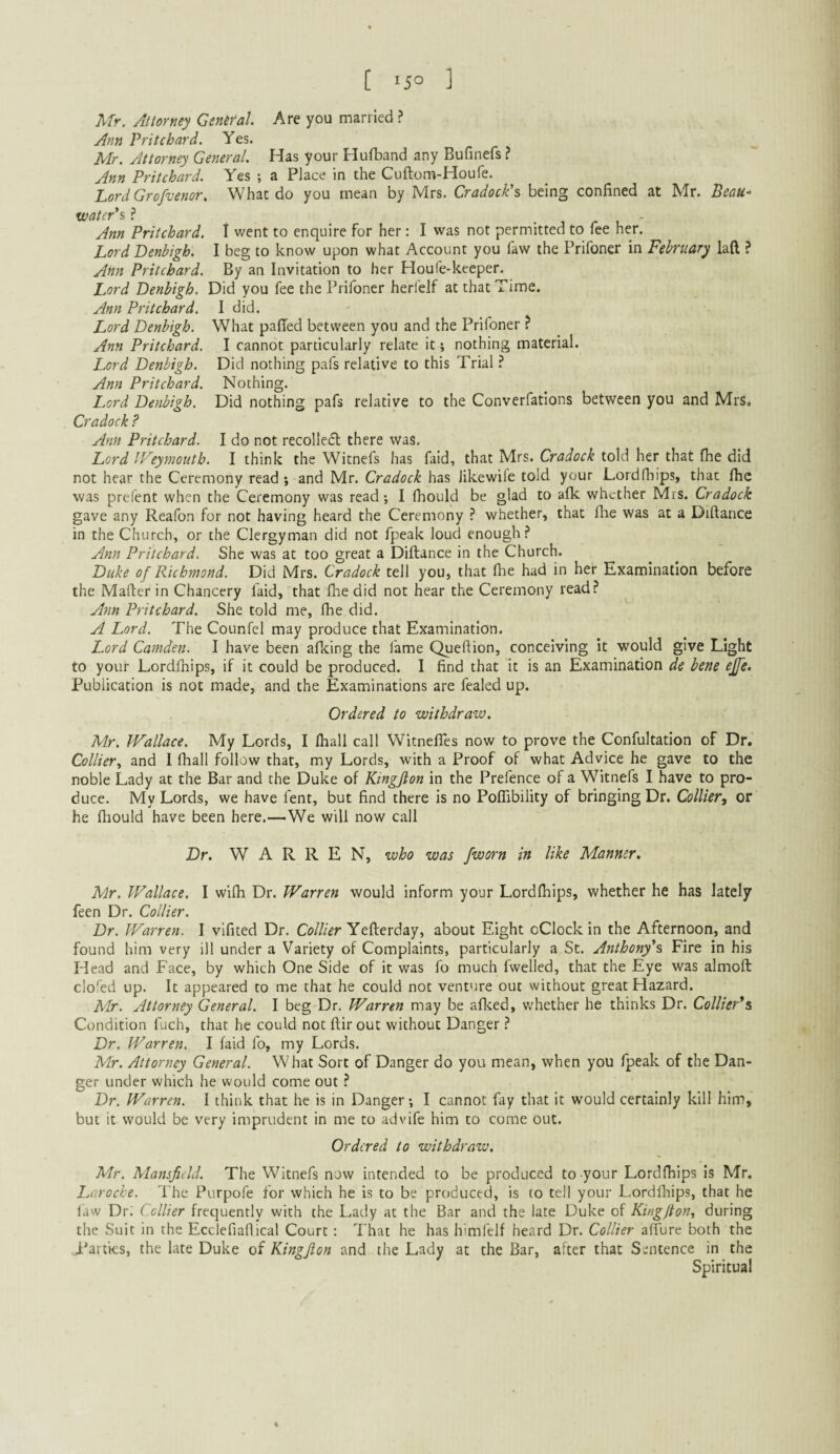 [ 15° ] Mr. Attorney GsntYal Are you married ? Ann Pritchard. Yes. Mr. Attorney General. Has your Hufband any Bufinefs ? Ann Pritchard. Yes ; a Place in the Cuftom-Houfe. Lord Grofvenor. What do you mean by Mrs. Cradock’s being confined at Mr. Beau- tvater's ? _ . i /- i ' Ann Pritchard. I went to enquire for her: I was not permitted to fee her. Lord Denbigh. I beg to know upon what Account you faw the Prifoner in February laft ? Ann Pritchard. By an Invitation to her Houfe-keeper. Lord Denbigh. Did you fee the Prifoner herfelf at that Time. Ann Pritchard. I did. Lord Denbigh. What palled between you and the Prifoner ? Ann Pritchard. I cannot particularly relate it; nothing material. Lord Denbigh. Did nothing pafs relative to this Trial ? Ann Pritchard. Nothing. L.ord Denbigh. Did nothing pafs relative to the Converfatlons between you and Mrs. Cradock ? Ann Pritchard. I do not recollecSl there was. Lord IVeymoutb. I think the Witnefs has faid, that Mrs. Cradock told her that fhe did not hear the Ceremony read ; and Mr. Cradock has likewife told your Lordfhips, that flie was prefent when the Ceremony was read; I fhould be glad to afk whether Mrs. Cradock gave any Reafon for not having heard the Ceremony ? whether, that llie was at a Diftance in the Church, or the Clergyman did not fpeak loud enough? Ann Pritchard, She was at too great a Diftance in the Church. Duke of Richmond. Did Mrs. Cradock tell you, that (he had in her Examination before the Mafter in Chancery faid, that fhe did not hear the Ceremony read? Ann Pritchard. She told me, fhe did. A Lord. The Counfel may produce that Examination. Lord Camden. I have been aflcing the lame Queftion, conceiving it would give Light to your Lordfhips, if it could be produced. I find that it is an Examination de bene ejfe. Publication is not made, and the Examinations are fealed up. Ordered to withdraw. Mr. Wallace. My Lords, I lhall call Witnefles now to prove the Confultation of Dr, Collier., and I fhall follow that, my Lords, with a Proof of what Advice he gave to the noble Lady at the Bar and the Duke of Kingfton in the Prefence of a Witnefs I have to pro¬ duce. My Lords, we have fent, but find there is no Poflibility of bringing Dr. Collier, or he ftiould have been here.—We will now call Dr. WARREN, who was /worn in like Manner. Mr. Wallace. I wifti Dr. Warren would inform your Lordfiiips, whether he has lately feen Dr. Collier. Dr. Warren. I vifited Dr, Co///^r Yefterday, about Eight cClock in the Afternoon, and found him very ill under a Variety of Complaints, particularly a St. Anthony's Fire in his Head and Face, by which One Side of it was fo much fwelled, that the Eye was almoft clofed up. It appeared to me that he could not venture out without great Hazard. Mr. Attorney General. I beg Dr. Warren may be aflced, v.'hether he thinks Dr. Collier's Condition fuch, that he could not ftir out without Danger ? Dr. Warren. I faid fo, my Lords. Mr. Attorney General. What Sort of Danger do you mean, when you fpeak of the Dan¬ ger under which he would come out ? Dr. Warren. I think that he is in Danger; I cannot fay that it would certainly kill him, but it would be very imprudent in me to advife him to come out. Ordered to withdraw. Mr. Mansfield. The Witnefs now intended to be produced to your Lordfhips is Mr. Laroche. The Purpofe for which he is to be produced, is to tell your Lordfiiips, that he law Dr.' Collier frequently with the Lady at the Bar and the late Duke of King/ton, during the Suit in the Ecclefiaflical Court: That he has himfelf heard Dr. Collier allure both the .Parties, the late Duke of Kingfion and the Lady at the Bar, after that Sentence in the Spiritual