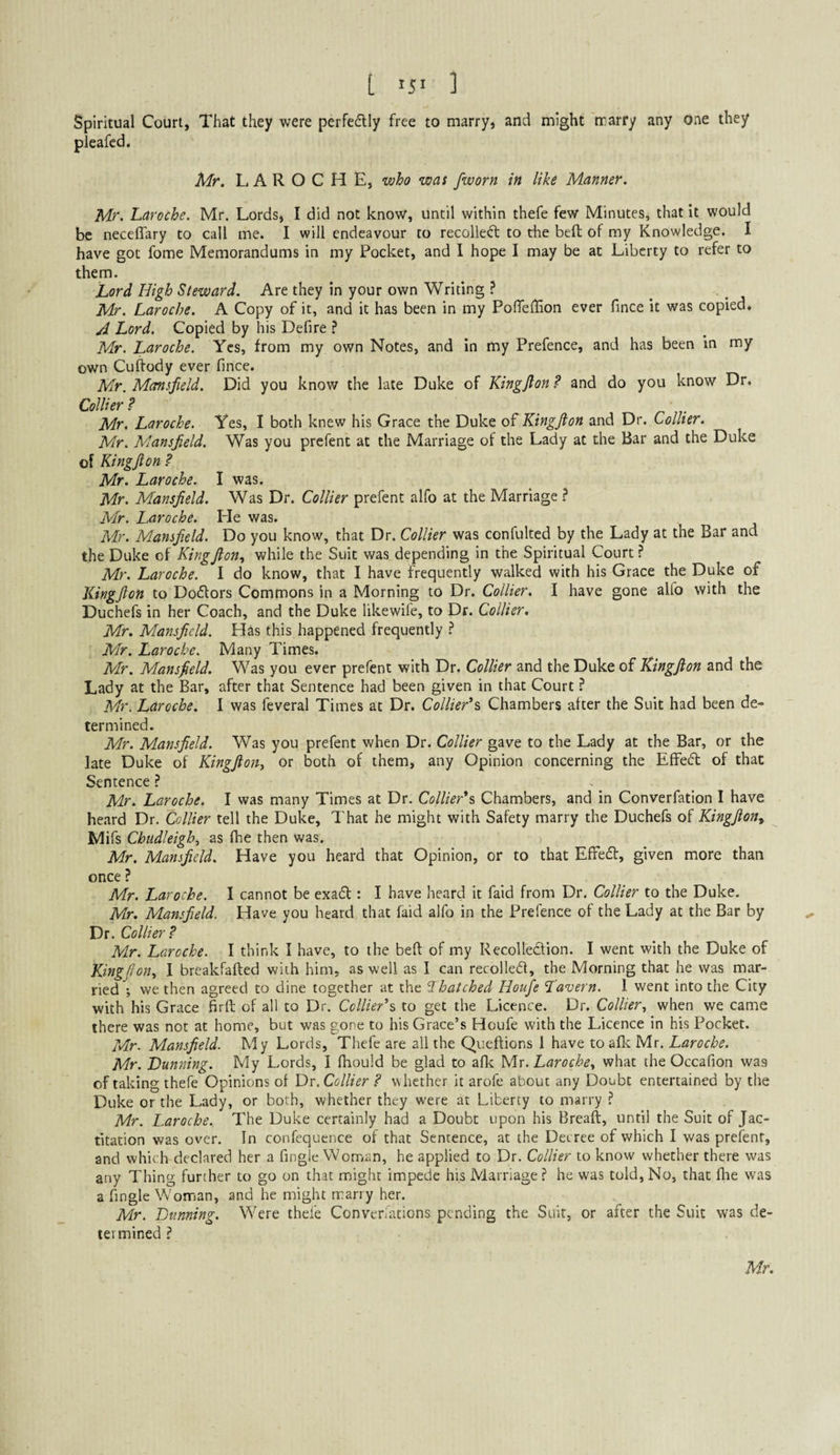 t ] Spiritual Court, That they were perfedly free to marry, and might marry any one they pleafcd. Mr. LAROCHE, who was [worn in like Manner. Mr. Laroche. Mr. Lords, I did not know, until within thefe few Minutes^ that It would be necelTary to call me. I will endeavour to recoiled to the bed of my Knowledge. I have got fome Memorandums in my Pocket, and I hope I may be at Liberty to refer to them. Lord High Steward. Are they in your own Writing ? ^ , Mr. Laroche. A Copy of it, and it has been in my Pofieilion ever fince it was copied. A Lord. Copied by his Defire ? Mr. Laroche. Yes, from my own Notes, and in my Prefence, and has been In my own Cuftody ever fince. Mr. Mansfield. Did you know the late Duke of Kingfton ? and do you know Dr. Collier ? Mr. Laroche. Yes, I both knew his Grace the Duke Kingfton and Dr. Collier. Mr. Mansfield. Was you prefent at the Marriage of the Lady at the Bar and the Duke of Kingfton ? Mr. Laroche. I was. Mr. Mansfield. Was Dr. Collier prefent alfo at the Marriage ? Mr. Laroche. He was. Mr. Mansfield. Do you know, that Dr. Collier was confulted by the Lady at the Bar and the Duke of Kingfton., while the Suit was depending in the Spiritual Court ? Mr. Laroche. I do know, that I have frequently walked with his Grace the Duke of Kingfton to Dodors Commons in a Morning to Dr. Collier. I have gone alfo with the Duchefs in her Coach, and the Duke likewife, to Dr. Collier, Mr. Mansfield. Has this happened frequently ^ Mr. Laroche. Many Times. Mr. Mansfield. Was you ever prefent with Dr. Collier and the Duke of Kingfton and the Lady at the Bar, after that Sentence had been given in that Court ? Mr. Laroche. I was feveral Times at Dr. Collier''^, Chambers alter the Suit had been de¬ termined. Mr. Mansfield. Was you prefent when Dr. Collier gave to the Lady at the Bar, or the late Duke of Kingfton, or both of them, any Opinion concerning the ElFed of that Sentence ? Mr. Laroche. I was many Times at Dr. Collierh Chambers, and in Converfation I have heard Dr. Collier tell the Duke, That he might with Safety marry the Duchefs of Kingfton^ Mifs Chudleigh, as Ihe then was. Mr. Mansfield. Have you heard that Opinion, or to that Effed, given more than once ? Mr. Laroche. I cannot be exad : I have heard it faid from Dr, Collier to the Duke. Mr. Mansfield. Have you heard that faid alfo in the Prefence of the Lady at the Bar by Dr. Collier? Mr. Laroche. I think I have, to the beft of my RecoUedion. I went with the Duke of Kingfton, I breakfafted with him, as well as I can recoiled, the Morning that he was mar¬ ried ; we then agreed to dine together at the Thatched Houfe Tavern. 1 went into the City with his Grace firft of all to Dr. Collier^ to get the Licence. Dr. Collier, when we came there was not at home, but was gone to his Grace’s Houfe with the Licence in his Pocket. Mr. Mansfield. My Lords, Thefe are all the Queftions 1 have to aflt Mr. Laroche. Mr. Dunning. My Lords, I Ihould be glad to afle Mr. Laroche, what the Occafion was of taking thefe Opinions of Dr. Collier ? whether it arofe about any Doubt entertained by the Duke or the Lady, or both, whether they were at Liberty to marry ? Mr. Laroche.. The Duke certainly had a Doubt upon his Breaft, until the Suit of Jac¬ titation was over. In confequence of that Sentence, at the Decree of which I was prefent, and which declared her a fingle Woman, he applied to Dr. Collier to know whether there was any Thing further to go on that might impede his Marriage ? he was told. No, that fhe was a fingle Woman, and he might marry her. Mr. Dunning. Were thefe Converiations pending the Suit, or after the Suit was de¬ termined ? Mr.