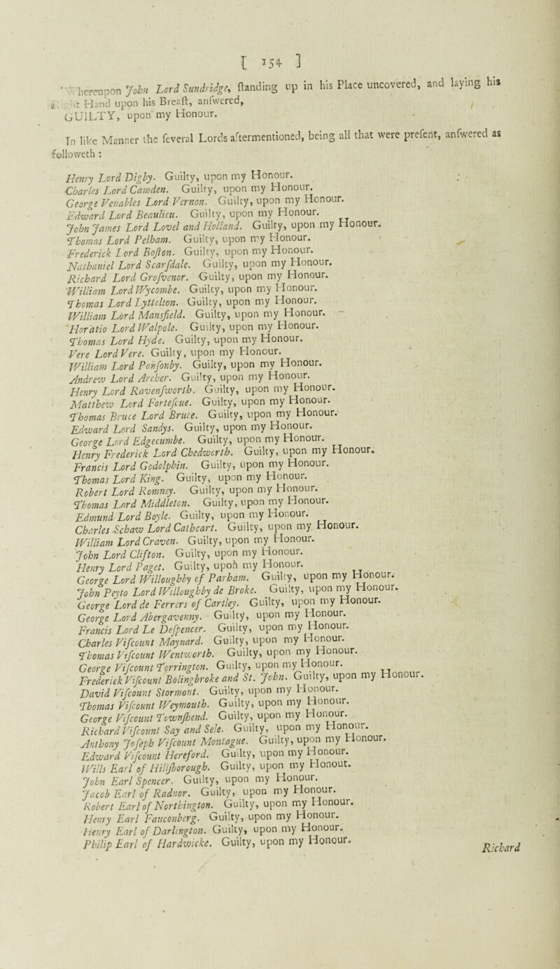 • hereupon 7* M SuMge, rtanduig up in his Place uncovered, and laying his It Hand upon his Breaft, anfwered, guilty, upon my Honour. Tn like Manner the fevcral Lords aaernnentioned, being all that were prefcnt, anfwered as ■follovvech: Henry Lvrd Bighy^ Guilty, upon my Honour. Charles Lord Camden. Guilty, upon my Honour. George Venables Lord Vernon. Guilty, upon my Honour. Edward Lord Beaulieu. Guilty, upon my Honour. JohnJames Lord Lovel and Holland. Guilty, upon my Honour. Thomas Lord Pelham. Guilty, upon my Honour. Frederick Lord Bofton. Guilty, upon my Honour. Huthaniel Lord Scarfdale. Guilty, upon my Honour. Richard Lord Grofvenor. Guilty, upon my Honour. William Lord Wycombe. Guilty, upon my Honour. Thomas Lord Lyttelton. Guilty, upon my Honour. William Lord Mansfield. Guilty, upon my Honour. - 'Horatio LordPValpole. Guilty, upon my Honour. Thomas Lord Hyde. Guilty, upon my Honour. Vere LordVere. Guilty, upon my Honour. William Lord Ponfonby. Guilty, upon my Honour. Jndrew Lord Archer. Guilty, upon my Honour. Henry J^ord Ravenfiworth. Guilty, upon my Honour. Matthezv Lord Fortefeue. Guilty, upon my Honour. Thomas Bruce Lord Bruce. Guilty, upon my Honour. Edward Lord Sandys. Guilty, upon my Honour. George Lord Edgecumbe. Guilty, upon my Honour. Henry Frederick Lord Chedwerth. Guilty, upon my Honour. Francis Lord Godolphin. Guilty, upon my Honour. Thomas Lord King. Guilty, upon my Honour. Robert Lord Romney. Guilty, upon my Honour. Thomas Lord Middleton. Guilty, upon my Honour. Edmund Lord Boyle. Guilty, upon my Honour. Charles Schaw Lord Caiheart. Guilty, upon my Honour. William Lord Craven. Guilty, upon my Honour. John Lord Clifton. Guilty, upon my Honour. Henry Lord Paget. Guilty, upon my Honour. George Lord Willoughby of Parham. Guilty, upon my Honour.- JohnPeyto Lord Willoughby de Broke. Guilty, upon luy Honour. George Lord de Ferrers of Cartley. Guilty, upon my Honour. George Lord Abergavenny. Guilty, upon my Honour. Francis Lord Le Defpencer. Guilty, upon my Honour. Charles Vifeount Maynard. Guilty, upon my Honour. Thomas Vifeount Wentworth. Guilty, upon my Honour. George Vifeount Tgrrington. Guilty, upon my Honour. Fredmck Vifioml BoUngbroh md St. John. Guilty, upon my Honour. David Vifeount Stormont. Guilty, upon my Honour. Thomas Vifeount Weymouth. Guilty, upon my Honour. George Vifeount Townfhend. Guilty, upon my Honour. Richard Vifeount Say and Sele. Guilty, upon my Honour. Anthony Jofeph Vifeount Montague. Guilty, upon my Honour. Edward Vifeount Hereford. Guilty, upon my Honour. Wills Earl of HiUJhorough. Guilty, upon my Honour. John Earl Spencer. Guilty, upon my Hoi^ur. Jacob Earl of Radnor. Guilty, upon my Honour. Robert Earl of Nortkington. Guilty, upon my Honour. Henry Earl Fauconberg. Guilty, upon my Honour. Henry Earl of Darlington. Guilty, upon my Honour. Philip Earl of Blardzvicke. Guilty, upon my Honour. Richard