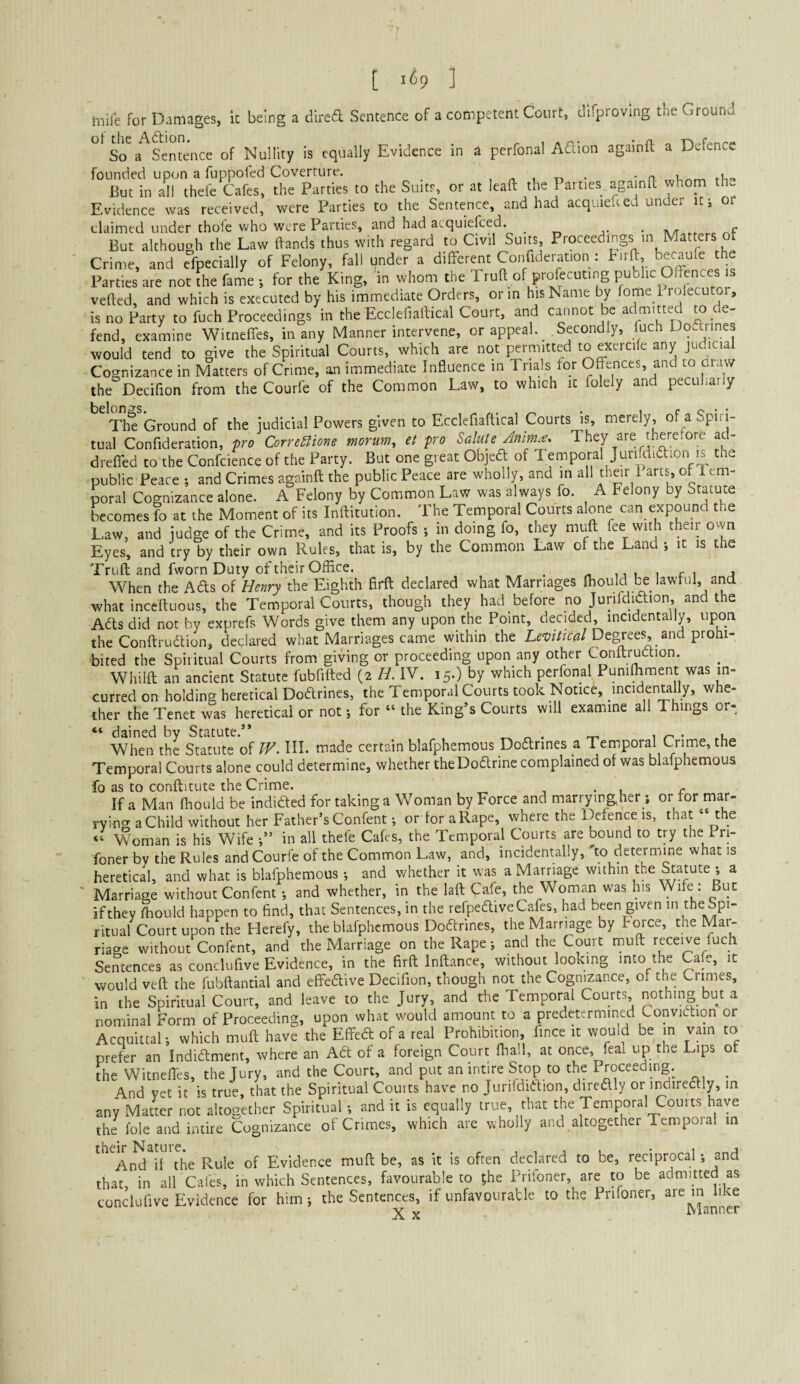 [ 1^9 ] mife for Damages, k being a dired Sentence of a competent Court, difproving the Ground Sentence of Nullity is equally Evidence in a perfonal Adion againft a Defence founded upon a fuppofed Coverture. , n i -n • • n- But in all thefe Cafes, the Parties to the Suits, or at leaft the Parties againk whom th. Evidence was received, were Parties to the Sentence, and had acquieked under itj or claimed under thofe who were Parties, and had atquiefced. ^ j- • at But although the Law ftands thus with regard to Civil Suits, Proceedings in Matters Crime, and efpecially of Felony, fall under a differ^t Confideration : Birft, becaule t e Parties are not the fame ; for the King, in whom the Truft of prolecuting public Offences s vefted, and which is executed by his immediate Orders, or in his Name by fome 1 rofecutor, is no Party to fuch Proceedings in the Ecclefiallical Court, and cannot be admitted m de¬ fend, examine Witneffes, in any Manner intervene, or appeal. _ Secondly, luch Uq.tiines would tend to give the Spiritual Courts, which are not permitted to exercile any judicial Cognizance in Matters of Crime, an immediate Influence in Trials for Offences, and to a w the Decifion from the Courfe of the Common Law, to which it folely and peculiarly Th^ Ground of the judicial Powers given to Ecclefiaftical Courts is, merely, of a Spiri¬ tual Confideration, pro Corre^ione morum, et pro Salute Anim.-e, They are there.ore ad- dreffed to the Confcience of the Party. But one great Objeft of Temporal Jun la id ion is the public Peace ; and Crimes againft the public Peace are wholly, and in all t'^^ir 1 arts^, of 1 em- poral Cognizance alone. A Felony by Common Law was always fo. A Felony by Statute becomes fo at the Moment of its Inftitution. The Temporal Courts alone can expound the Law, and judge of the Crime, and its Proofs ; in doing fo, they muft fee with their own Eyes, and try by their own Rules, that is, by the Common Law of the Land •, it is the Truft and fworn Duty of their Office. _ „ i i r i j When the Ads of Henry Eighth firft declared what Marriages ffiouldl^ lawful, and what inceftuous, the Temporal Courts, though they had before no Jurifdiaion, and the Ads did not by exprefs Words give them any upon the Point, decided, incidentally, upon the Conftrudion, declared what Marriages came within the Levitical De^ees, and prohi¬ bited the Spiritual Courts from giving or proceeding upon any other Conftrudion. Whilft an ancient Statute fubfifted (2 H. IV. 15.) by which perfonal Punifliment was in¬ curred on holding heretical Dodrines, the Temporal Courts took Notice, incidenwlly, whe¬ ther the Tenet was heretical or not j for “ the King’s Courts will examine all Things or- dained by Statute.” 1 r- • .u When the Statute of W. HI. made certain blafphemous Dodrines a Temporal Crime, the Temporal Courts alone could determine, whether theDodrine complained of was blafphemous fo as to conftitute the Crime. . If a Man ffiould be indided for taking a Woman by Force and marryingher ; or tor mar¬ rying a Child without her Father’s Confent; or for aRape, where the Defence is, that “ the “ Woman is his Wife in all thefe Cafes, the Temporal Courts are bound to try the Pri- foner bv the Rules and Courfe of the Common Law, and, incidentally, do determine what is heretical, and what is blafphemous •, and whether it was a Marriage within the Statute ; a Marriage without Confent •, and whether, in the laft Cafe, the Woman was his Wife ; But if they ffiould happen to find, that Sentences, in the refpedive Cafes, had been given intheSpi- ritual Court upon the Herefy, the blafphemous Dodrines, the Marr^ge y mce, t ie riage without Confent, and the Marriage on the Rape *, and the Court muft receive fuch Sentences as conclufive Evidence, in the firft Inftance, without looking into the Cafe, it would veft the fubftantial and effedive Decifion, though not the Cognizance, o. the Crimes, in the Spiritual Court, and leave to the Jury, and the Temporal Courts, nothing but a nominal Form of Proceeding, upon what would amount to a predetermined Convidion or Acquittal; which muft have the Effed of a real Prohibition, fince it wouid be in vain to prefer an Indidment, where an Ad of a foreign Court flrall, at once, feal up the Lips of the Witneffes, the Jury, and the Court, and put an intire Stop to the Proceeding. ^ And yet it is true, that the Spiritual Courts have no Junldidion, diredly or indiredly, in any Matter not altogether Spiritual •, and it is equally true, that the Temporal Courts have the foie and intire Cognizance of Crimes, which are wholly and altogether Tempoial in ^^^An^TThe Rule of Evidence muft be, as it is often declared to be, reciprocal; and that in all Cafes, in which Sentences, favourable to the Priloner, are to be admitted as conclufive Evidence for him j the Sentences, if unfavourable to the Pnfoner,