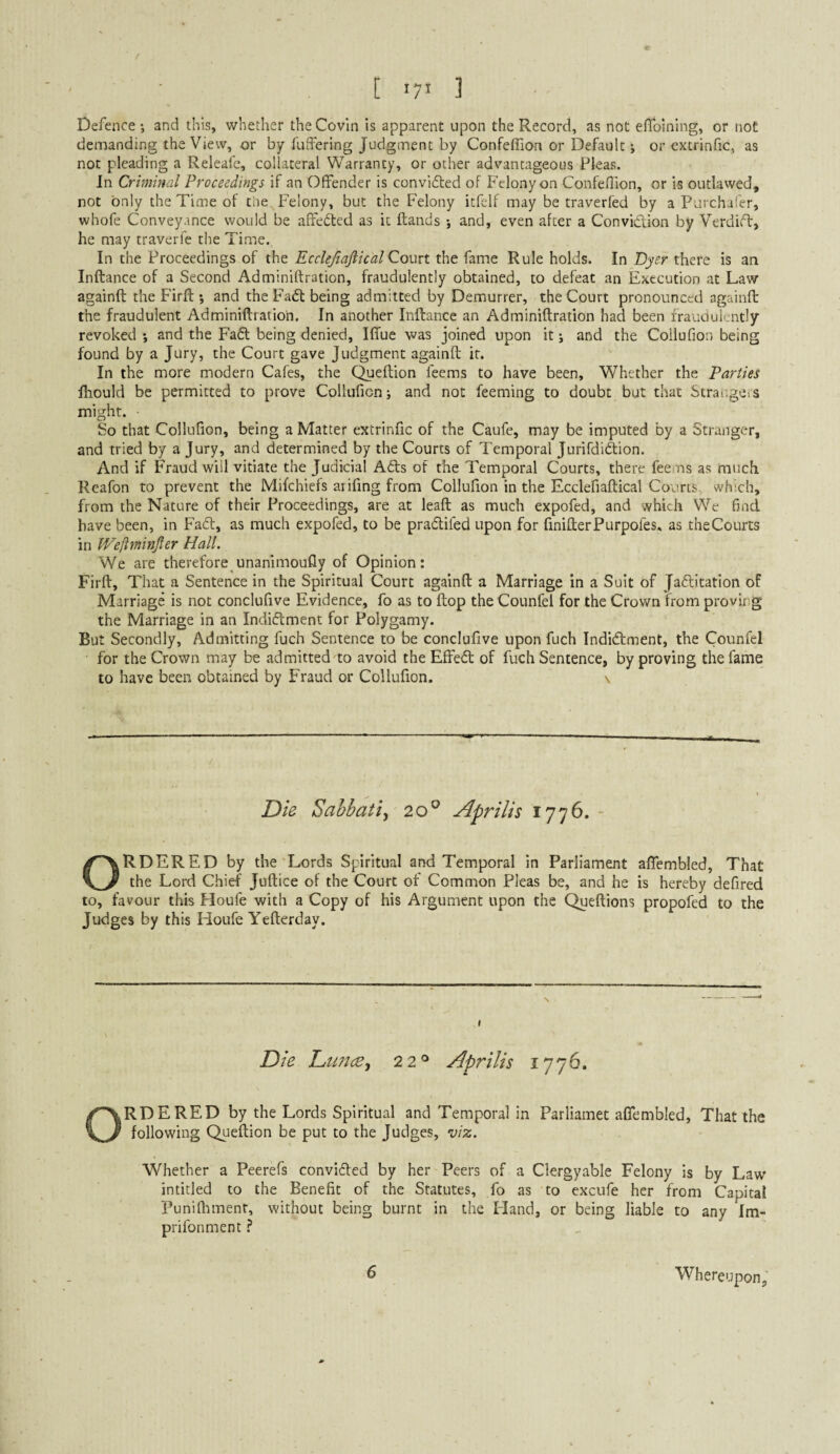 Defence •, and this, whether the Covin is apparent upon the Record, as not elToining, or not demanding the View, or by fuffering Judgment by Confeffion or Default; or extrinfic, as not pleading a Releafe, collateral Warranty, or ocher advantageous Pleas. In Criminal Proceedings if an Offender is convidled of Felony on Confeflion, or is outlawed, not only the Time of the Felony, but the Felony icfelf may be traverfed by a Purchal'er, whofe Conveyance would be affected as it Hands and, even after a Convidion by Verdid, he may traverfe the Time, In the Proceedings of the Ecclejiaftical Court the fame Rule holds. In Dyer there is an Inftance of a Second Adminiftration, fraudulently obtained, to defeat an Execution at Law againft the Firft; and the Fad being admitted by Demurrer, the Court pronounced againft the fraudulent Adminiftration. In another Inftance an Adminiftration had been fraudulently revoked *, and the Fad being denied, Iffue was joined upon it j and the Collufion being found by a Jury, the Court gave Judgment againft it. In the more modern Cafes, the Queftion feems to have been, Whether the Parties fhould be permitted to prove Collufion; and not feeming to doubt but that Straiigers might. So that Collufion, being a Matter extrinfic of the Caufe, may be imputed by a Stranger, and tried by a Jury, and determined by the Courts of Temporal Jurifdidion. And if Fraud will vitiate the Judicial Ads of the Temporal Courts, there feems as much Reafon to prevent the Mifchiefs arifing from Collufion in the Ecclefiaftical Courts, which, from the Nature of their Proceedings, are at leaft as much expofed, and which We find have been, in Fad, as much expofed, to be pradifed upon for finifterPurpofes, as theCourts in Weflminfter Hall. We are therefore unanimoufly of Opinion: Firft, That a Sentence in the Spiritual Court againft a Marriage in a Suit of Jaditation of Marriage is not conclufive Evidence, fo as to ftop the Counfel for the Crown from proving the Marriage in an Indidment for Polygamy. But Secondly, Admitting fuch Sentence to be conclufive upon fuch Indidment, the Counfel for the Crown may be admitted'to avoid the Effed of fuch Sentence, by proving the fame to have been obtained by Fraud or Collufion. v Die Sahbatiy 20° Apr His 1776. ORDERED by the'Lords Spiritual and Temporal in Parliament aflembled. That the Lord Chief Juftice of the Court of Common Pleas be, and he is hereby defired to, favour this Floufe with a Copy of his Argument upon the Queftions propofed to the Judges by this Houfe Yefterday. Die Dtmce., 22® Apr His 1776. ORDERED by the Lords Spiritual and Temporal in Parliamet aCfembled, That the following Queftion be put to the Judges, viz. Whether a Peerefs convided by her Peers of a Clergyable Felony is by Law intitled to the Benefit of the Statutes, fo as to excufe her from Capital Puniftiment, without being burnt in the Hand, or being liable to any Im- prifonment ^ 6 Whereupon,