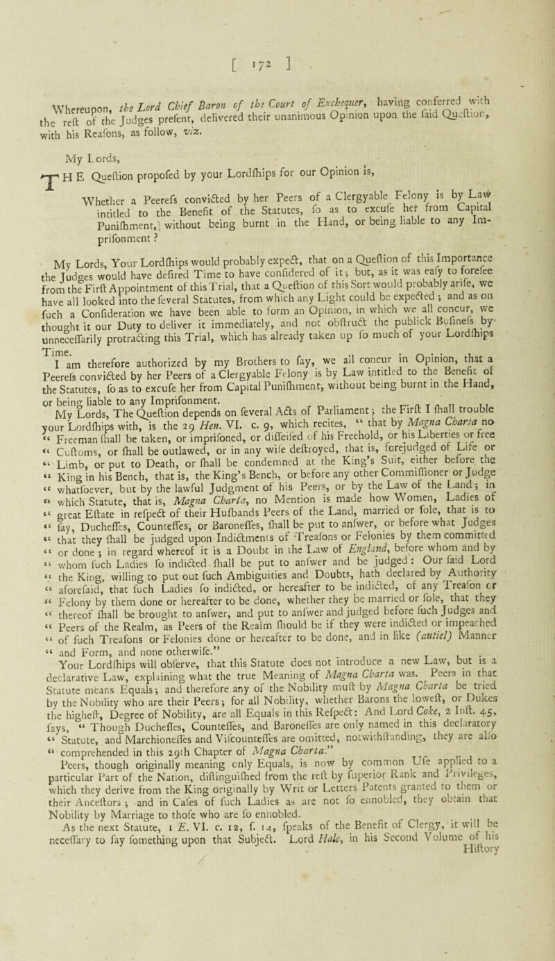 [ ] Whereupon, the Lori Chief Baron of the Court of Ercheiuer, having conferred with the reft of the Judges prefent, delivered their unanimous Opmion upon the faid Queftion, with his Rcafons, as folioWj viz. My Lords, H E Queftion propofed by your Lordfliips for our Opinion Is, Whether a Peerefs convldled by her Peers of a Clergyable Felony Is by La\^ intitled to the Benefit of the Statutes, fo as to excufe her from Capital Punilhmenr,! without being burnt in the Hand, or being liable to any Im- prifonment ? Mv Lords, Your Lordfhips would probably expedf, that on a Queftion of this Importance the Judges would have defired Time to have confidered of it-, but, as it was eafy to forefee froru the Firft Appointment of this Trial, that a Queftion of this Sort would probably arife, we have all looked into thefeveral Statutes, from which any Light could be expected and as on fuch a Confideration we have been able to form an Opinion, in which we all concur, we thouo-ht it our Duty to deliver it immediately, and not obftrudt the publick Bufineft by- unneceffarily protrading this Trial, which has already taken up fo much of your Lordfhips I am therefore authorized by my Brothers to fay, we all concur in Opinio, that a Peerefs convided by her Peers of a Clergyable Fdony is by Law intitled to the Ben^t ot the Statutes, fo as to excufe her from Capital Puniftiment', without being burnt in the Hand, or being liable to any Imprifonment. , „ , t-- n. t n . i i My Lords, The Queftion depends on feveral Ads of Parliament-, the Firft: I fhiul trouble vour Lordfhips with, is the 29 Hen. VI. c. 9, which recites, “ that by Magna Char!a no ■“ Freeman fliall be taken, or imprifoned, or diffeifed of his Freehold, or his Liberties or free “ Cuftoms, or fhall be outlawed, or in any wife deftroyed, that is, forejudged of Life or “ Limb, or put to Death, or fhall be condemned at the King’s Suit, either before the “ King in his Bench, that is, the King’s Bench, or before any other Commiffioner or Judge “ whatfoever, but by the lawful Judgment of his Peers, or by the Law of the Land; in “ which Statute, that is, Magna Charia., no Mention is made ho\y Women, Ladies of “ great Eftate in refped of their Hufbands Peers of the Land, married or foie, that is to “ fay, Duchefles, CountefTes, or Baronefles, fhall be put to anfwer, or before what Judges. “ that they fhall be judged upon Indidlmcnts of -Treafons or felonies by them committed or done -, in regard whereof it is a Doubt in the LjUW of England, before whom and by “ whom fuch Ladies fo indidted fhall be put to anfwer and be judged : Our faid Lord “ the King, willing to put out fuch Ambiguities and Doubts, hafo declared by Authority “ aforefaid, that fuch Ladies fo indidled, or hereafter to be indidfed, of any Treafon or Felony by them done or hereafter to be done, whether they be married or foie, that they “ thereof lliall be brought to anfwer, and put to anfwer and judged before fuch Judges and “ Peers of the Realm, as Peers of the Realm fliould be if they were indidted or impeached “ of fuch Treafons or Felonies done or hereafter to be done, and in like (autiel) Manner “ and Form, and none otherwife.” _ t u • Your Lordfhips will obferve, that this Statute does not introduce a new Law, but is a declarative Law, explaining what the true Meaning of Magna Charta was. Peers in that Statute means Equals; and therefore any of the Nobility muft by Magna Charta be tried by the Nobility who are their Peers; for all Nobility, whether Barons the loweft, or Dukes the higheft. Degree of Nobility, are all Equals in this Refpedt: And Lord Coke, 2 Inft. 45, fays, “ Though Ducheftes, CountefTes, and Baronefifes are only named in this declaratory “ Statute, and Marchionefles and VifcountefTes are omitted, notwithftanding, they are aho “ comprehended in this 29th Chapter of Magna ChartaE Peers, though originally meaning only Equals, is now by common life applied to a particular Part of the Nation, diftinguifhed from the reft by fuperior Rank and 1 livlleges, which they derive from the King originally by Writ or Letters Patents granted to them or their j.‘\nceftors ; and in Cafes of luch Ladies as are not fo ennobled, they ootain that Nobility by Marriage to thofe who are fo ennobled. As the next Statute, i E. VI. c. 12, f. u, fpeaks of the Benefit of Cle.-gy, it will be neceftary to fay fomething upon that Subjeifl. Lord Hale, in his Second Volume of his