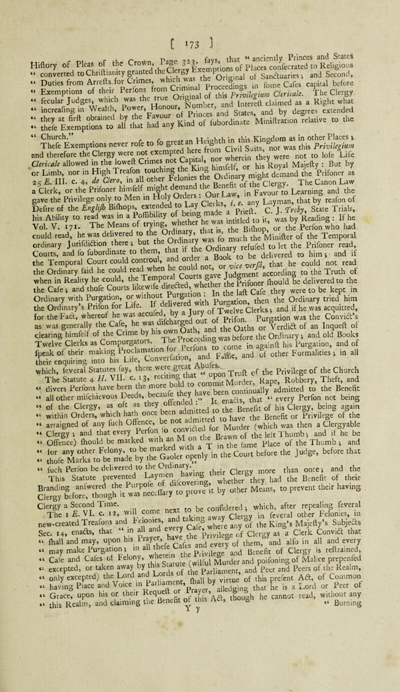 . Suues fron, << (C 4C C( C( Sanctuaries; and Second, Duties from Arrefts.for Crimes, ''■’J!: ™ 5;“:; “;, fo;' afes capital before Exemptions of their Perlons from ^ Prlvilegium Ckricale. The Clergy “:L^g1f^Wet^o:er. Honour Number.^and^^^^^^^^^^^ terEjmpdonr^'aU Ch« ha^r^n; Kind'“f fubordinate Miniftrat.on relative to the “Church.” WrMrrKfVf in this Kingdom as in other Places; Thefe Exemptions never rofe to o gre from Civil Suits 'nor was this Privilegium and therefore the Clergy wc^\“'/™l wherem they were not to lofe Life Clericah allowed in the loweft Crimes no ap , ,. . .e Royal Maicfty : But by or Limb, nor in High Treafon touching ht demand the Prifoner as 25 E. III. c. 4, de aero, in all other Felonies he » f'”7.”'=c,er<ry. The Canon Law a Clerk, or the Prifoner himfelf m^ht ‘ F^ourl Learning and the gave the Privilege only to Men in Ho y r ^ , . ’ Layman, that by reafon of Defireof the Bilhops, extended to Lay Cl^erks. i. e. any 7 > gite Trials, his Ability to read was in a Poffibility of b™g f,; 4s by Reading i If he Vol. V. 171. The Means of trying, whether he was -ntitled m . , ^^y could read, he was delivered to the r 'nary, ' ’ , the Minifter of the Temporal ordinary Jurifdiaion there i but f Se SdinaT refuM to let the Prifoner lead. Courts, and fo fubordinate to them, that 'f ^ delivered to him; and if the Temporal Court could controul, an , ox vice verfd that he could not read the Ordinary faid he could read when e o > Tudament according to the Truth of when in Reality he could, the o the Prifoner fhould be delivered to the the Cafe; and thofe Courts hkewife they were to be kept in Ordmary with P“'p“n. [f^'^^khvefed' with Purgation, then the Ordinary tried him the Ordinary s Prifon for Lire, ir Twelve Clerks; and if he was acquitted, for theFaa; whereof he was accufed by  ^^X^^^Xgation was the Convid’s as was generally the Cafe, he was difc arg Verdid of an Inqueft of Sr^p'ur^dot ad of ?f other Formalities 1 in all which, leveral Statutes fay, there Xiaon Truft cf the Privilege of the Church The Statute 4 H. VII. c. 13, mit Mu^de^ Robbery, Theft, and “ divers Perfons have been the more 0 continually admitted to the Benefit “ all other mifehievous Deeds, becaue ey gnadls that “every Perfon net being “ of the Clergy, as oft as his Clergy, being again within Orders, which hath once been a Benefit or Privilege of the arraigned of any fuch Offence, be  ^ ^ Murder (which was then a Clergyable courr before ihe Judge, before rhac cleTgtbefot^taughlr 1--' ^7 Clergy a Second Time. confidered •, which, after repealing feveral The I E. VI. c. 12, will come nex Felonies, m new-created Treafons and ^ Cafe whefe any of the King’s Majefty’s Subjects Sec. .4, ensds, that “ m ^1 and every Ca'ej^«bere n y^ .1 Ihall and may, upon his P”7^^i ^ ^ j^cm, and alfo in all and every may make Purgation; 'f p.iviieae'and Benefit of Clergy is reftrained, Cale and Cafes of Felony, , jj,- , Murder and poifoningof Malice prepenfed excepted, or taken away by this Scatute /p,„ 3„3 peeis of the Realm, only excepted) the Lord and Lords of an havmgPiaceaodVoice m Par .ament, Ml W ^ „ p,,, of Grace, upon his or their r. f this Ad, though he cannot read, without any this Realm, and claiming tne Benefit ^ ^ > b Burning 4C 4C 44 44 44 44 44 44 44 44 44 44 44 44