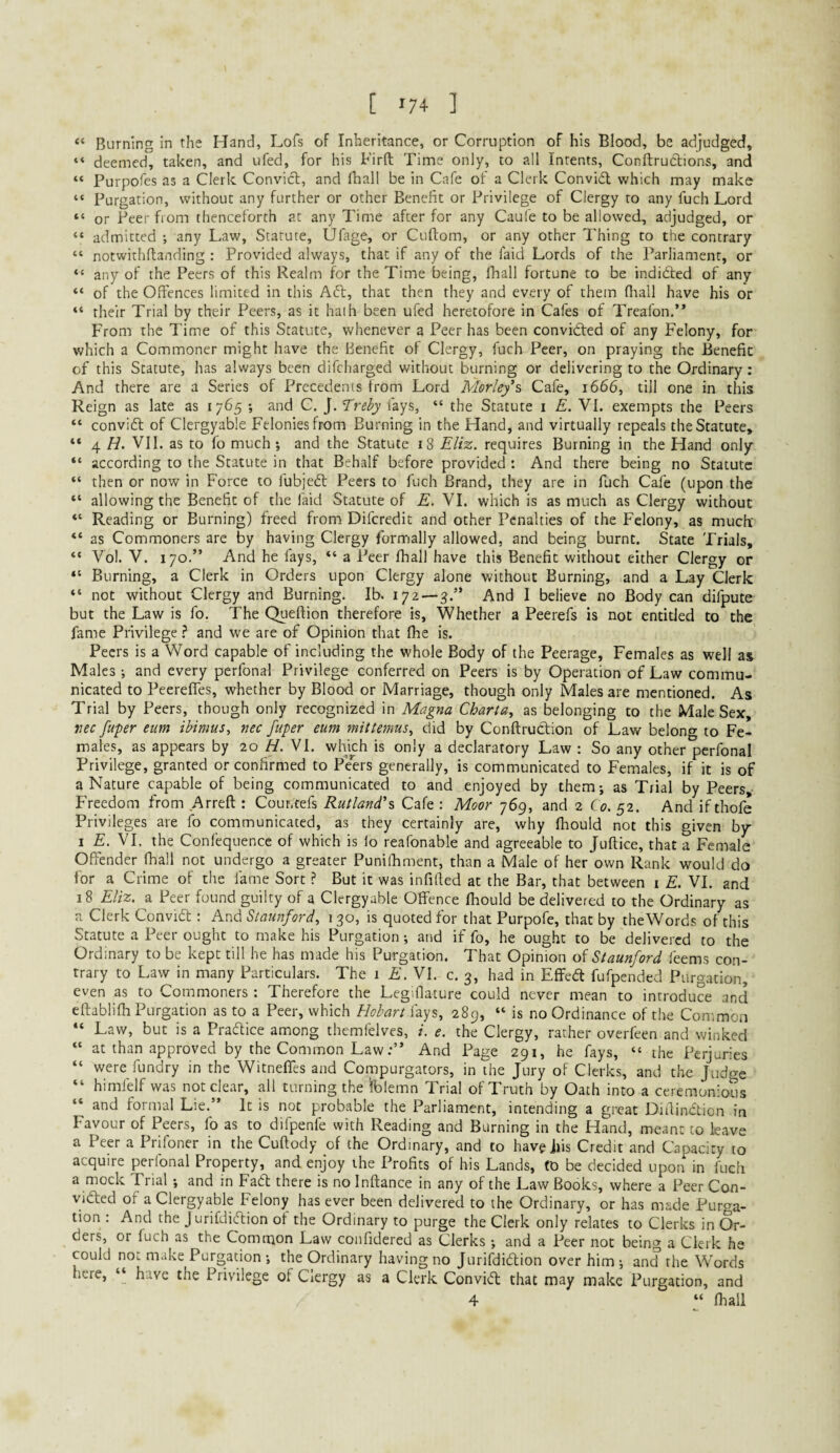 [ '7+ ] Burning in the Hand, Lofs of Inheritance, or Corruption of his Blood, be adjudged, “ deemed, taken, and ufed, for his Firft Time only, to all Intents, Conftruclions, and “ Purpofes as a Clerk Convicl, and fhall be in Cafe of a Clerk Convi£l which may make “ Purgation, without any further or other Benefit or Privilege of Clergy to any fuch Lord “ or Peer from thenceforth at any Time after for any Caufe to be allowed, adjudged, or “ admitted ; any Law, Statute, Ufage, or Cuftom, or any other Thing to the contrary “ notwithflanding : Provided always, that if any of the faid Lords of the Parliament, or “ any of the Peers of this Realm for the Time being, fhall fortune to be indidled of any “ of the Offences limited in this Aft, that then they and every of them fliall have his or their Trial by their Peers, as it hath been ufed heretofore in Cafes of Treafon,” From the Time of this Statute, whenever a Peer has been convidted of any Felony, for which a Commoner might have the Benefit of Clergy, fuch Peer, on praying the Benefit of this Statute, has always been difcharged without burning or delivering to the Ordinary: And there are a Series of Precedents from Lord Morley% Cafe, 1666, till one in this Reign as late as 1765 -, and C. J. T^rehy lays, “ the Statute i E. VI. exempts the Peers “ convidl of Clergyable Felonies from Burning in the Hand, and virtually repeals the Statute, “ 4 H. Vll. as to fo much •, and the Statute 18 Eliz. requires Burning in the Hand only “ according to the Statute in that Behalf before provided ; And there being no Statute “ then or now in Force to fubjedf Peers to fuch Brand, they are in fuch Cafe (upon the “ allowing the Benefit of the faid Statute of E. VI. which is as much as Clergy without “ Reading or Burning) freed from Difcredit and other Penalties of the Felony, as much as Commoners are by having Clergy formally allowed, and being burnt. State Trials, “ Vol. V. 170.” And he fays, “ a Peer fhall have this Benefit without either Clergy or “ Burning, a Clerk in Orders upon Clergy alone without Burning, and a Lay Clerk “ not without Clergy and Burning. Ib. 172—3.” And I believe no Body can difpute but the Law is fo. The Queftion therefore is. Whether a Peerefs is not entitled to the fame Privilege ? and we are of Opinion that fhe is. Peers is a Word capable of including the whole Body of the Peerage, Females as well as Males; and every perfonal Privilege conferred on Peers is by Operation of Law commu¬ nicated to Peereffes, whether by Blood or Marriage, though only Males are mentioned. As Trial by Peers, though only recognized in Magna Charta, as belonging to the Male Sex, vec fuper eum ibimus, nec fuper eum mittemus^ did by Conftruction of Law belonty to Fe¬ males, as appears by 20 H. VI. which is only a declaratory Law ; So any other perfonal Privilege, granted or confirmed to Peers generally, is communicated to Females, if it is of a Nature capable of being communicated to and enjoyed by them; as Trial by Peers, Freedom from Arreft : Cour.tefs Rutland's Cafe : Moor 769, and 2 Co. 52. And if thofe Privileges are fo communicated, as they certainly are, why fhould not this given by I £. VI. the Confequence of which is io reafonable and agreeable to Juftice, that a Female Offender fhall not undergo a greater Punifhment, than a Male of her own Rank would do for a Crime of the fame Sort ? But it was infifted at the Bar, that between i E. VI. and 18 Eliz. a Peer found guilty of a Clergyable Offence fhould be delivered to the Ordinary as a Clerk Convidf ; And Staunford, 130, is quoted for that Purpofe, that by the Words of this Statute a Peer ought to make his Purgation; and if fo, he ought to be delivered to the Ordinary to be kept till he has made his Purgation. That Opinion of Staunford feems con¬ trary to Law in many Particulars. The 1 E. VI. c, 3, had in Effedl fufpended Purgation, even as to Commoners : Therefore the Legiflature could never mean to introduce and eftablifh Purgation as to a Peer, which Hobart fays, 289, “ is no Ordinance of the Common “ Law, but is a Pradice among themfelves, i. e. the Clergy, rather overfeen and winked “ at than approved by the Common LawAnd Page 291, he fays, “ the Perjuries “ were fundry in the Witneffes and Compurgators, in the Jury of Clerks, and the Judac “ himfelf was not clear, all turning the Iblemn Trial of Truth by Oath into a ceremonious “ and formal Lie.” It is not probable the Parliament, intending a great Diilinction in Favour of Peers, fo as to difpenfe with Reading and Burning in the Hand, meant to leave a Peer a Prifoner in the Cuftody of the Ordinary, and to have jfis Credit and Capacity to acquire perfonal Property, and enjoy the Profits of his Lands, to be decided upon in fuch a mock Trial ; and in Fadt there is no Inftance in any of the Law Books, where a Peer Con- vidied of a Clergyable Felony has ever been delivered to the Ordinary, or has made Purga¬ tion : And the Jurifdicdion of the Ordinary to purge the Clerk only relates to Clerks in Or¬ ders, or fuch as the Common Law confidered as Clerks ; and a Peer not being a Clerk he could not make Purgation ; the Ordinary having no Jurifdidlion over him -, and the Words here, “ have the Privilege of Clergy as a Clerk Convidt that may make Purgation, and 4 “ fhall