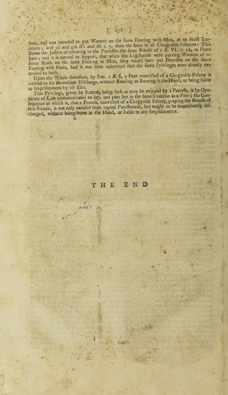 /:; . ■ ■ ■ • ■ ■ [ '7^ ] ' '■ = •. .: fons ■ and was intended to put Women on the fame Footing wuh Men, as to fhiatl tar- •cemes- and ,d and 4th fK and M. t. 9, does the fame in all Cletgyab e telonies. This Ihews the Juftice of allowing to the Peereffes the fame Benefit of 1 £. VI. c.12, as Peers w • and it is natural to fcppofe, that when the Legifiature were putting Women of in- fSioV Rank on the fame F^ing as Men, they would have put Peerefies on the lame Footing with Peers, had it not been conceived that the fame Privileges were already ex- “up‘!)n°the° Whole therefore, by Stat. i £. 6, a Peer convified of a Clergyable Felony is intitlal to his immediate Difcharge, without Reading or Burning in the Hand, or being liable ThfsSegeI’givL1>y'statute, being fuch as may be enjoyed by a Peerefs, is by Ope¬ ration of Law communicated to her, and puts her in the fameSituation as a Peer-, the Con- fequence of which is, that a Peerefs, convifted of a Clergyable Felony, praying the Benefit of this Statute, is not only excufed from capital Punilhment, but \Dught to be immediately dil- charged, without being burnt in the Hand, or liable to any Imprifonment. 6 THE END iFifirr,'