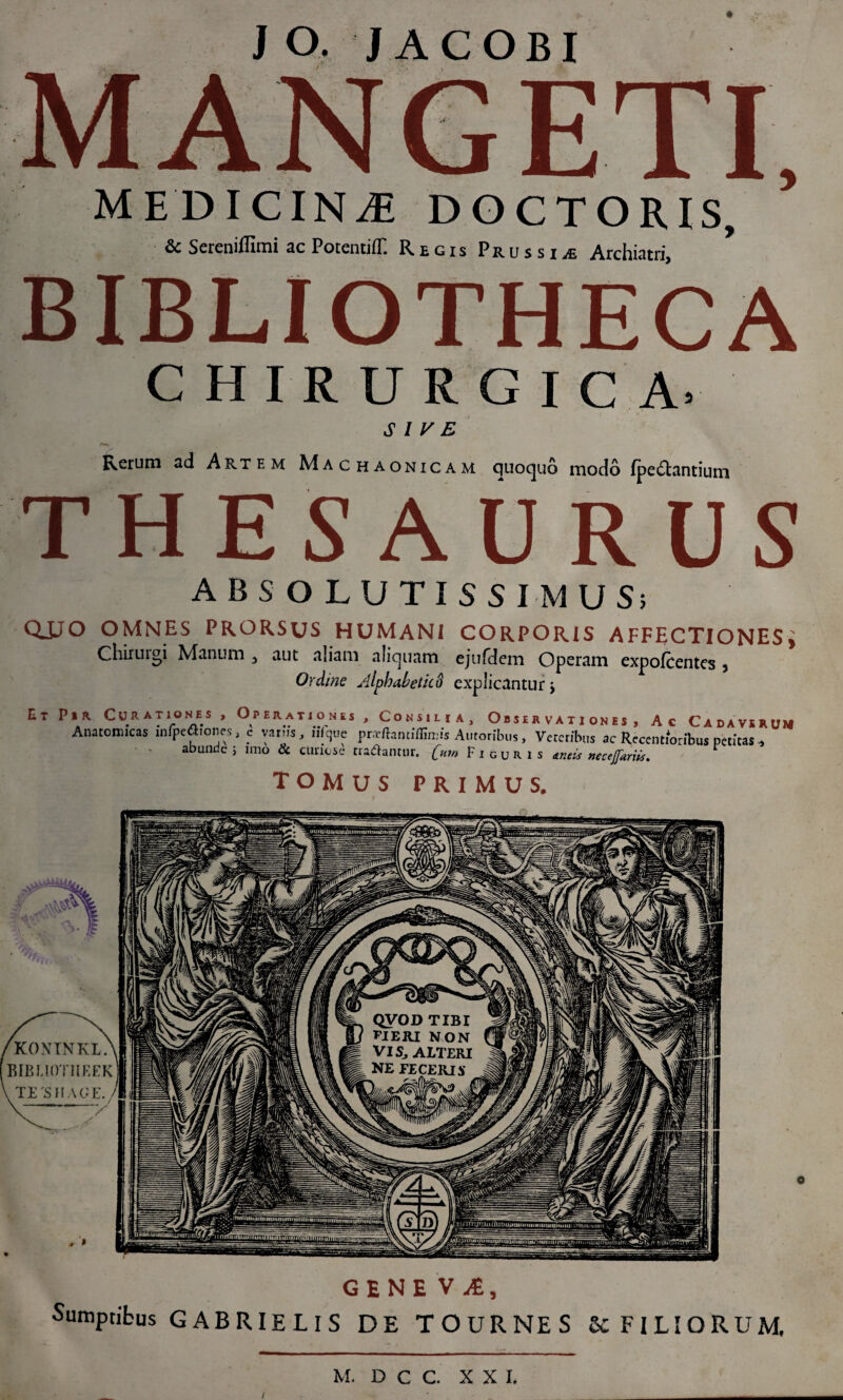 J o. JACOBI MANGETI, MEDICINJE DOCTORIS, & Sereniffimi ac PotentifE Regis Prus siArchiatri BIBLIOTHECA CHIRURGICA, SIVE Rerum ad Artem Machaonicam quoquo modo (pedantium THESAURUS ABSOLUTISSIMUS; QJJO OMNES PRORSUS HUMANI CORPORIS AFFECTlONESi Chirurgi Manum 3 aut aliam aliquam ejufdem Operam expofcentes 5 Ordine AlphabeticS explicantur > Et P*A Curationes , Operationes , Consiua, Obser vati ones , Ac Cadaver Anatomicas mfpeftionrs, c variis, iifye pr-rflamiffimis Amoribus, Veteribus ac Recendoribus petitas * abunde ; imo & etiriese tradantur, [um Figuris uncis necejfariis. Cadaverum tomus primus. GENEVA, Sumptibus GABRIE LIS DE TOURNES Se FILIORUM, i M. D C C. XX I.