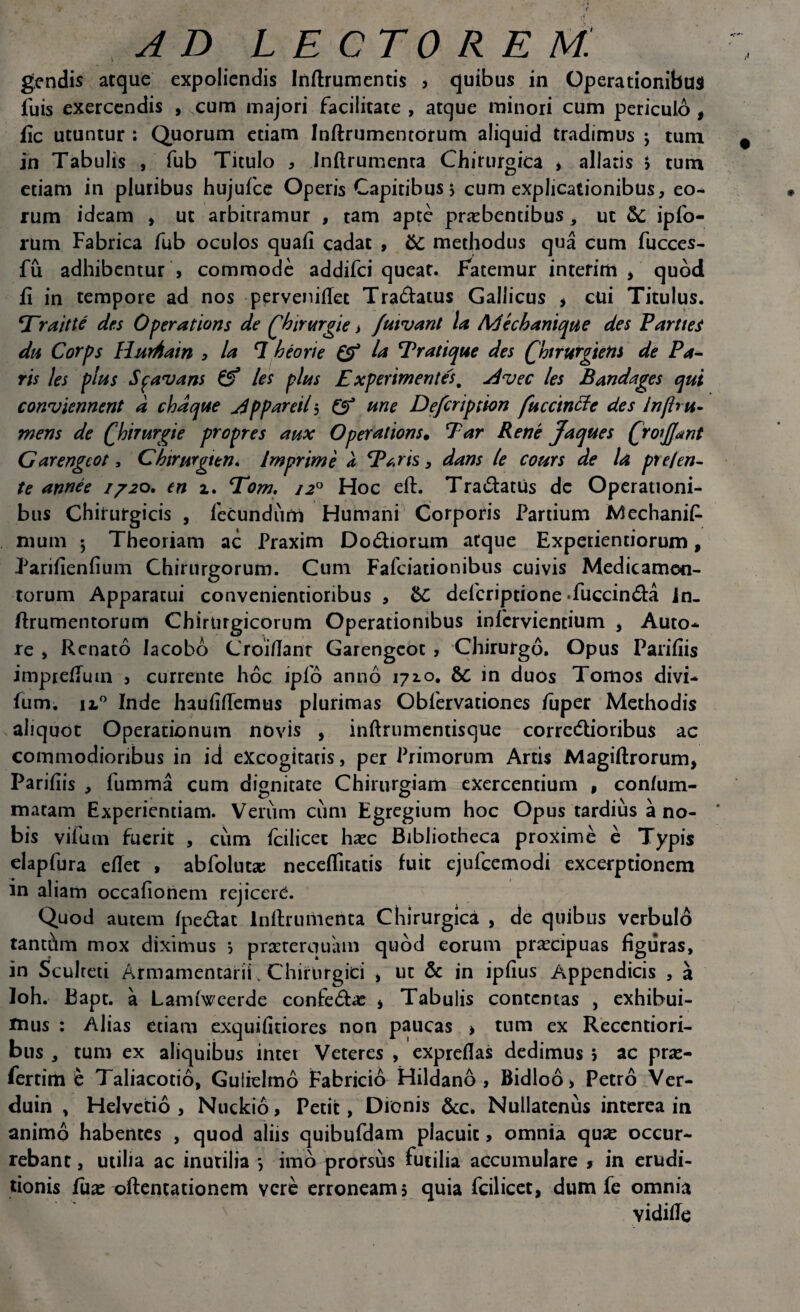 gendis atque expoliendis Inftrumentis , quibus in Operationibus luis exercendis , cum majori facilitate , atque minori cum periculo , fic utuntur : Quorum etiam Inftrumentorum aliquid tradimus ; tum in Tabulis , fub Titulo , Inflrumenra Chirurgica , allatis > tum etiam in pluribus hujufce Operis Capitibus, cum explicationibus, eo¬ rum ideam , ut arbitramur , tam apte praebentibus, ut &; ipfo- rum Fabrica fub oculos quafi cadat , &C methodus qua cum fucces- fu adhibentur , commode addifei queat. Fatemur interim , quod fi in tempore ad nos pervenifTet Tra&atus Gallicus * cui Titulus. rait te des Operatioris de fhintrgie > futvant la M e ch anique des PartteS dn Corps HurAain , la 1 heorie & la Pratique des QhtrurgieM de Pa¬ ris les plus Spavans /es plus Experimentes. jdvec les Bandages qui conviennent d chdque jdppareil 5 & une Defcription fu c Cinci e des Jn/b ti¬ mens de Qbtrurgie propres aux Operatioris. Par Rene Jaques frofant Garengcot, Chirurgi en» Imprime a Pr.ris, dans le cours de la pt e/en¬ te annee //20. en 2. Tom, /20 Hoc eft. Tra&atus dc Operationi¬ bus Chirurgicis , fecundum Humani Corporis Partium Mechanif muni 5 Theoriam ac Praxim Dodiorum atque Experientiorum, Parifienfium Chirurgorum. Cum Fafciatiotiibus cuivis Medicamen¬ torum Apparatui convenientioribus , &C defcriptione Tuccin&a in- ftrumentorum Chirurgicorum Operationibus infcrvientmm , Auto- re , Renato Iacobo Croiflant Garengcot , Chirurgo. Opus Parifiis impiefium , currente hoc iplo anno 1710. 8c in duos Tomos divi- fum. 12.0 Inde haufiflemus plurimas Obfervationes fuper Methodis aliquot Operationum novis , inftrumentisque corrc<5lioribus ac commodioribus in id excogitatis, per Primorum Artis Magiftrorum, Parifiis , fumma cum dignitate Chirurgiam exercentium , confum- matam Experientiam. Verum cum Egregium hoc Opus tardius a no¬ bis vifum fuerit , cum fcilicec haec Bibliotheca proxime e Typis elapfura efTet , abfolutse neceflitatis fuit ejufcemodi excerptionem m aliam occafionem rejicere. Quod autem fpedat lnftrimierita Chirurgica , de quibus verbulo tanthm mox diximus 5 praeterquam quod eorum praecipuas figuras, in Sculteti Armamentarii v Chirurgici , ut & in ipfius Appendicis , a Ioh. Bapt. a Lamfweerde confe&ae * Tabulis contentas , exhibui¬ mus : Alias etiam exquifitiores non paucas > tum ex Reccntiori- bus , tum ex aliquibus intet Veteres , expreflas dedimus , ac prae¬ fer tim e Taliacotio, Gulielmo Fabricio Hildano , Bidloo, Petro Ver- duin , Helvetio, Nuckio, Petit, Dionis 6cc. Nullatenus interea in animo habentes , quod aliis quibufdam placuit, omnia quae occur¬ rebant , utilia ac inutilia *, imo prorsus futilia accumulare , in erudi¬ tionis luae oftentationem vere erroneam, quia fcilicet, dum fe omnia vidifle