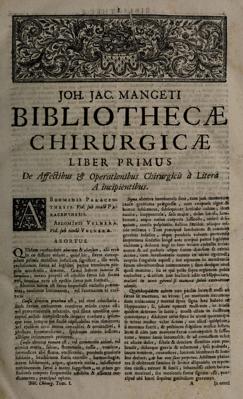 JOH. JAC. MANCEl'I LIBER PRIMUS l De Ajfeftibtts $ Operationibus Chirurgicis & Literd A • '• Bdomi^is ParACEN- thesis. Vid. jub titulo P A- racenthesis. Abdominis Vulnera. Vid. jub titulo Vulnera. ABORTUS. Uidam confundunt abortum Sc aborfum, alii vero Vj^!in eo differre volunt, quod hic, fotus corrup¬ telam primis menfibus indu Clam figuificec , ille vero, exdufionem fotus ad legiiimi partus terminum pro¬ pius accedentis , denotet. Gr*ci habent cxmihtiv & cK-rfwu* ■, ck7T9A« proprie eft rejcClio fotus fub forma cyi,. wtTfGjjCAs* yerb eft ejedio fotus jam formari. Abortus autem eft fotus imperfedi exclufio praema¬ tura* caularum Internarum, vel excernarum Vi exci¬ tata; t .., . . Caufa abortus proxima eft, Vel uteri coar datio , ..tonde fotum crcfcentem continere minus capax cfl; ycl prsetcrnaciualis relaxatio, qua fibras epiollicg con¬ ceptui ardifis compledendo impares evadunt» ipfum- que ante tempus per facili explicabiles vias dimittunt; ycl ejufdem rireri motus conyulhvi & contradici» i plethora, fermcntefcenrc, fpirituUm nimio influxu* aliifque irritamentis procreati. . , faufa abortus remota eft , vel commotio animi, vel juimius motus,, faltus, fternutatio , tuffls , , vomitus, immodicus alvi fluxus, vociferatio, ponderis gravioris fublatio, brachiorum fortis extenfio , hacrtiorrha^i*, terror fubitaneus, atque, quamvis raribs, infufficien* nutrimentum fotui a inatre fuggeflum „ ut etiam gc- fiationis tempore frequentius adhibita & aflumu me¬ dicamenta , prascipue opiata. 'Bibi, Chirnrg. Tom. I. Signa abortiis imminentis fune,tum jam memorati caufo graviores prifcgreffie , tum corporis rigor & horror fubitatieus, fubfequen-te leviculo calore > i ce ni naufea, inappetencia , fitis major > dolor lateris, lum¬ borum , atque corius corporis laffitudo , animi dcli- quium , cordis palpitatio,, halitus foridus, aliaque mi¬ nus univoca i Tum praecipui lumborum & coxaruiA gravitas infolita > atque ponderis Vulvam prementis importuna fenfatio longt* ante tempus partui legitimo vicinum 't dolores vagi in imo Ventre crebriiis recur¬ rentes & ad pudoris ufque fi rui m dtorfum fe exten¬ dentes , cum, involuntario conatu ex utero egerendi i emptio fahguinis aquofi ; aut aquatum in membranis fijriim obvolventibus contentarum ; ficus denique uteri quafi mutatus, ita ut qui pritis fupra regionem pubis eminebar ; deoffurti jam inclinet: adde ex Hippocrate, mulieri 'in uteri/ gerenti p mamma fiibiio extenuentur ‘abortit, . ; ,. v,'. * i. Quatidoquidem autem non parum inrcteft nofle ari focus fit. mortuus, an vivus; [ ne mortuum excernea- dum retineamus ) mortui fetus figna hiec habeto ejf Hyppocxate; fc, jubete oportet mulierem , ut modo quidem dextrum ih lacus , modb etiam id iiniftruni convertatur J diiabitur criim fetus in urerri quocumque fc vertat mulier Veluc faxiifen i aut. aliud quidpiam, fi mortuus fuerit, & pedinem frigidum mulier hahet. Item fi cum jam movetur fotus cortumpatur & fu no¬ cetur , venter imus intumefeit, & ad contadum velut ex ulcere dolet > febris & dentium fremitus eam pre¬ hendit, dolorque gravis & Vehemens , ipfa pudenda, imum ventrem, coxendices, laterum inanitates & lum¬ bos detinet. i/4t hac non funt perpetua. AddirtiuS ptrete^ rea fi dbfervaric fomina fe leviter aliquando ex repen¬ tina caufa, textore & fimili > inhortuifle talem horro¬ rem morituri, feu moriencis focus fignilrti effe^ra:- cipu£ ubi brevi fequitur genitalium gravamen. A In omni