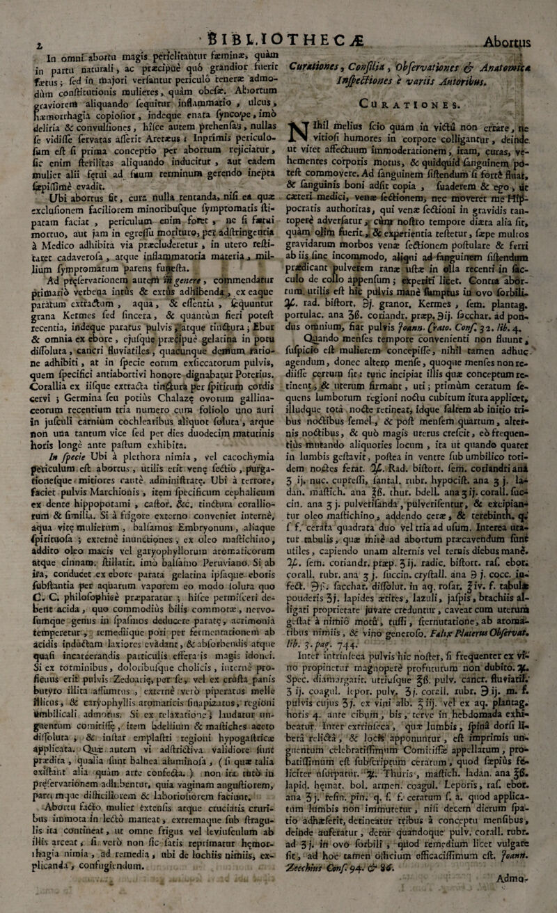 I Bibito In omni abortu magis periclitantur hemina:, qukn in partu nacurali, ac prxcipuc qu6 grandior fuerit fxtus; fed iil rioajori verf&ntur periculo tener* admo¬ dum confticutionis mulieresquam obef*. Abortum gcavioreni aliquando fequirur inflammatio , ulcus > haemorrhagia copiofior , indeque enata fyncope, im6 deliria & convulfiones, hifce autem prehenfa’3, nullas Cc vidifle fervacas afleric Aret*us i Inprimis periculo¬ rum eft fi prima conceptio per abortum rejiciatur, fic enim fterilitas aliquando inducitur , aut eadem mulier alii fqtui ad fuurn terminum gerendo inepta fiepiffime evadit. Libi abortus fit, cura nulla tencanda, nifi ea qua: exclufionem faciliorem minoribufque fymptomatis fti- patam faciat , periculum enim fofet , nc fi f*tui mortuo, aut jam in egreflu morituro, pc£ adftringentia & Medico adhibita via praecluderetur, in utero refti- taret cadaverofa , atque inflammatoria materia, mil¬ lium fymptomatum parens funefta. Ad pt^fervationero autem 'm genere , commendatur priffiarib verbena intus & extus adhibenda , ex eaque paratum excra&um , aqua, & eflentu , fcquuncur grana Kermes fed fincera, & quantum fieri poteft recentia, indeque paratus pulvis, 'atque tindura j Ebur & omnia ex ebore , ejufque prxdpue gelatina in potu difloluta, cancri fluviatiles, quacunque denium ratio¬ ne adhibiti, at in fpecie eorum exficcatorum piilvis, quem fpecifici antiabortivi honore dignabatur Poterius. Corallia ex iifque extrada tindura per Ipiricum cordis cervi } Germina feu potius Chalaz^ ovorum gallina¬ ceorum recentium tria numero cura foliolo uno auri in jufculi carnium cochlearibus aliquot foluta, atque fioil una tantum vice fed per dies duodecim matutinis Ilotis tonge ante paftum exhibita; Ih fpecie Ubi a plethora nimia , vel cacocliymia periculum eft abortus, utilis erit ven q fedio , purga- tionefque -mitiores caute adminiftrat?. Ubi a terrore, faciet pulvis Marchionis , item fpecificum cephalicum ex dente hippopotami , caftor. &c. tindura corallio¬ rum & fimilia. Si a frigore externo conveniet interne, aqua vit? mulierum , balfamus Embryonum , aliaque ^pirituofa ; exrerne inunctiones , ex oleo maftichino, addito oleo macis vel garyophyllorum aromaticorum atque cinnam. ftillacic. inio ballamo Peruviano, Si ab ira, conducet ex ebore parata gelatina ipfaque eboris fubftantia per aquarum vaporem eo modo foluta quo C. C. philofophioe pnrparatur •, hifce permifeeri de¬ terit acida, quo commodius bilis commota:, nervo- fumque genus in fpafmOs deducere parat^, acrimonia temperetur , remediique pori per fermentarionem ab acidis indudam laxiores evadant, &abiorbendis atque quafi incateerandis particulis efrcra js magis idonei. Si ex totminibus, doloribufque cholicis , interne pro¬ ficuus erit pulvis Zedoarie, per fe, vel cx crtifta panis butyro illita aflumrus , externi vero piperatus meile iilicus, Sc caryophyilis aromaticis finapizatus, regioni Umbilicali admotus. Si ex relaxatione! laudatur un¬ guentum comirifle , item bdellium Sc maftiches aceto difloluta , 8c inftar emplaftti regioni hypogallricae applicata. Qua: autem vi adftridiva validiore fiint prxdita , qualia fiunt balhea aiuminofa , (li qua: talia exiftant alia quam arte confeda. ) non ita trito in pr^fervationem adhibentur, quia vaginam anguftiorem, parce mque difficiliorem Sc laborioliorem faciunt; Abortu fado mulier Cxtenfis atque cruciatis cruri¬ bus immota in ledo maneat, extremaque fub ftragu- lis ira contineat, ut omne frigus vel leviufculum ab iliis arceat, fi vero non fic latis reprimatur h<jmor- lhagia nimia , ad remedia , nbi de lochiis nimiis, ex¬ plicanda y confugiendum. THECiE Abort,us - — ■ * ■ . «* Curationes, Confilia , iObfervationes & Anatomica InjfefHones e variis Amoribus. Curationes. Nihil melius fcio quam ih vidil non errare, ne vitiofi humores in corpore colligantur, deinde, ut vitet affeduum immoderationem, iram, curas, ve¬ hementes corporis motus, & quidquid fanguinem pd- teft commovere. Ad fanguinem fiftendum fi forc£ fluat, & fanguinis boni adfic copia , fuaderem & ego > uc csreri medici, venae fedionem, nec moveret me Hip¬ pocratis au chori cas, qui venae fiedioni in gravidis tan¬ topere adverfatur, cum noftro tempore dista alia fit, quam ojim fuerit.„ & experientia teftetur, faepe multos gravidarum morbos ven* fedionem poftulare & ferri ab ii$ fine incommodo, aliqui ad fanguinem fiftendum praedicant pulverem rana: uft* in olla recenti in fac- culo de collo appenfum; expetiti licet. Gonrr-a abor¬ tum. utilis eft hie piilvis mane fkmptus in ovo forbili- Ofi. rad. biftort, 9/. granor. Kermes , fem. plantag. portulae, ana 3fl. coriandr. prxp. 9ij. facchar. ad pon¬ dus omnium, fiat pulvis Joann. (fato. Conf. 32. Itb. 4. Quando menfes tempore convenienti non fluunt, fufpicio eft mulierem concepifle, nihil tamen adhuc, agendum, donec alterq merife, quoque menfes nonre- diifle certum fit: tunc incipiat illis qua: conceptum re¬ tinent , & uterum firmant, uti; primum ceratum fe- quens lumborum regioni nodu cubitum itura applicer, illudque tota node retineat; idque faltem ab initio tri¬ bus nodibus femel, Sc poft menfem quartum, alter¬ nis nodibus, & quo magis uterus crefcit, eb frequen¬ tius mutando aliquoties locum , ita ut quando quatet in lumbis geftavit, poflea in ventre fub umbilico toti¬ dem nodes ferat. Rad. biftort. fem. coriandri ani 5 ij. nuc. cuptefli, fantal. rubr. hypocift. ana g j. la- dan. maftich. ana |fi. thur. bdell. ana gij. corall. fuc- cin. ana 3j. pulverifanda, piilverifentur, & eXcipian- tur oleo maftichino, addendo cera:, & terebinch. q;’ f f. cerata quadrata duo vel tria ad ufum. Interea uta¬ tur tabulis, qua: mite ad abortum prarcavendum fiint utiles, capiendo unam alternis vel ternis diebus mane. 'lf. fetn. coriandr. praep, 3 ij* radie, biftort. rafi ebor; corall. rubr. ana g j. fiiccin. cryftall. ana 9 cocc. iu- fed. . facchar, diflolur. in aq. rofar. |iv. f. tabui* poudetis 3j* lapides cetites, lazuli, jafpis, brachiis al¬ ligati proprietate juvare creduntur, caveat cnm uterum gl-ftat k nimio motu , tufli, fiernutatione, ab aroma¬ tibus nimiis, Sc vino generofo. Fah* PUterta Obfervat, Ub. 3.pa?t. 744. Inter infrinfeca pulvis hic nofter, fi frequenter ex vi¬ no propinetur magnoper^ profuturum non dubito. Tf., Spcc. diamargarir. utriufqtie pulv. cancr. fluviatil.' 3 ij. coagul. lepor, pulv. 3 /• corall. rubr. 9 ij. m. f. pulvis cujus 3 j* ex viiii alb. g iij. ycI cx aq. plantag; horis 4. ante cibum, bis, cerve in hebdomada exhi¬ beatur. Inter extrmfcca , qux lumbis, fpina dorfi li¬ bera relida, Sc lock apponuntur, eft imprimis un¬ guentum celebratiffimum Comirifla: appellatum, pro- batiffimum eft fubfcripcum cerarum, quod fiepius fe¬ liciter nfurpatiir. %. Thuris, maftich. ladan. ana lapid. h^mat. bol. armen. coagul. Leporis, rafi ebor. ana 3 j* refin. pin. q. fi f. ceratum fi a. quod applica¬ tum lumbis non immutetur, nifi decem dierum fpa- cio adharferit, detineatur tribus a conceptu menfibus, deinde auferatur, detur quandoque pulv. corall. rubr. ad 3 j* ih ovo forbiii , qiiod remedium licet vulgare fit, ad hoc tamen olhcium eflicaciflimum eft. foanti. Zecchhts Conf. 94. & 8^. Admo-