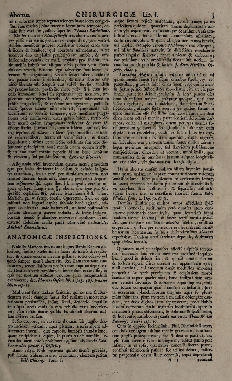 Abortus, s IR U R ad membranae rupta: regenerationem fualic idem congref- jfum cum marito; hinc retentus foetus jufto tempore, de¬ inde fuit exclufus, adhuc fuperftes. Thornas Bartholinus. Mulier quadam Monsfelienfis tres abortus confequen- ter palla erat variis geftationis temporibus, jam verb k duobus menlibus gravida patiebatur dolores circa 'iim- Jjilicum & lumbos, qui abortum minabantur, alter medicus duo emplaftra prafcripferat lumbis, & um¬ bilico admovenda, ex maflf. emplaft. pro fradur. un¬ de melius habuit ad aliquot dies , poftea vero iidem dolores reverfi. Vocatus ego advertens mulierem ju¬ venem & fanguineam, Venam fecari jubeo , unde m- tra paucas horas i doloribus , & inctu abortus om¬ nino liberata eft. Sanguis erat valde ferofus, tandem ad praecautionem praferibo rhab. pulv. 5 j. cum juf- culo iterandam femcl in feptimana per menfem, un¬ guentum adftringens lumbis , & ventri admovendum pridie purgationis, & opiatam aftringcntcm > poftridie rhab. quibus tamen non ufa eft, iymptomata illa accellerant eo prorsus tempore , quo menftruas purga¬ tiones pati confucverat extra graviditatem, tertio de¬ inde menfe eadem Iymptomata redierunt & vena: (b- dior>e ftatim liberata eft , quarto itidem , quinto, fex- to, leptimo 8c odavo, iifdeni iymptomatibus periodi¬ ci recurrentibus, iterata eft Vena: fedio , Sc ftatim liberabatur ; ultima venae fedio celebrata fuit odo die¬ bus ante principium noni menfis, cum eodem frudfcU, & in fine noni menfis peperit filium bene habitum & vitalem, fed pallidiulculum. Laturus Biperius. Aliquando vidi juvenculam quarto meiile gravidam quee per fcalas deciderat in cellam & exinde infigni- ter terrefada, ita ut fere per dimidiam nodem non fentiret morum factus alias alacris j praicripfi il-quen¬ tem m/ittram: aqua: fior. lil. coimll. ceralor. ni¬ gror, epilept. Langii ana ^;. eboris fine igne par. ipecific. cephalic. 3 j. pulver. Marchionis 9 &. Thar. Maftich. gr. v. fyrup. corall. Quercetan. 3 vi. de qua miftura non ingrata capiat fubinde bene agitata, ali¬ quot cochlearia: unde fadhim eft, ut bene poftmodum cclfaret alteratio & pavore induda, & fatus inde ro¬ boratus denub ie alacriter moveret: applicata fimul externe abdomini crufta panis cum vino malyatico, Michael Etthmullerus. AN ATOMI C& INSPECTIONES. Nobilis Matrona multis annis graviflimis Renum do¬ loribus, finiftro prafertim in latere ab initio divexaba ¬ tur, & quatuordecies uterum geftans, toties odavo vel nono femper menfe abortivit, &c. Eam mortuam cum fecarem, renem firtiftrum penitus confiunptum deprehen¬ di. Dextrum Vero tumidum in immenfum cxcrevilfe, in quo per medium dilfe&b calculus jufta: magnitudinis excreverat, &c. P lar erus Qbferv.lib. x.pag i 467. praxeos lib* i» cap. 12. Mulicreni fatis laudata: fanitatis, quinto menfe abor¬ tientem vidi: cumque totus fere nullam in morte mu¬ tationem perfenftflet, ipfum fecui, dcliderio impulfus an aliqua necis caufa in tam robufto fcetu innotefee- ret; cum ipljius mater valida hiijufmodi abortus nul¬ lam afferret caufam; Sedo corpore, in cavitate thoracis fub jubilo dex¬ tro lucidam veficam , aqua plenam, arteria: afpera ad¬ imentem inveni, quae copiofa, humoris inundatione, quam recipiebat 'sl capite, in puero valde humido, c- ventilationem cordis prohibuerat,ipfum fuffocando Dora, fanar ollus peniti, t, Obferv. j. Anno 1644. Nob. matrona quinta menfe gravida, poft fluxum triduanum uteri cruentum, abortum patitur GICjE Lib. 1, ' j atque fetum rejicit mafculuin, quoad omnes 'partes perfedtUm quidem, quantitate tamen, deplumatum tur¬ dum vix aequantem, exfucciUnque & aridum. Vafa um¬ bilicalia erant inftar filorum communium ufualium, collo circumvoluta & quali alligata non tamen brevia, uti duplici exemplo exponit Hi tetanus r nec difrupta , uti ali^s Bauhims notavit. In dilledione notabatur partes fingufe difcVet.v, hepar albicans & exfucaim i Gor pallidum, vala_umbilicalia ftcca : fub nodem fe- cundina prodit putrida & fetida. -J. Dafs. Hor/tius, 0b« feri/. Anat. j. Tarentina May er j iftaris tempore anno 1605. ad quinti menfis finem fert* fignis omnibus fertis, vivi ap¬ parentibus , gravida fuit: circa finem veto quinti men- iis fetus piimh imbecilliter movebatur , ita Ut yix per- fentiri potuerit: deinde paulacim & intra paucas dies 'omnino ccllabat moveri, mifmmi qUoquc , qua: ante ladfcc turgebant, tunc fubfidebant, flaccefccbant & ex- ficcabantur, aliaquc figaa aderant ex quibus fetum iri utero mortuum cllc facillime conjicere licuit: Tandem circa finem odavi menfis, parturiendum doloribus cor¬ repta , cnLxa eft maiculum, quem per tres menfes fe¬ re mortuum geftaveraK Eongitudineih fpithanue cufij dimidia non excedebat, oculi ex fuis oibitis feu cap- fulis propendebant: os item apertum, caput nigrum, 8c flaccidum erat, inrerim tamen fetor nullus aderat: hepar uterinum integrum, fed flaccidum pallidumque conlpieiebatur. Chorda, ut vocant, umbilicalis, qu:e communiter & in omnibus ulnarum aliquot longitudi¬ ne efle folet, vix fpitham<e erit longitudinis; Hujus abortus caufiun nullam aiiarti invenire potui¬ mus quam malam ac ineptam conformationem vaforum 'umbilicalium: hinc perfpicuum fit crefcentcm fetum in utero materno paulatim placentam ab acetabulis fi- ve cotyledonibus abftraxifle, 8c feparafle : abftra&o autem hepate uterino necellarib moritur fetus. Fabr. Hi Idan. [ent. 2. Obf. 50. & Ji; Dcmina Illuftris per multos annos affedibus fpa£« modicis obnoxia, potiflimum verb quoties utero con¬ ceperat pathematis convulfivis, quali hyftcricis ftipra modum tentati lolebat; fiib finem tertii menfis gravi¬ da , quo tempore conftanter abortire (olebat, menftrua eruperunt, quibus per duos aut tres dies una cum mcrii- branarum laceratiriun fruftul is dclcendentibus abortum expe&abat. Tandem uteri lareinam depofuir, 8c demum apopledica inteiiir. Quoniam uteri principaliter affedi fulpicio fereba¬ tur , quantum hoc vifcus meruerat proxime inquire¬ bam : quod in debito iitu, & quoad omnia fartum & tedum reperi; Circa uterum aut appendicem ejus* nihil extabat, cui tanquam caujfe morbificae imputari potucric : At vero praxipuatii & Originalem morbi caufam in capite quarfivimus , haud fruftra: nam om¬ nes cerebri cavitates Sc anfractus aqua implens, ejuf- que totfUn compagem quafi inundans cernebatur •, Jux¬ ta nervorum Iplanchnicorum origints aqua fe pluri¬ mum inlinuans, piam matrem i medulla: oblongata: cau¬ dice , per duos digiros latos feparaverat, proculdubio horum nervorum dudil materies inorbifica k capite in mefenterii plexus defccndcns, Sc dolorum & fpalrhorum, & hos confcquuti aborrus; caufa extiterar; Thorn. Willn Pathelog. cerebri cap. io. Cum in oppido Reinheimb, Phil. Rheimichii uxor, concivis conjugem ultimo menfe gravidam, non tan- tum jurgiis profequeretUr, fed & dextra parti capitis, ipfo tum ardente fyrio impingeret, cditiis paulo polt infans, in ea ipfa, qua mater conculla fuerat parte , continui fblutioneih pallus: Re ad me delata, inifer- tus paupercular oeyus illuc conccfli, atque deprehendi